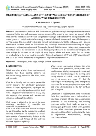 International Research Journal of Engineering and Technology (IRJET) e-ISSN: 2395-0056
Volume: 07 Issue: 07 | July 2020 www.irjet.net p-ISSN: 2395-0072
© 2020, IRJET | Impact Factor value: 7.529 | ISO 9001:2008 Certified Journal | Page 3478
MEASUREMENT AND ANALYSIS OF THE VOLTAGE CURRENT CHARACTERISTIC OF
A MODEL WIND POWER SYSTEM
K. M. Omatola*1, F. Egbunu2
1,2Department of Physics, Kogi State University, Anyigba, Nigeria
--------------------------------------------------------------***-----------------------------------------------------------------
Abstract– Environmental pollution with the attendant global warming is raising concern for friendly,
communal/crisis free and renewable energy resources like wind. In this paper, an analysis of the
effect of wind speed and direction on the generated voltage and current from an experimental wind
power system is carried out in the laboratory as a controlled environment with a variable fan speed at
varying angles. The generated voltage and current were measured with the embedded volt - ampere
meter while the fan’s speed, air flow volume and the swept area were measured using the digital
anemometer with proper adjustment. The results showed that the output voltages and consequential
currents as well as the volume flow of air are directly proportional to the fan’s intensity or speed. The
peak voltage is obtained at an angle of zero degree where the wind from the fan moved
perpendicularly to the wind electric generator. The peak voltages of 6.64V and 6.40V at positions 0°
and 15° of the source wind to the wind generator respectively are obtained.
Keywords: Wind speed, wind angle, voltage, current, anemometer
1. INTRODUCTION
Global warming arising from environmental
pollution has been raising concern for
alternative energy resources like wind, solar,
hydrogen etc.
Wind is a friendly and attractive renewable
energy resource for electricity generation
similar to solar, hydropower, hydrogen and
biomass as a potential replacement for fossil
fuels – a big source of the emissions of CO2, SO2,
NOX amongst other wastes and characterized
with price and supply instability.
Wind energy is adduced to be one of the most
importable ingredients of renewable and
sustainable energy resource [1].
Wind is an effect from the uneven heating of
the earth’s surface by the sun and its resultant
pressure differentials is available at annual
mean speeds of approximately 2.0m/s at the
coastal region and 4.0m/s at the extreme
northern region of Nigeria [2]
Wind energy conversion systems like wind
turbines, wind generators, wind plants, wind
machines and wind dynamos are devices which
convert the kinetic energy of the moving air to
rotary motion of a shaft, that is ,mechanical
energy. A report was given [2] that the
technologies for harnessing wind energy have
been used for water pumping from open wells
and wind electrification in the far northern
part of Nigeria.
Generation of electricity from wind requires no
fuels, less installation space, independent of
time (day or night) [3] and has no corruption
syndrome in the harnessing and delivery
processes unlike fossil fuels as sources of
cooking gas, petroleum motor spirit, gasoline
oil and other associated products with an
inherent problem of corruption along the chain
of exploration, transportation, refining
processes and sales.
 