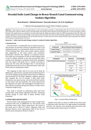 International Research Journal of Engineering and Technology (IRJET) e-ISSN: 2395-0056
Volume: 07 Issue: 07 | July 2020 www.irjet.net p-ISSN: 2395-0072
© 2020, IRJET | Impact Factor value: 7.529 | ISO 9001:2008 Certified Journal | Page 3491
Decadal Sodic Land Change in Bewar Branch Canal Command using
Isodata Algorithm
Renu Kumari1*, Abhishek Kumar1, Narendra Kumar2, Dr. R. K. Upadhyay1
1*,1,2Remote Sensing Applications Centre Uttar Pradesh, Lucknow
--------------------------------------------------------------------***----------------------------------------------------------
Abstract— Sodic land occurs due to high sodicity in soils accumulated naturally or anthropogenically. The excessive amount of salt in
soil could lead to adverse effects, both, environmentally and socially. Bewar Branch Canal Command lies in semi-arid region of Uttar
Pradesh. The study focuses on estimation of sodic land using the ability of Landsat 5 data for 2009 and Landsat-8 data for 2019 and
Isodata algorithm to know decadal change in the branch canal command. The main benefit of Isodata algorithm is that it allows different
numbers of clusters during iterations. The net decadal decrease in sodic land area from in Bewar Branch Canal Command from 2009 to
2019 has been estimated to be 9713.9 ha.
Keywords— Sodic Land, Decadal Change, Landsat 5, Landsat 8, Isodata Algorithm.
1. INTRODUCTION
Soil represents a considerable part of natural resources.
The presence of excessive amount of dissolved salts in soil
and ground water is a characteristic feature in many parts
of the including India. These salts contain sodium, calcium
and magnesium as the main cations, and, carbonate,
bicarbonate, chloride and sulphate as associated anions.
The origin and accumulation of salts in Indo-Gangetic plain
is due to sodium chloride in the soils and ground water
coming from Himalayan catchment (both from geological
and rain water) and partly due to rainfall occurring in
plains [3]. The soils with pH higher than 7 and electrical
conductivity more than zero are characterized as sodic soils.
These soils are widespread in India.
The mapping of sodic land of an area can be done by
digitization, supervised or unsupervised classification [4]. It
can also be mapped using salinity indices based on different
spectral bands [1]. The paper adopted a collative approach
that included the use of Landsat 2 MSS False Color
Composites, top maps surveys, and restricted field controls
to map saline soils and wetlands. The result showed that
the separation of saline and waterlogged is feasible due to
their distinct coloration and peculiar pattern on false colour
composite imageries [2].
This study is focused on delineating sodic land from
Landsat data using Isodata algorithm and thus, estimating
decadal change in sodic land in Bewar Branch Canal
Command.
2. STUDY AREA AND DATASETS
Bewar branch canal command lies in Lower Ganga Canal
command with area of 200087.051 ha. The branch canal
command comes under Upper Ganga basin. The extent of
the study area is shown in Table I. Mainpuri, Etah and
Kannauj districts cover approximate 98% of the area of
branch canal command as shown in Table II.
TABLE I
EXTENT OF BEWAR BRANCH CANAL COMMAND
Command Bewar Branch Canal Command
Latitude Range 27°47’36.055” N - 27°1’43.403” N
Longitude Range 78°39’32.989” E - 79°33’2.845” E
TABLE II
DISTRICTS IN BEWAR BRANCH CANAL COMMAND
Command Districts Percentage
Bewar Branch Canal Command Farrukhabad 0.92
Kanshiram Nagar 1.30
Kannauj 10.53
Etah 32.71
Mainpuri 54.54
Fig 1-: Location Map of Study Area
Landsat series data as shown in Table III has been used
to delineate sodic land due to its high temporal availability
and free cost. Various vector datasets have also been used
in carrying out this study as given in Table IV.
 