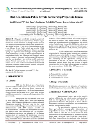 International Research Journal of Engineering and Technology (IRJET) e-ISSN: 2395-0056
Volume: 07 Issue: 07 | July 2020 www.irjet.net p-ISSN: 2395-0072
© 2020, IRJET | Impact Factor value: 7.529 | ISO 9001:2008 Certified Journal | Page 3545
Risk Allocation in Public Private Partnership Projects in Kerala
Vani Krishna P.S1, Safa Bawa2, Harikumar A.S3, Jithin Thomas George4, Akbar sha A.A5
1Ilahia College of Engineering & Technology, Kerala, India
2Ilahia College of Engineering & Technology, Kerala, India
3Ilahia College of Engineering & Technology, Kerala, India
4Ilahia College of Engineering & Technology, Kerala, India
5Assistant Professor, Ilahia College of Engineering & Technology, Kerala, India
---------------------------------------------------------------------***----------------------------------------------------------------------
Abstract - This paper aims first to identify the preferred
risk allocation and to evaluate these risks. First the paper
reviews the current literature to identify common risks in
PPP infrastructure project and classification methods used.
We considered about 23 risk factors and conducted survey
from different firms. Public private partnership (PPP)
projects are a contractual agreement between a public
agency and a private sector entity for sharing skills and
assets for delivering a facility for the use of general public. A
questionnaire survey was conducted and responses where
used to conduct a statistical analysis using SPSS software
and find out significant risks involved in PPP projects in
Kerala. Analysis was carried out and risk factors were
ranked and we came to the conclusion that the major and
significant risks were land acquisition, political corruption
and opposition, unforeseen weather.
Key Words: Public private partnership (PPP), Risk
assessment, Risk allocation.
1. INTRODUCTION
1.1 General
PPP can be defined as a long term
relationship between the public and private sectors that
has the purpose of producing public services or
infrastructure (Cartlidge,2006).Thepartnerships between
the government and private sectors have been seen as
useful to overcome the resource deficit experienced by
governments.
PPPprojectsmaytakedifferent formssuch
as Build Operate Transfer (BOT), Build Own Operate
Transfer (BOOT), Leasing, Join Ventures or Operation and
Management contracts. However, due to the long
concession period and large amount of investment, the
risks associated with PPP projects should not
be underestimated. Generally, risk management includes:
risk identification, risk assessment and risk response.
Identification, assessment and allocation of risk factors
are important for equitable risk distribution between
public sector and private sector. Even thoughPPPmodel is
being practiced in Kerala risk factors associated with PPP
in Kerala has not yet been studied. Risk factors vary with
the nature of projects. This project intends to identify,
assess and allocate equitably between public and private
sector. Public Private Partnership (PPP) bring private and
public sectors together in long-term contractstoproduce a
required infrastructure like roads,airports, watersystems,
hospitals etc.
In PPP a private entity, usuallya consortium
responsible for financing, design, construction, operation
and maintenance of the facility for agreed duration known
as concession period and at the end of the period transfers
the ownership of the operational facility to the
government at no cost. In return, the private entity
generates revenue either from the levying of tariffs
on users or the receipt of periodic service payments from
the government over the life of the BOT agreement.
1.2 Objectives of the study
A. To identify the risk factor
B. To assess the risk factor
C. To allocate the risk factors
1.3 Scope of the study
Identification, assessment and allocation of risk factor
involved in public private partnership projects in Kerala.
2. RESEARCH METHODOLOGY
A questionnaire survey was carried out with
various public sector and private sector professionals to
find out the significant risk factors that affect the
performance of various PPP projects in Kerala. 23 Risk
factors were identified from extensive literature review of
various journals related to PPP.
The questionnaire consisted of three parts.
First part collected demographic information of
respondents. In second and third part the respondents
were asked to rate the risk factors based on their
probability of occurrence and severity of impactFivePoint
Likert scale, 1-very low, 2-low, 3-average, 4 -high, 5-very
high. Data obtained was then analysed using Statistical
 