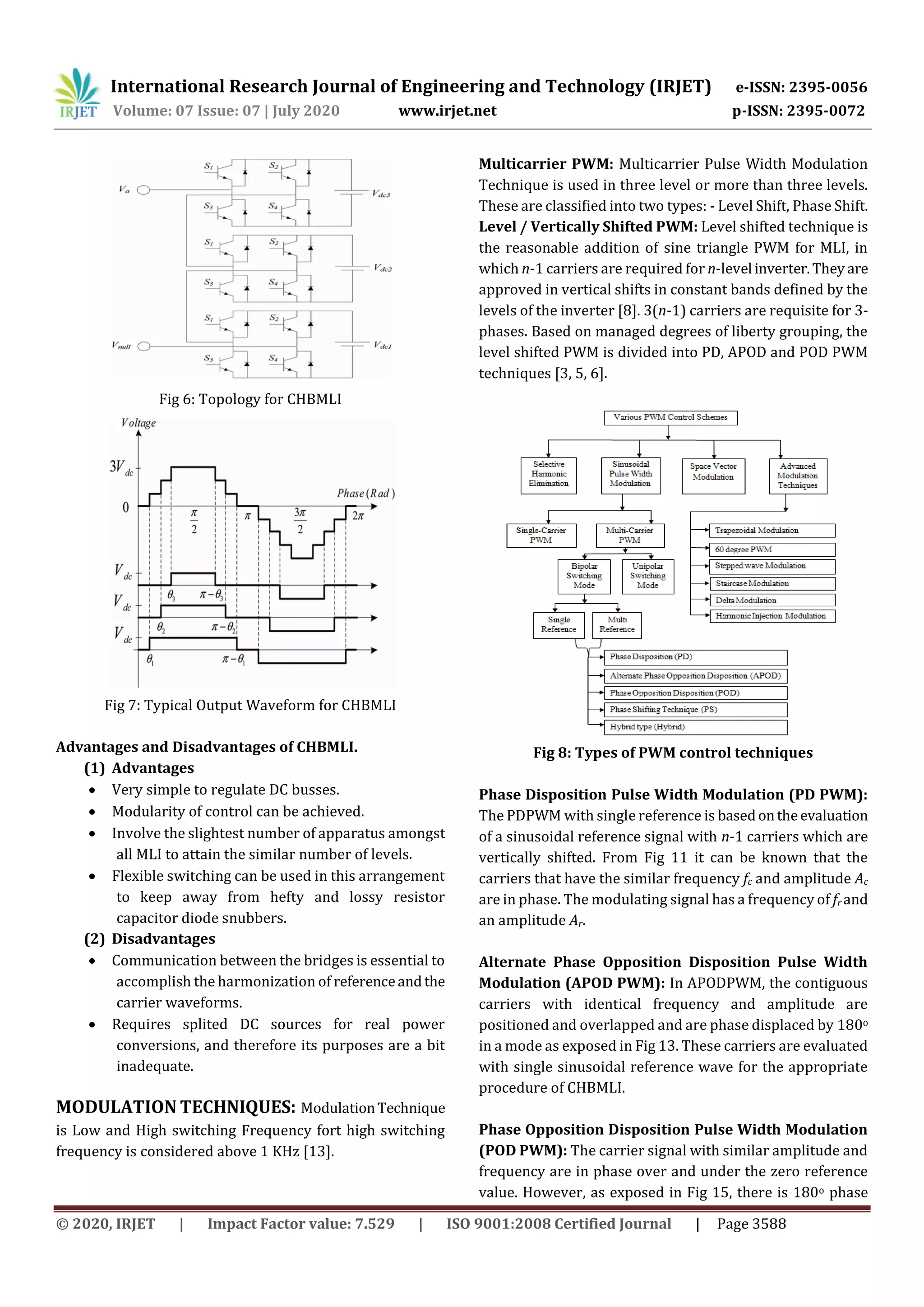 International Research Journal of Engineering and Technology (IRJET) e-ISSN: 2395-0056
Volume: 07 Issue: 07 | July 2020 www.irjet.net p-ISSN: 2395-0072
© 2020, IRJET | Impact Factor value: 7.529 | ISO 9001:2008 Certified Journal | Page 3588
Fig 6: Topology for CHBMLI
Fig 7: Typical Output Waveform for CHBMLI
Advantages and Disadvantages of CHBMLI.
(1) Advantages
 Very simple to regulate DC busses.
 Modularity of control can be achieved.
 Involve the slightest number of apparatus amongst
all MLI to attain the similar number of levels.
 Flexible switching can be used in this arrangement
to keep away from hefty and lossy resistor
capacitor diode snubbers.
(2) Disadvantages
 Communication between the bridges is essential to
accomplish the harmonization of referenceandthe
carrier waveforms.
 Requires splited DC sources for real power
conversions, and therefore its purposes are a bit
inadequate.
MODULATION TECHNIQUES: ModulationTechnique
is Low and High switching Frequency fort high switching
frequency is considered above 1 KHz [13].
Multicarrier PWM: Multicarrier Pulse Width Modulation
Technique is used in three level or more than three levels.
These are classified into two types: - Level Shift, Phase Shift.
Level / Vertically Shifted PWM: Level shifted technique is
the reasonable addition of sine triangle PWM for MLI, in
which n-1 carriers are required for n-level inverter.They are
approved in vertical shifts in constant bands defined by the
levels of the inverter [8]. 3(n-1) carriers are requisite for 3-
phases. Based on managed degrees of liberty grouping, the
level shifted PWM is divided into PD, APOD and POD PWM
techniques [3, 5, 6].
Fig 8: Types of PWM control techniques
Phase Disposition Pulse Width Modulation (PD PWM):
The PDPWM with single reference is basedontheevaluation
of a sinusoidal reference signal with n-1 carriers which are
vertically shifted. From Fig 11 it can be known that the
carriers that have the similar frequency fc and amplitude Ac
are in phase. The modulating signal has a frequency of fr and
an amplitude Ar.
Alternate Phase Opposition Disposition Pulse Width
Modulation (APOD PWM): In APODPWM, the contiguous
carriers with identical frequency and amplitude are
positioned and overlapped and are phase displaced by 180o
in a mode as exposed in Fig 13. These carriers are evaluated
with single sinusoidal reference wave for the appropriate
procedure of CHBMLI.
Phase Opposition Disposition Pulse Width Modulation
(POD PWM): The carrier signal with similar amplitude and
frequency are in phase over and under the zero reference
value. However, as exposed in Fig 15, there is 180o phase
 