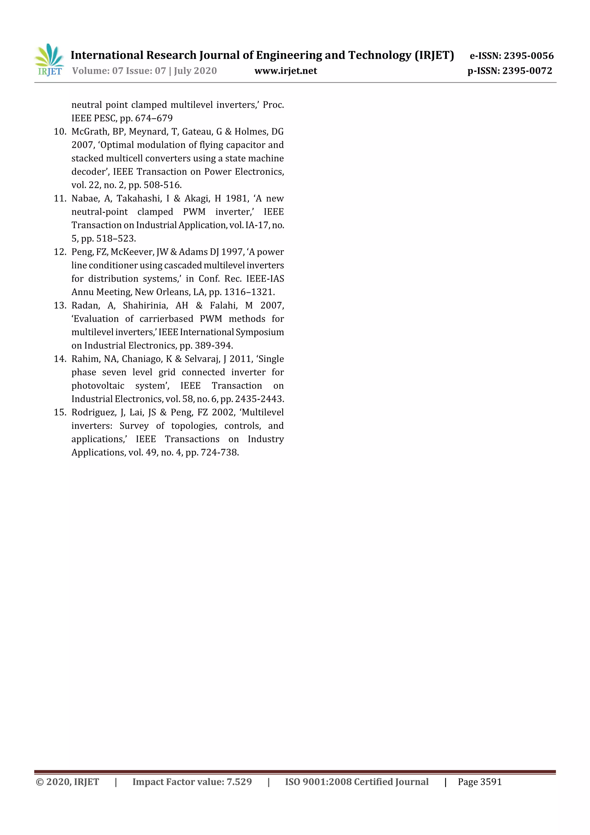 International Research Journal of Engineering and Technology (IRJET) e-ISSN: 2395-0056
Volume: 07 Issue: 07 | July 2020 www.irjet.net p-ISSN: 2395-0072
© 2020, IRJET | Impact Factor value: 7.529 | ISO 9001:2008 Certified Journal | Page 3591
neutral point clamped multilevel inverters,’ Proc.
IEEE PESC, pp. 674–679
10. McGrath, BP, Meynard, T, Gateau, G & Holmes, DG
2007, ‘Optimal modulation of flying capacitor and
stacked multicell converters using a state machine
decoder’, IEEE Transaction on Power Electronics,
vol. 22, no. 2, pp. 508-516.
11. Nabae, A, Takahashi, I & Akagi, H 1981, ‘A new
neutral-point clamped PWM inverter,’ IEEE
Transaction on Industrial Application,vol.IA-17,no.
5, pp. 518–523.
12. Peng, FZ, McKeever, JW & Adams DJ 1997, ‘A power
line conditioner using cascadedmultilevel inverters
for distribution systems,’ in Conf. Rec. IEEE-IAS
Annu Meeting, New Orleans, LA, pp. 1316–1321.
13. Radan, A, Shahirinia, AH & Falahi, M 2007,
‘Evaluation of carrierbased PWM methods for
multilevel inverters,’IEEEInternational Symposium
on Industrial Electronics, pp. 389-394.
14. Rahim, NA, Chaniago, K & Selvaraj, J 2011, ‘Single
phase seven level grid connected inverter for
photovoltaic system’, IEEE Transaction on
Industrial Electronics, vol. 58, no. 6, pp. 2435-2443.
15. Rodriguez, J, Lai, JS & Peng, FZ 2002, ‘Multilevel
inverters: Survey of topologies, controls, and
applications,’ IEEE Transactions on Industry
Applications, vol. 49, no. 4, pp. 724-738.
 