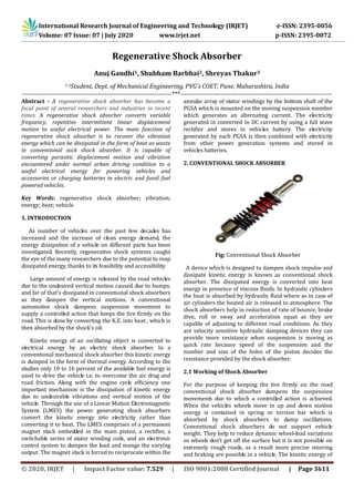 International Research Journal of Engineering and Technology (IRJET) e-ISSN: 2395-0056
Volume: 07 Issue: 07 | July 2020 www.irjet.net p-ISSN: 2395-0072
© 2020, IRJET | Impact Factor value: 7.529 | ISO 9001:2008 Certified Journal | Page 3611
Regenerative Shock Absorber
Anuj Gandhi1, Shubham Barbhai2, Shreyas Thakur3
1-3Student, Dept. of Mechanical Engineering, PVG's COET, Pune, Maharashtra, India
---------------------------------------------------------------------***----------------------------------------------------------------------
Abstract - A regenerative shock absorber has become a
focal point of several researchers and industries in recent
times. A regenerative shock absorber converts variable
frequency, repetitive intermittent linear displacement
motion to useful electrical power. The main function of
regenerative shock absorber is to recover the vibration
energy which can be dissipated in the form of heat as waste
in conventional sock shock absorber. It is capable of
converting parasitic displacement motion and vibration
encountered under normal urban driving condition to a
useful electrical energy for powering vehicles and
accessories or charging batteries in electric and fossil fuel
powered vehicles.
Key Words: regenerative shock absorber; vibration;
energy; heat; vehicle
1. INTRODUCTION
As number of vehicles over the past few decades has
increased and the increase of clean energy demand, the
energy dissipation of a vehicle on different parts has been
investigated. Recently, regenerative shock systems caught
the eye of the many researchers due to the potential to reap
dissipated energy, thanks to its feasibility and accessibility.
Large amount of energy is released by the road vehicles
due to the undesired vertical motion caused due to bumps,
and far of that's dissipated in conventional shock absorbers
as they dampen the vertical motions. A conventional
automotive shock dampens suspension movement to
supply a controlled action that keeps the tire firmly on the
road. This is done by converting the K.E. into heat , which is
then absorbed by the shock’s oil.
Kinetic energy of an oscillating object is converted to
electrical energy by an electric shock absorber. In a
conventional mechanical shock absorber this kinetic energy
is dumped in the form of thermal energy. According to the
studies only 10 to 16 percent of the available fuel energy is
used to drive the vehicle i.e. to overcome the air drag and
road friction. Along with the engine cycle efficiency one
important mechanism is the dissipation of kinetic energy
due to undesirable vibrations and vertical motion of the
vehicle. Through the use of a Linear Motion Electromagnetic
System (LMES) the power generating shock absorbers
convert the kinetic energy into electricity rather than
converting it to heat. The LMES comprises of a permanent
magnet stack embedded in the main piston, a rectifier, a
switchable series of stator winding coils, and an electronic
control system to dampen the load and mange the varying
output. The magnet stack is forced to reciprocate within the
annular array of stator windings by the bottom shaft of the
PGSA which is mounted on the moving suspension member
which generates an alternating current. The electricity
generated in converted to DC current by using a full wave
rectifier and stores in vehicles battery. The electricity
generated by each PGSA is then combined with electricity
from other power generation systems and stored in
vehicles batteries.
2. CONVENTIONAL SHOCK ABSORBER
Fig: Conventional Shock Absorber
A device which is designed to dampen shock impulse and
dissipate kinetic energy is known as conventional shock
absorber. The dissipated energy is converted into heat
energy in presence of viscous fluids. In hydraulic cylinders
the heat is absorbed by hydraulic fluid where as in case of
air cylinders the heated air is released to atmosphere. The
shock absorbers help in reduction of rate of bounce, brake
dive, roll or sway and acceleration squat as they are
capable of adjusting to different road conditions. As they
are velocity sensitive hydraulic damping devices they can
provide more resistance when suspension is moving as
quick rate because speed of the suspension and the
number and size of the holes of the piston decides the
resistance provided by the shock absorber.
2.1 Working of Shock Absorber
For the purpose of keeping the tire firmly on the road
conventional shock absorber dampens the suspension
movements due to which a controlled action is achieved.
When the vehicles wheels move in up and down motion
energy is contained in spring or torsion bar which is
absorbed by shock absorbers to damp oscillations.
Conventional shock absorbers do not support vehicle
weight. They help to reduce dynamic wheel-load variations
so wheels don’t get off the surface but it is not possible on
extremely rough roads, as a result more precise steering
and braking are possible in a vehicle. The kinetic energy of
 