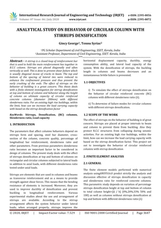 International Research Journal of Engineering and Technology (IRJET) e-ISSN: 2395-0056
Volume: 07 Issue: 06 | July 2020 www.irjet.net p-ISSN: 2395-0072
© 2020, IRJET | Impact Factor value: 7.529 | ISO 9001:2008 Certified Journal | Page 3647
ANALYTICAL STUDY ON BEHAVIOR OF CIRCULAR COLUMN WITH
STIRRUPS DENSIFICATION
Gincy George1, Tennu Syriac2
1PG Scholar Department of civil Engineering, SSET, Kerala, India
2Assistant Professor, Department of Civil Engineering, SSET. Kerala, India
---------------------------------------------------------------------***---------------------------------------------------------------------
Abstract - A stirrup is a closed loop of reinforcement bar
that is used to hold the main reinforcement has together in
R.C.C column. Stirrups are placed diagonally and often
vertically as well. This is done to prevent shear failure which
is usually diagonal incase of cracks in beam. The top and
bottom of the spacing of lateral ties were reduced to
enhance the confinement pressure and thus prevent the
early crushing of the ends. The effect of stirrups on the
behavior of building is a great concern. This thesis deals
with a finite element investigation for stirrup densification
at top and bottom of column and behavior along the height
of column on ultimate capacity of circular reinforced
concrete columns (diameter 200mm) with different
slenderness ratio. For an existing high rise buildings, within
the limit, how can we increase the load carrying capacity
with based on the stirrup densification factor
KeyWords: Stirrups, Densification, (RC) columns,
Slenderness ratio, Load capacity
1. INTRODUCTION
The parameters that affect columns behaviors depend on
stirrups form and spacing, steel bar diameter, cross-
section of the column, concrete quality, percentage of
longitudinal bar reinforcement, slenderness ratio and
other parameters. From previous parameters slenderness
ratio becomes an important factor to be considered in
design of columns. The present study deals with the effect
of stirrups densification at top and bottom of columns on
rectangular and circular columns subjected to lateral loads
in addition to axial loads, with different slenderness ratio
tested under axial loads.
Stirrups are elements that are used in columns and beams
as transverse reinforcement and as a means to provide
strength against shear forces. This means that the bending
resistance of elements is increased. Moreover, they are
used to improve ductility of densification and prevent
buckling in longitudinal reinforcement. Various
experimental studies about the use and arrangement of
stirrups are available. According to the stirrup
arrangement affects the system behavior under lateral
loads; when arranged properly, stirrups improve the
horizontal displacement capacity, ductility, energy
consumption ability, and lateral load capacity of the
system. With the densification of stirrups, the buckling
length in columns and beams decreases and an
instantaneous brittle failure is prevented.
1.1 OBJECTIVES
i) To simulate the effect of stirrups densification on
the behavior of circular reinforced concrete (RC)
columns with different slenderness ratio (λ).
ii) To determine of failure modes for circular columns
with different stirrups densification.
1.2 SCOPE OF THE WORK
The effect of stirrups on the behavior of building is of great
concern. Stirrups are placed at proper intervals to beam
and column to prevent them from buckling. Also they
protect R.C.C structures from collapsing during seismic
activities. For an existing high rise buildings, within the
limit, how can we increase the load carrying capacity with
based on the stirrup densification factor. This project set
out to investigate the behavior of circular reinforced
columns with stirrup densification
2. FINITE ELEMENT ANALYSIS
2.1 GENERAL
The finite element models performed with numerical
analysis usingANSYS16.0 predict strictly the analysis and
discussion effective of stirrups densification in capacity
and slenderness ratio for reinforced concrete columns.
This parametric study depends on variation of percentage
stirrups densification height at top and bottom of column
to total column height=[Δ / h] (0%,20%,33% 50% and
100) as well as columns without stirrups densification at
top and bottom with different slenderness ratio (λ)
 