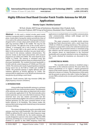 International Research Journal of Engineering and Technology (IRJET) e-ISSN: 2395-0056
Volume: 07 Issue: 07 | July 2020 www.irjet.net p-ISSN: 2395-0072
© 2020, IRJET | Impact Factor value: 7.529 | ISO 9001:2008 Certified Journal | Page 3686
Highly Efficient Dual Band Circular Patch Textile Antenna for WLAN
Applications
Sweety Gupta1, Ruchita Gautam2
1M.Tech. Scholar, KIET Group of Institutions, Ghaziabad, Uttar Pradesh, India
2Associate Professor, KIET Group of Institutions, Ghaziabad, Uttar Pradesh, India.
---------------------------------------------------------------------***----------------------------------------------------------------------
Abstract - In this work, a slotted circular patch textile
antenna is proposed which is modeled on a defected ground
plane. A jeans fabric having the relative permittivity value of
1.6 is used as the substrate material. The proposed antenna is
designed with a circular shape patch etched with a circular
split ring resonator (SRR) in the middle. The ring has the
width of 0.5mm. The effective area of the circular patch is
150mm2. A rectangular slot is also created in the ground
plane. The circular SRR in the patch and the rectangular
defect in the ground plane introduce two pass bands with a
notch band in the antenna radiation characteristics. The
antenna results in dual band characteristic with resonant
frequencies of 7.5GHz and 2.8GHz. The notch band lies from
4.9GHz to 5.5GHz. The antenna is simulated using hfss
software. The proposed antenna showsan enhancementinthe
fractional bandwidth. The resulted fractional bandwidth is
61.64% with the center frequency of 7.95GHz and 76% with
3.5GHz. The antenna also results in good impedancematching
having return loss of -46.71dB at 7.5GHz and -23.89dB at
2.8GHz. The proposed antenna is highly efficient with the
radiation efficiency of 99.65% efficiency at 7.5GHz. The
antenna finds its application in the WLAN and eliminates the
interference by providing a notch band.
Keywords- Textile antenna, Split ring resonator (SRR), hfss
(high frequency structure simulator).
1. INTRODUCTION
A low profile large bandwidth antenna is a primary
requirement for any communication system. The dimension
of the antenna, now a days, plays an important role to select
it for particular application [1-2]. The electronically active
textile materials are new one in the field of antennas. These
materials have very low relative permittivity and this
property makes them eligible to be used as a substratein the
antenna geometry [3]. One more essential feature of any
textile material is its flexibility. This feature makes the
antenna fabricated using textile material easytobemounted
on human clothing.
The antenna designed to be usedaswearabletextile
antenna must have wide bandwidth. The ultra wide band
(UWB) as defined by FCC covers the wide frequency range
from 3.1GHz to 10.6GHz [4]. So, the textile antennas are
usually designed to operate in the entire range of this UWB
spectrum, providing one or more stop bands. The antennas
modeled to operate in this UWB frequency band find
applications in multiple fields as in satellite communication,
radar communication, military outfit designs and bio-
medical equipment [5].
The paper proposed a wearable textile antenna
having dual band characteristics with a notch band from
4.9GHz to 5.5GHz for avoiding interference. The antenna is
designed on a jeans fabric used as the substratematerial and
a circular patch. The presented antenna is simulated using
hfss software and the antenna parameters are calculated.
The antenna shows an improvement in the fractional
bandwidth and is properly matched in terms of impedance.
The results obtained by simulation are discussed in the
paper.
2. GEOMETRICAL MODEL
The wearable textile antenna is modeled using a
jeans fabric as the substrate material. The jeans fabric has
relative permittivity of 1.6. Figure 1 depicts geometrical
aspects of the textile antenna. The thickness of the substrate
material is chosen as 1.66mm. The dimensions of the patch
and the ground are given in the table 1 below the figure. A
circular SRR is etched on the circular patch having the width
of 0.5mm.
(a)
 