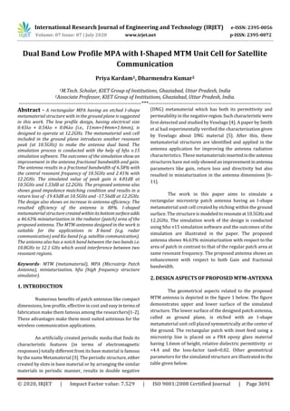 International Research Journal of Engineering and Technology (IRJET) e-ISSN: 2395-0056
Volume: 07 Issue: 07 | July 2020 www.irjet.net p-ISSN: 2395-0072
© 2020, IRJET | Impact Factor value: 7.529 | ISO 9001:2008 Certified Journal | Page 3691
Dual Band Low Profile MPA with I-Shaped MTM Unit Cell for Satellite
Communication
Priya Kardam1, Dharmendra Kumar2
1M.Tech. Scholar, KIET Group of Institutions, Ghaziabad, Uttar Pradesh, India
2Associate Professor, KIET Group of Institutions, Ghaziabad, Uttar Pradesh, India.
---------------------------------------------------------------------***---------------------------------------------------------------------
Abstract - A rectangular MPA having an etched I-shape
metamaterial structure with in the ground plane is suggested
in this work. The low profile design, having electrical size
0.43λo × 0.54λo × 0.06λo (i.e., 11mm×14mm×1.6mm), is
designed to operate at 12.2GHz. The metamaterial unit cell
included in the ground plane introduces another resonant
peak (at 10.5GHz) to make the antenna dual band. The
simulation process is conducted with the help of hfss v.15
simulation software. The outcomes of the simulation show an
improvement in the antenna fractional bandwidth and gain.
The antenna results in a fractional bandwidth of 6.58% with
the central resonant frequency of 10.5GHz and 2.41% with
12.2GHz. The simulated value of peak gain is 4.81dB at
10.5GHz and 1.33dB at 12.2GHz. The proposed antenna also
shows good impedance matching condition and results in a
return loss of -19.43dB at 10.5GHz and -17.56dB at 12.2GHz.
The design also shows an increase in antenna efficiency. The
resulted efficiency of the antenna is 80%. I-shaped
metamaterial structurecreatedwithinitsbottomsurfaceadds
a 46.63% miniaturization in the radiator (patch) area of the
proposed antenna. The MTM-antenna designed in the work is
suitable for the applications in X-band (e.g. radar
communication) and Ku-band (e.g. satellite communication).
The antenna also has a notch band between the two bands i.e.
10.8GHz to 12.1 GHz which avoid interference between two
resonant regions.
Keywords- MTM (metamaterial), MPA (Microstrip Patch
Antenna), miniaturization, hfss (high frequency structure
simulator).
1. INTRODUCTION
Numerous benefits of patch antennas like compact
dimensions, low profile, effective in cost and easyintermsof
fabrication make them famous among the researchers[1-2].
These advantages make them most suited antennas for the
wireless communication applications.
An artificially created periodic media that finds its
characteristic features (in terms of electromagnetic
responses) totally different from its base material is famous
by the name Metamaterial [3]. The periodic structure, either
created by slots in base material or by arranging the similar
materials in periodic manner, results in double negative
(DNG) metamaterial which has both its permittivity and
permeability in the negative region.Suchcharacteristicwere
first detected and studied by Veselago [4]. A paper by Smith
et al had experimentally verified the characterization given
by Veselago about DNG material [5]. After this, these
metamaterial structures are identified and applied in the
antenna application for improving the antenna radiation
characteristics. These metamaterialsinsertedintheantenna
structures have not onlyshowedanimprovementinantenna
parameters like gain, return loss and directivity but also
resulted in miniaturization in the antenna dimensions [6-
11].
The work in this paper aims to simulate a
rectangular microstrip patch antenna having an I-shape
metamaterial unit cell created by etching within the ground
surface. The structure is modeledto resonateat10.5GHzand
12.2GHz. The simulation work of the design is conducted
using hfss v15 simulation software and the outcomes of the
simulation are illustrated in the paper. The proposed
antenna shows 46.63% miniaturization with respect to the
area of patch in contrast to that of the regular patch area at
same resonant frequency. The proposed antenna shows an
enhancement with respect to both Gain and fractional
bandwidth.
2. DESIGN ASPECTS OF PROPOSED MTM-ANTENNA
The geometrical aspects related to the proposed
MTM antenna is depicted in the figure 1 below. The figure
demonstrates upper and lower surface of the simulated
structure. The lower surface of the designed patch antenna,
called as ground plane, is etched with an I-shape
metamaterial unit cell placed symmetrically at the center of
the ground. The rectangular patch with inset feed using a
microstrip line is placed on a FR4 epoxy glass material
having 1.6mm of height, relative dielectric permittivity εr
=4.4 and the loss-factor tanδ=0.02. Other geometrical
parameters for the simulated structure are illustrated in the
table given below.
 