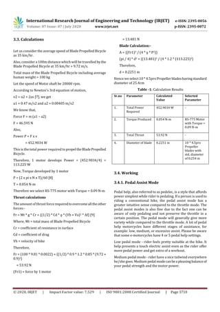 International Research Journal of Engineering and Technology (IRJET) e-ISSN: 2395-0056
Volume: 07 Issue: 07 | July 2020 www.irjet.net p-ISSN: 2395-0072
© 2020, IRJET | Impact Factor value: 7.529 | ISO 9001:2008 Certified Journal | Page 3710
3.3. Calculations
Let us consider the average speed of Blade Propelled Bicycle
as 35 km/hr.
Also,consider a 100m distance which will be travelled bythe
Blade Propelled Bicycle at 35 km/hr = 9.72 m/s.
Total mass of the Blade Propelled Bicycle including average
human weight = 100 kg
Let the speed of Motor shaft be 20000 rpm.
According to Newton’s 3rd equation of motion,
v2 = u2 + 2as [7], we get
a1 = 0.47 m/s2 and a2 = 0.00405 m/s2
We know that,
Force F = m (a1 – a2)
F = 46.595 N
Also,
Power P = F x v
= 452.9034 W
This is the total power required topropeltheBladePropelled
Bicycle.
Therefore, 1 motor develops Power = (452.9034/4) =
113.225 W
Now, Torque developed by 1 motor
P = (2 x pi x N x T)/60 [8]
T = 0.054 N-m
Therefore we select RS-775 motor with Torque = 0.09 N-m
Thrust calculations
The amount of thrust forcerequiredtoovercomealltheother
forces:-
Fr = Mt * g * Cr + {(1/2) * Cd * ƍ * (Vb + Va)2 * Af} [9]
Where, Mt = total mass of Blade Propelled Bicycle
Cr = coefficient of resistance in surface
Cd = coefficient of drag
Vb = velocity of bike
Therefore,
Fr = (100 * 9.81 * 0.0022) + {(1/2) * 0.9 * 1.2 * 0.85 * (9.72 +
0.9)2}
= 53.92 N
(Fr1) = force by 1 motor
= 13.481 N
Blade Calculation:-
A = {(Fr1)3 / (4 * ƍ * P2)}
(pi / 4) * d2 = {(13.481)3 / (4 * 1.2 * (113.225)2}
Therefore,
d = 0.2251 m
Hence weselect 10 * 4.5proPropellerbladeshavingstandard
diameter of 25.4cm
Table -1: Calculation Results
Sr.no Parameter Calculated
Value
Selected
Parameter
1. Total Power
Required
452.9034 W -
2. Torque Produced 0.054 N-m RS-775 Motor
with Torque =
0.09 N-m
3. Total Thrust 53.92 N -
4. Diameter of blade 0.2251 m 10 * 4.5pro
Propeller
blades with
std. diameter
of 0.254 m
3.4. Working
3.4.1. Pedal Assist Mode
Pedal help, also referred to as pedelec, is a style that affords
power simplest while rider is pedaling. If a person is used to
riding a conventional bike, the pedal assist mode has a
greater intuitive sense compared to the throttle mode. The
pedal assist modes is also fine due to the fact one can be
aware of only pedaling and not preserve the throttle in a
certain position. The pedal mode will generally give more
variety while compared to the throttle mode. A lot of pedal
help motorcycles have diﬀerent stages of assistance, for
example: low, medium, or excessive assist. Please be aware
that some e-motorcycles have 4 or 5 pedal help settings.
Low pedal mode - rider feels pretty suitable at the bike. It
help presents a touch electric assist even as the rider offer
more pedal power and get extra of a workout.
Medium pedal mode - rider have a nice tailwind everywhere
he/she goes. Mediumpedalmodecanbeapleasingbalanceof
your pedal strength and the motor power.
 