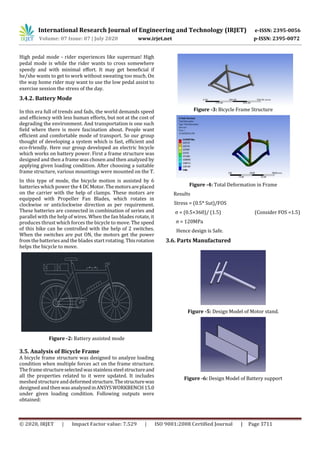 International Research Journal of Engineering and Technology (IRJET) e-ISSN: 2395-0056
Volume: 07 Issue: 07 | July 2020 www.irjet.net p-ISSN: 2395-0072
© 2020, IRJET | Impact Factor value: 7.529 | ISO 9001:2008 Certified Journal | Page 3711
High pedal mode - rider experiences like superman! High
pedal mode is while the rider wants to cross somewhere
speedy and with minimal eﬀort. It may get beneficial if
he/she wants to get to work without sweating too much. On
the way home rider may want to use the low pedal assist to
exercise session the stress of the day.
3.4.2. Battery Mode
In this era full of trends and fads, the world demands speed
and efficiency with less human efforts, but not at the cost of
degrading the environment. And transportation is one such
ﬁeld where there is more fascination about. People want
efficient and comfortable mode of transport. So our group
thought of developing a system which is fast, efficient and
eco-friendly. Here our group developed an electric bicycle
which works on battery power. First a frame structure was
designed and then a frame was chosen and then analyzed by
applying given loading condition. After choosing a suitable
frame structure, various mountings were mounted on the T.
In this type of mode, the bicycle motion is assisted by 6
batteries which power the 4DCMotor.Themotorsareplaced
on the carrier with the help of clamps. These motors are
equipped with Propeller Fan Blades, which rotates in
clockwise or anticlockwise direction as per requirement.
These batteries are connected in combination of series and
parallel with the help of wires. When the fan blades rotate, it
produces thrust which forces the bicycle to move. The speed
of this bike can be controlled with the help of 2 switches.
When the switches are put ON, the motors get the power
from the batteries and the blades start rotating. Thisrotation
helps the bicycle to move.
Figure -2: Battery assisted mode
3.5. Analysis of Bicycle Frame
A bicycle frame structure was designed to analyze loading
condition when multiple forces act on the frame structure.
The framestructureselectedwasstainlesssteelstructureand
all the properties related to it were updated. It includes
meshed structureand deformedstructure.Thestructurewas
designed and thenwasanalyzedinANSYSWORKBENCH15.0
under given loading condition. Following outputs were
obtained:
Figure -3: Bicycle Frame Structure
Figure -4: Total Deformation in Frame
Results
Stress = (0.5* Sut)/FOS
σ = (0.5×360)/ (1.5) (Consider FOS =1.5)
σ = 120MPa
Hence design is Safe.
3.6. Parts Manufactured
Figure -5: Design Model of Motor stand.
Figure -6: Design Model of Battery support
 