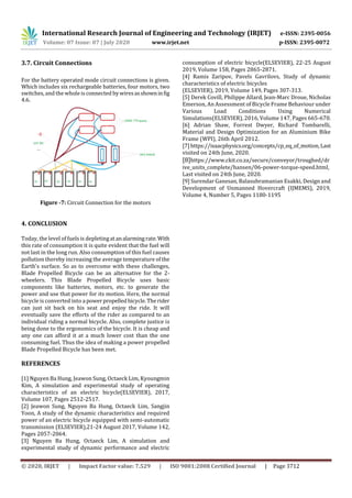 International Research Journal of Engineering and Technology (IRJET) e-ISSN: 2395-0056
Volume: 07 Issue: 07 | July 2020 www.irjet.net p-ISSN: 2395-0072
© 2020, IRJET | Impact Factor value: 7.529 | ISO 9001:2008 Certified Journal | Page 3712
3.7. Circuit Connections
For the battery operated mode circuit connections is given.
Which includes six rechargeable batteries, four motors, two
switches, and the whole is connected by wiresasshowninfig
4.6.
Figure -7: Circuit Connection for the motors
4. CONCLUSION
Today, the level of fuels is depletingatanalarmingrate.With
this rate of consumption it is quite evident that the fuel will
not last in the long run. Also consumption of this fuel causes
pollution thereby increasing the average temperature ofthe
Earth's surface. So as to overcome with these challenges,
Blade Propelled Bicycle can be an alternative for the 2-
wheelers. This Blade Propelled Bicycle uses basic
components like batteries, motors, etc. to generate the
power and use that power for its motion. Here, the normal
bicycle is converted into a powerpropelledbicycle.Therider
can just sit back on his seat and enjoy the ride. It will
eventually save the efforts of the rider as compared to an
individual riding a normal bicycle. Also, complete justice is
being done to the ergonomics of the bicycle. It is cheap and
any one can afford it at a much lower cost than the one
consuming fuel. Thus the idea of making a power propelled
Blade Propelled Bicycle has been met.
REFERENCES
[1] Nguyen Ba Hung, Jeawon Sung, Octaeck Lim, Kyoungmin
Kim, A simulation and experimental study of operating
characteristics of an electric bicycle(ELSEVIER), 2017,
Volume 107, Pages 2512-2517.
[2] Jeawon Sung, Nguyen Ba Hung, Octaeck Lim, Sangjin
Yoon, A study of the dynamic characteristics and required
power of an electric bicycle equipped with semi-automatic
transmission (ELSEVIER),21-24 August 2017, Volume 142,
Pages 2057-2064.
[3] Nguyen Ba Hung, Octaeck Lim, A simulation and
experimental study of dynamic performance and electric
consumption of electric bicycle(ELSEVIER), 22-25 August
2019, Volume 158, Pages 2865-2871.
[4] Ramis Zaripov, Pavels Gavrilovs, Study of dynamic
characteristics of electric bicycles
(ELSEVIER), 2019, Volume 149, Pages 307-313.
[5] Derek Covill, Philippe Allard, Jean-Marc Droue, Nicholas
Emerson, An Assessment of Bicycle Frame Behaviour under
Various Load Conditions Using Numerical
Simulations(ELSEVIER), 2016, Volume 147, Pages 665-670.
[6] Adrian Shaw, Forrest Dwyer, Richard Tombarelli,
Material and Design Optimization for an Aluminium Bike
Frame (WPI), 26th April 2012.
[7]https://isaacphysics.org/concepts/cp_eq_of_motion, Last
visited on 24th June, 2020.
[8]https://www.ckit.co.za/secure/conveyor/troughed/dr
ive_units_complete/hansen/06-power-torque-speed.html,
Last visited on 24th June, 2020.
[9] Surendar Ganesan, Balasubramanian Esakki, Design and
Development of Unmanned Hovercraft (IJMEMS), 2019,
Volume 4, Number 5, Pages 1180-1195
 