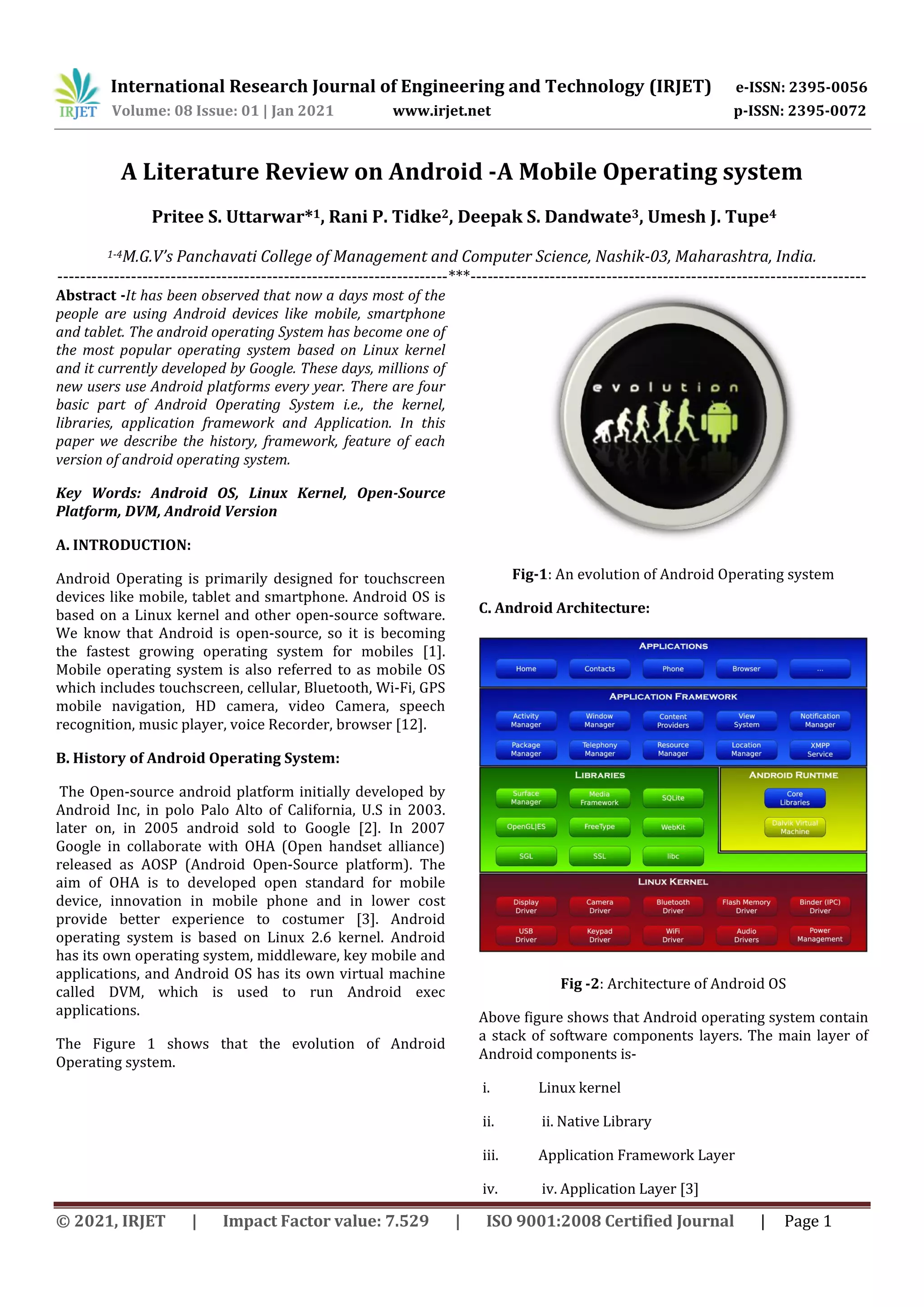 International Research Journal of Engineering and Technology (IRJET) e-ISSN: 2395-0056
Volume: 08 Issue: 01 | Jan 2021 www.irjet.net p-ISSN: 2395-0072
© 2021, IRJET | Impact Factor value: 7.529 | ISO 9001:2008 Certified Journal | Page 1
A Literature Review on Android -A Mobile Operating system
Pritee S. Uttarwar*1, Rani P. Tidke2, Deepak S. Dandwate3, Umesh J. Tupe4
1-4M.G.V’s Panchavati College of Management and Computer Science, Nashik-03, Maharashtra, India.
---------------------------------------------------------------------***----------------------------------------------------------------------
Abstract -It has been observed that now a days most of the
people are using Android devices like mobile, smartphone
and tablet. The android operating System has become one of
the most popular operating system based on Linux kernel
and it currently developed by Google. These days, millions of
new users use Android platforms every year. There are four
basic part of Android Operating System i.e., the kernel,
libraries, application framework and Application. In this
paper we describe the history, framework, feature of each
version of android operating system.
Key Words: Android OS, Linux Kernel, Open-Source
Platform, DVM, Android Version
A. INTRODUCTION:
Android Operating is primarily designed for touchscreen
devices like mobile, tablet and smartphone. Android OS is
based on a Linux kernel and other open-source software.
We know that Android is open-source, so it is becoming
the fastest growing operating system for mobiles [1].
Mobile operating system is also referred to as mobile OS
which includes touchscreen, cellular, Bluetooth, Wi-Fi, GPS
mobile navigation, HD camera, video Camera, speech
recognition, music player, voice Recorder, browser [12].
B. History of Android Operating System:
The Open-source android platform initially developed by
Android Inc, in polo Palo Alto of California, U.S in 2003.
later on, in 2005 android sold to Google [2]. In 2007
Google in collaborate with OHA (Open handset alliance)
released as AOSP (Android Open-Source platform). The
aim of OHA is to developed open standard for mobile
device, innovation in mobile phone and in lower cost
provide better experience to costumer [3]. Android
operating system is based on Linux 2.6 kernel. Android
has its own operating system, middleware, key mobile and
applications, and Android OS has its own virtual machine
called DVM, which is used to run Android exec
applications.
The Figure 1 shows that the evolution of Android
Operating system.
Fig-1: An evolution of Android Operating system
C. Android Architecture:
Fig -2: Architecture of Android OS
Above figure shows that Android operating system contain
a stack of software components layers. The main layer of
Android components is-
i. Linux kernel
ii. ii. Native Library
iii. Application Framework Layer
iv. iv. Application Layer [3]
 