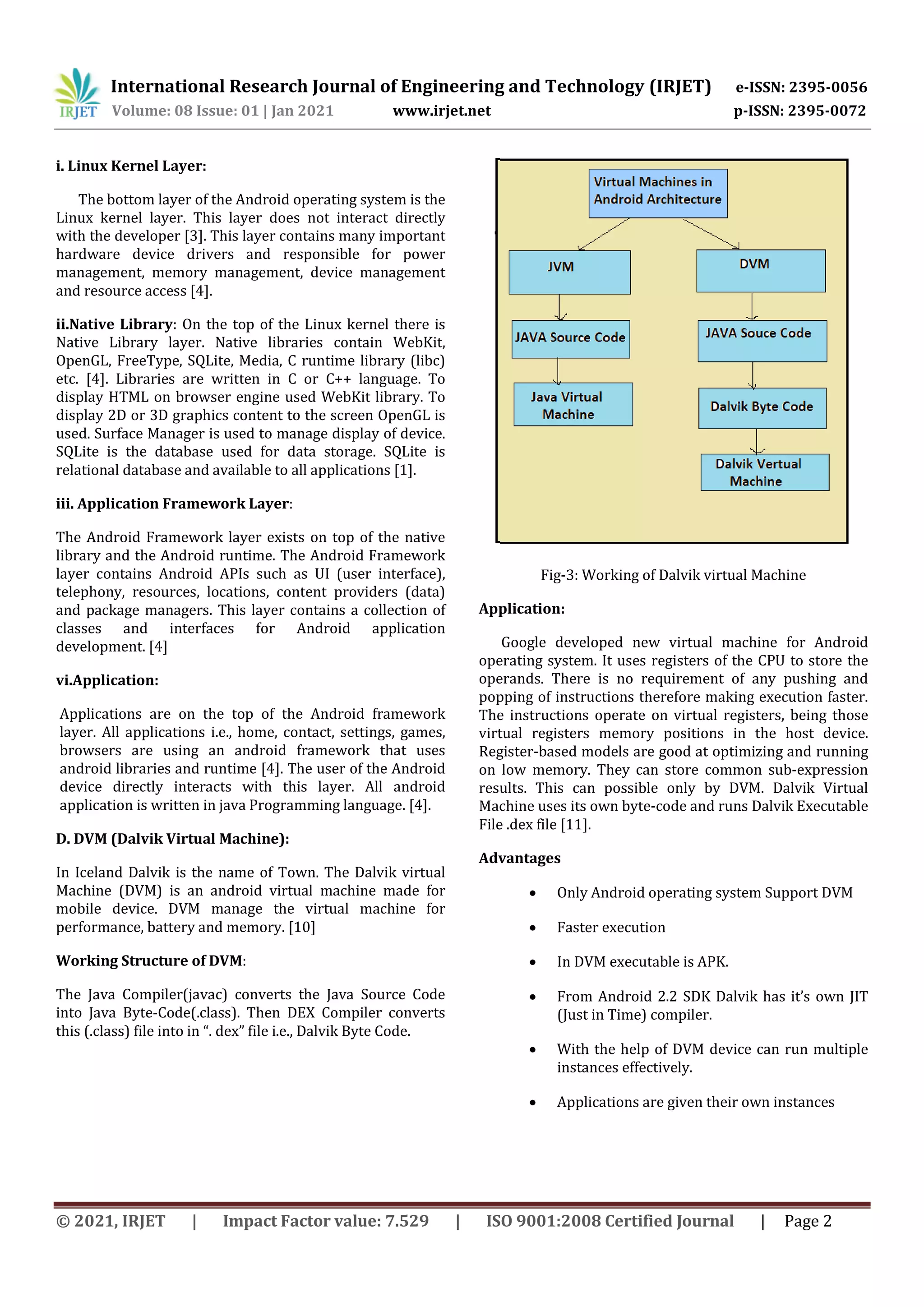 International Research Journal of Engineering and Technology (IRJET) e-ISSN: 2395-0056
Volume: 08 Issue: 01 | Jan 2021 www.irjet.net p-ISSN: 2395-0072
© 2021, IRJET | Impact Factor value: 7.529 | ISO 9001:2008 Certified Journal | Page 2
i. Linux Kernel Layer:
The bottom layer of the Android operating system is the
Linux kernel layer. This layer does not interact directly
with the developer [3]. This layer contains many important
hardware device drivers and responsible for power
management, memory management, device management
and resource access [4].
ii.Native Library: On the top of the Linux kernel there is
Native Library layer. Native libraries contain WebKit,
OpenGL, FreeType, SQLite, Media, C runtime library (libc)
etc. [4]. Libraries are written in C or C++ language. To
display HTML on browser engine used WebKit library. To
display 2D or 3D graphics content to the screen OpenGL is
used. Surface Manager is used to manage display of device.
SQLite is the database used for data storage. SQLite is
relational database and available to all applications [1].
iii. Application Framework Layer:
The Android Framework layer exists on top of the native
library and the Android runtime. The Android Framework
layer contains Android APIs such as UI (user interface),
telephony, resources, locations, content providers (data)
and package managers. This layer contains a collection of
classes and interfaces for Android application
development. [4]
vi.Application:
Applications are on the top of the Android framework
layer. All applications i.e., home, contact, settings, games,
browsers are using an android framework that uses
android libraries and runtime [4]. The user of the Android
device directly interacts with this layer. All android
application is written in java Programming language. [4].
D. DVM (Dalvik Virtual Machine):
In Iceland Dalvik is the name of Town. The Dalvik virtual
Machine (DVM) is an android virtual machine made for
mobile device. DVM manage the virtual machine for
performance, battery and memory. [10]
Working Structure of DVM:
The Java Compiler(javac) converts the Java Source Code
into Java Byte-Code(.class). Then DEX Compiler converts
this (.class) file into in “. dex” file i.e., Dalvik Byte Code.
Fig-3: Working of Dalvik virtual Machine
Application:
Google developed new virtual machine for Android
operating system. It uses registers of the CPU to store the
operands. There is no requirement of any pushing and
popping of instructions therefore making execution faster.
The instructions operate on virtual registers, being those
virtual registers memory positions in the host device.
Register-based models are good at optimizing and running
on low memory. They can store common sub-expression
results. This can possible only by DVM. Dalvik Virtual
Machine uses its own byte-code and runs Dalvik Executable
File .dex file [11].
Advantages
 Only Android operating system Support DVM
 Faster execution
 In DVM executable is APK.
 From Android 2.2 SDK Dalvik has it’s own JIT
(Just in Time) compiler.
 With the help of DVM device can run multiple
instances effectively.
 Applications are given their own instances
 