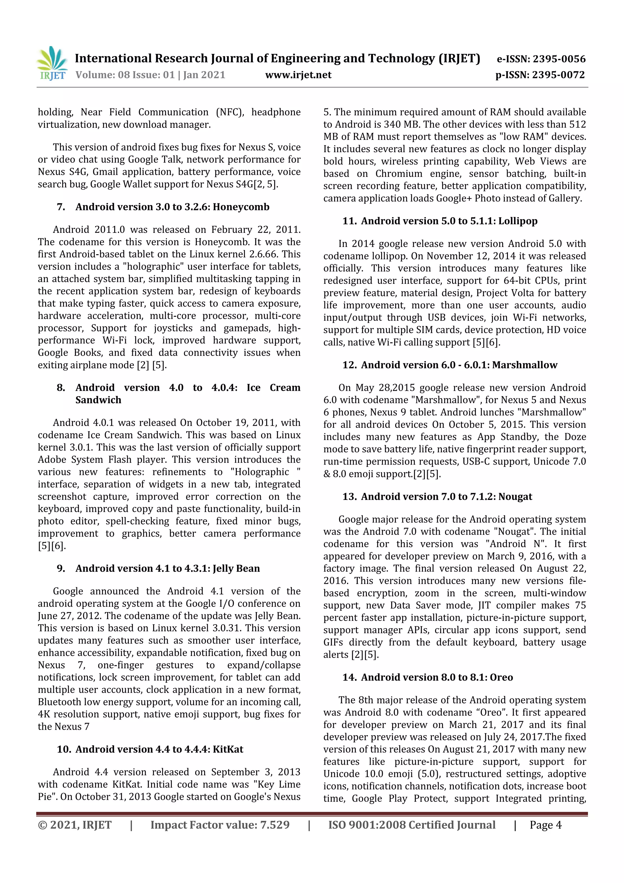 International Research Journal of Engineering and Technology (IRJET) e-ISSN: 2395-0056
Volume: 08 Issue: 01 | Jan 2021 www.irjet.net p-ISSN: 2395-0072
© 2021, IRJET | Impact Factor value: 7.529 | ISO 9001:2008 Certified Journal | Page 4
holding, Near Field Communication (NFC), headphone
virtualization, new download manager.
This version of android fixes bug fixes for Nexus S, voice
or video chat using Google Talk, network performance for
Nexus S4G, Gmail application, battery performance, voice
search bug, Google Wallet support for Nexus S4G[2, 5].
7. Android version 3.0 to 3.2.6: Honeycomb
Android 2011.0 was released on February 22, 2011.
The codename for this version is Honeycomb. It was the
first Android-based tablet on the Linux kernel 2.6.66. This
version includes a "holographic" user interface for tablets,
an attached system bar, simplified multitasking tapping in
the recent application system bar, redesign of keyboards
that make typing faster, quick access to camera exposure,
hardware acceleration, multi-core processor, multi-core
processor, Support for joysticks and gamepads, high-
performance Wi-Fi lock, improved hardware support,
Google Books, and fixed data connectivity issues when
exiting airplane mode [2] [5].
8. Android version 4.0 to 4.0.4: Ice Cream
Sandwich
Android 4.0.1 was released On October 19, 2011, with
codename Ice Cream Sandwich. This was based on Linux
kernel 3.0.1. This was the last version of officially support
Adobe System Flash player. This version introduces the
various new features: refinements to "Holographic "
interface, separation of widgets in a new tab, integrated
screenshot capture, improved error correction on the
keyboard, improved copy and paste functionality, build-in
photo editor, spell-checking feature, fixed minor bugs,
improvement to graphics, better camera performance
[5][6].
9. Android version 4.1 to 4.3.1: Jelly Bean
Google announced the Android 4.1 version of the
android operating system at the Google I/O conference on
June 27, 2012. The codename of the update was Jelly Bean.
This version is based on Linux kernel 3.0.31. This version
updates many features such as smoother user interface,
enhance accessibility, expandable notification, fixed bug on
Nexus 7, one-finger gestures to expand/collapse
notifications, lock screen improvement, for tablet can add
multiple user accounts, clock application in a new format,
Bluetooth low energy support, volume for an incoming call,
4K resolution support, native emoji support, bug fixes for
the Nexus 7
10. Android version 4.4 to 4.4.4: KitKat
Android 4.4 version released on September 3, 2013
with codename KitKat. Initial code name was "Key Lime
Pie". On October 31, 2013 Google started on Google's Nexus
5. The minimum required amount of RAM should available
to Android is 340 MB. The other devices with less than 512
MB of RAM must report themselves as "low RAM" devices.
It includes several new features as clock no longer display
bold hours, wireless printing capability, Web Views are
based on Chromium engine, sensor batching, built-in
screen recording feature, better application compatibility,
camera application loads Google+ Photo instead of Gallery.
11. Android version 5.0 to 5.1.1: Lollipop
In 2014 google release new version Android 5.0 with
codename lollipop. On November 12, 2014 it was released
officially. This version introduces many features like
redesigned user interface, support for 64-bit CPUs, print
preview feature, material design, Project Volta for battery
life improvement, more than one user accounts, audio
input/output through USB devices, join Wi-Fi networks,
support for multiple SIM cards, device protection, HD voice
calls, native Wi-Fi calling support [5][6].
12. Android version 6.0 - 6.0.1: Marshmallow
On May 28,2015 google release new version Android
6.0 with codename "Marshmallow", for Nexus 5 and Nexus
6 phones, Nexus 9 tablet. Android lunches "Marshmallow"
for all android devices On October 5, 2015. This version
includes many new features as App Standby, the Doze
mode to save battery life, native fingerprint reader support,
run-time permission requests, USB-C support, Unicode 7.0
& 8.0 emoji support.[2][5].
13. Android version 7.0 to 7.1.2: Nougat
Google major release for the Android operating system
was the Android 7.0 with codename "Nougat". The initial
codename for this version was "Android N". It first
appeared for developer preview on March 9, 2016, with a
factory image. The final version released On August 22,
2016. This version introduces many new versions file-
based encryption, zoom in the screen, multi-window
support, new Data Saver mode, JIT compiler makes 75
percent faster app installation, picture-in-picture support,
support manager APIs, circular app icons support, send
GIFs directly from the default keyboard, battery usage
alerts [2][5].
14. Android version 8.0 to 8.1: Oreo
The 8th major release of the Android operating system
was Android 8.0 with codename “Oreo”. It first appeared
for developer preview on March 21, 2017 and its final
developer preview was released on July 24, 2017.The fixed
version of this releases On August 21, 2017 with many new
features like picture-in-picture support, support for
Unicode 10.0 emoji (5.0), restructured settings, adoptive
icons, notification channels, notification dots, increase boot
time, Google Play Protect, support Integrated printing,
 