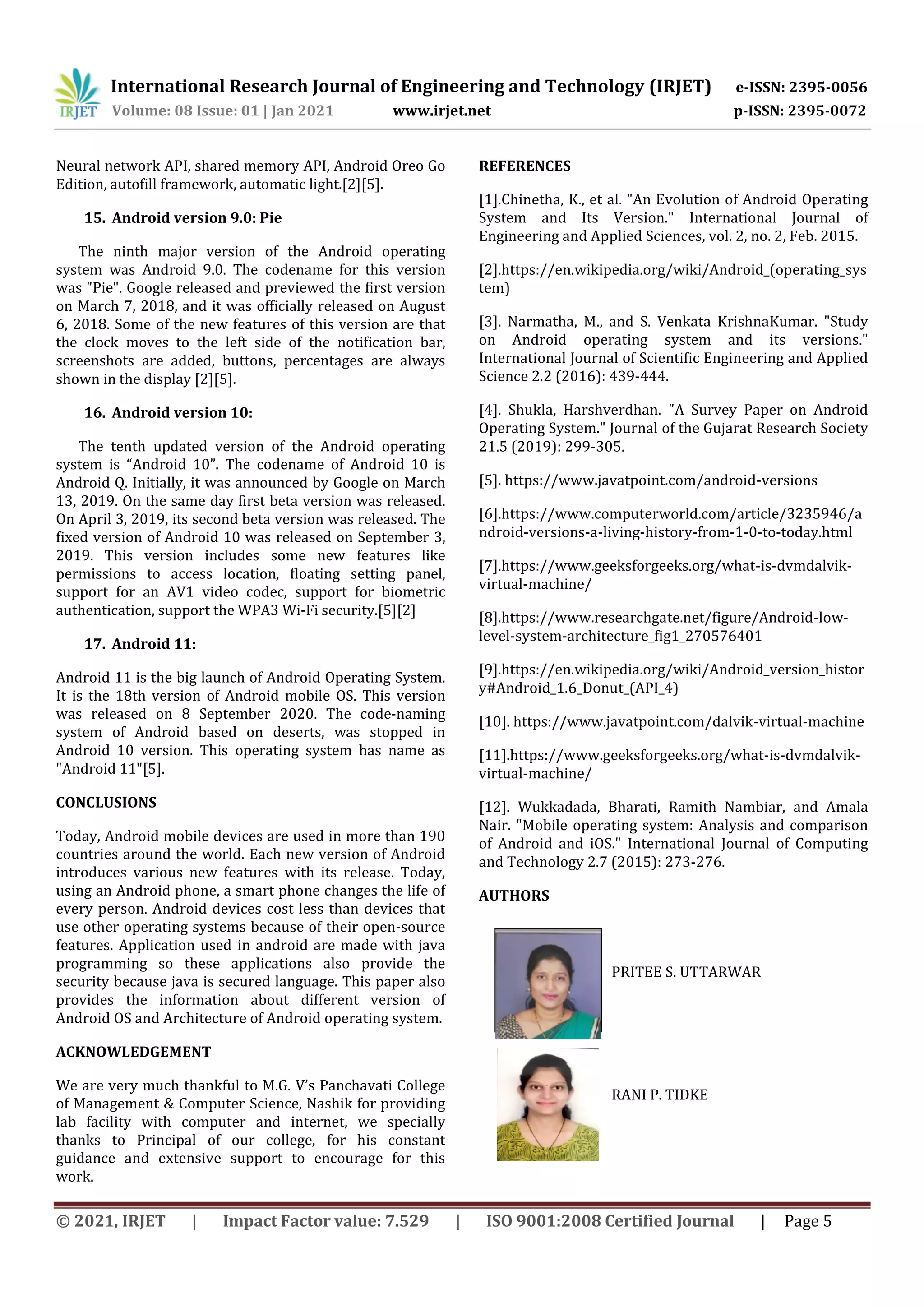 International Research Journal of Engineering and Technology (IRJET) e-ISSN: 2395-0056
Volume: 08 Issue: 01 | Jan 2021 www.irjet.net p-ISSN: 2395-0072
© 2021, IRJET | Impact Factor value: 7.529 | ISO 9001:2008 Certified Journal | Page 5
Neural network API, shared memory API, Android Oreo Go
Edition, autofill framework, automatic light.[2][5].
15. Android version 9.0: Pie
The ninth major version of the Android operating
system was Android 9.0. The codename for this version
was "Pie". Google released and previewed the first version
on March 7, 2018, and it was officially released on August
6, 2018. Some of the new features of this version are that
the clock moves to the left side of the notification bar,
screenshots are added, buttons, percentages are always
shown in the display [2][5].
16. Android version 10:
The tenth updated version of the Android operating
system is “Android 10”. The codename of Android 10 is
Android Q. Initially, it was announced by Google on March
13, 2019. On the same day first beta version was released.
On April 3, 2019, its second beta version was released. The
fixed version of Android 10 was released on September 3,
2019. This version includes some new features like
permissions to access location, floating setting panel,
support for an AV1 video codec, support for biometric
authentication, support the WPA3 Wi-Fi security.[5][2]
17. Android 11:
Android 11 is the big launch of Android Operating System.
It is the 18th version of Android mobile OS. This version
was released on 8 September 2020. The code-naming
system of Android based on deserts, was stopped in
Android 10 version. This operating system has name as
"Android 11"[5].
CONCLUSIONS
Today, Android mobile devices are used in more than 190
countries around the world. Each new version of Android
introduces various new features with its release. Today,
using an Android phone, a smart phone changes the life of
every person. Android devices cost less than devices that
use other operating systems because of their open-source
features. Application used in android are made with java
programming so these applications also provide the
security because java is secured language. This paper also
provides the information about different version of
Android OS and Architecture of Android operating system.
ACKNOWLEDGEMENT
We are very much thankful to M.G. V’s Panchavati College
of Management & Computer Science, Nashik for providing
lab facility with computer and internet, we specially
thanks to Principal of our college, for his constant
guidance and extensive support to encourage for this
work.
REFERENCES
[1].Chinetha, K., et al. "An Evolution of Android Operating
System and Its Version." International Journal of
Engineering and Applied Sciences, vol. 2, no. 2, Feb. 2015.
[2].https://en.wikipedia.org/wiki/Android_(operating_sys
tem)
[3]. Narmatha, M., and S. Venkata KrishnaKumar. "Study
on Android operating system and its versions."
International Journal of Scientific Engineering and Applied
Science 2.2 (2016): 439-444.
[4]. Shukla, Harshverdhan. "A Survey Paper on Android
Operating System." Journal of the Gujarat Research Society
21.5 (2019): 299-305.
[5]. https://www.javatpoint.com/android-versions
[6].https://www.computerworld.com/article/3235946/a
ndroid-versions-a-living-history-from-1-0-to-today.html
[7].https://www.geeksforgeeks.org/what-is-dvmdalvik-
virtual-machine/
[8].https://www.researchgate.net/figure/Android-low-
level-system-architecture_fig1_270576401
[9].https://en.wikipedia.org/wiki/Android_version_histor
y#Android_1.6_Donut_(API_4)
[10]. https://www.javatpoint.com/dalvik-virtual-machine
[11].https://www.geeksforgeeks.org/what-is-dvmdalvik-
virtual-machine/
[12]. Wukkadada, Bharati, Ramith Nambiar, and Amala
Nair. "Mobile operating system: Analysis and comparison
of Android and iOS." International Journal of Computing
and Technology 2.7 (2015): 273-276.
AUTHORS
PRITEE S. UTTARWAR
RANI P. TIDKE
 