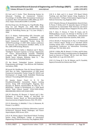 International Research Journal of Engineering and Technology (IRJET) e-ISSN: 2395-0056
Volume: 08 Issue: 01 | Jan 2021 www.irjet.net p-ISSN: 2395-0072
© 2021, IRJET | Impact Factor value: 7.529 | ISO 9001:2008 Certified Journal | Page 30
[3] Goel and V. Gruhn, “Fleet Monitoring System for
Advanced Tracking of Commercial Vehicles”,
Proceedings of the2006 IEEE International Conference
on Systems, Man, and Cybernetics (SMC 2006), pp. 2517-
2522, Taipei, Taiwan,08.10.2006-11.10.2006.
[4] Chia-Hung Lien, Chi-Hsiung Lin, Ying-WenBai, Ming-
Fong Liu and Ming-Bo Lin, 2006 IEEE Tenth
International Symposium on Consumer Electronics (ISCE
2006), St. Petersburg, Russia, pp. 7-12, June 28-July 1,
2006.
[5] E. D. Kalpan, Understanding GPS: Principles and
Applications, Artech house Publishers, ISBN
0890067937, February 1996. “Implementation of GSM
based Commercial Automobile Tracker Using PIC
18F452”Proceedings of 2009 IEEE student conference
on Research and development (SCOReD 2009), 16-18
Nov, 2009, UPM Serdang, Malaysia.
[6] M. McDonald, H. Keller, J. Klijnhout and V. Mauro,
“Intelligent Transport Systems in Europe: Opportunity
for Future Research”World Scientific Publishing
Company, ISBN 981270082X, 2006.Muhammad Ali
Mazidi, Janice Gillespie, Mckinlay, Rolin D., “ The
Microcontroller in Embedded System.
[7] Raj Kamal, “Embedded System- Architecture,
Programming and Design”, Tata McGraw Hill Publisher,
2nd edition, 2008.
[8] Junaid Ali, ShaibNasim, Taha Ali, Naveed Ahmed and
syed Riaz un Nabi, “Implementation of GSM based
Commercial Automobile Tracker Using PIC 18F452 and
Development of Google Earth Embedded Monitoring
Software” Proceedings2009 IEEE student.
[9] Jayanta Kumar Pany1 & R. N. Das
ChoudhuryEmbedded Automobile Engine Locking
System, Using GSM TechnologyB.G. Nagaraja, Ravi
Rayappa, M. Mahesh, Chandrasekhar M. Patil, Dr. T.C.
Manjunath:- “Design & Development of a GSM Based
Vehicle Theft Control System” 978-0-7695-35166/
08©2008 IEEE, DOI10.1109 /ICACC.2009.
[10] M. Abuzalata, M. Momani, S. Fayyad and S. Abu-
Ein," A Practical Design of Anti-Theft Car
Protection System Based on Microcontroller,".
American Journal of Applied Sciences, 9(5), 709, 2012.
[11] O. Kaiwartya, A. Abdullah, Y. Cao, A. Altameem, M.
Prasad, C. Lin AND X.
[12] Liu, "Internet of Vehicles: Motivation, Layered
Architecture, Network Model, Challenges, and Future
Aspects," IEEE Access, 2016.
[13] A. M. Salman, " Cloud Based Vehicle Tracking
System Using GPRS," College of Information
Engineering, Al-Nahrain University, Iraq, Baghdad, 2020.
[14] D. A. Bahr and O. A. Awad, “LTE Based Vehicle
Tracking and Anti-Theft System Using Raspberry Pi
Microcontroller,” College of Information Engineering, Al-
Nahrain University, Iraq, Baghdad, 2019.
[15] P. Chandra Shreyas, R. Roopalakshmi, Kaveri B. Kari,
R. Pavan, P. Kirthy and P. N. Spoorthi, " IoT Based
Framework for Automobile Theft Detection and Driver
Identification,” Springer Nature Singapore Pte Ltd., 2019.
[16] T. Attar, P. Chavan, V. Patel, M. Gupta, and D.
Mukhopadhyay, & quot; An Attempt to Develop an IoT
based Vehicle Security System," International
Symposium on Smart Electronic Systems, IEEE, 2018.
[17] K. Shruthi, P. Ramaprasad, R. Ray, A. N. Manjunath
and S. Pansari. " Design of an anti-theft vehicle
tracking system with a smartphone application,"
International Conference on Information Processing
(ICIP), pp. 755-760. IEEE, 2015.
[18] M. S. Uddin, Md. M. Ahmed, J. B. Alam, and M. Islam,
“Smart anti-theft vehicle tracking system for Bangladesh
based on Internet of Things,” 4th Int. Conf. Adv. Electr.
Eng. ICAEE, vol. 5, pp. 624–628, 2017.
[19] S. N. Paing, M. Z. Oo, M. Othman, and N. Funabiki,
"A Personal Use Vehicle Anti-Theft
 
