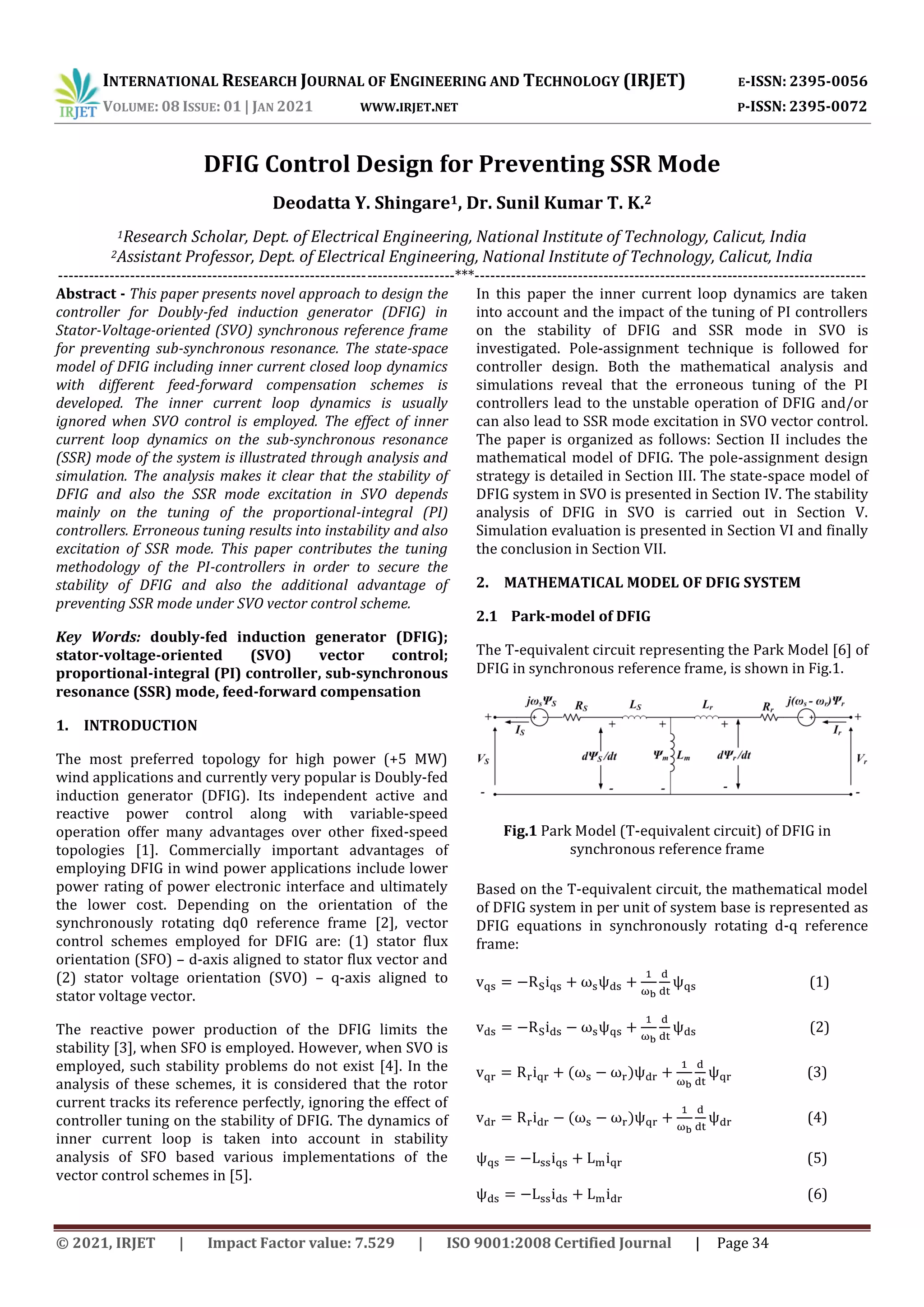 INTERNATIONAL RESEARCH JOURNAL OF ENGINEERING AND TECHNOLOGY (IRJET) E-ISSN: 2395-0056
VOLUME: 08 ISSUE: 01 | JAN 2021 WWW.IRJET.NET P-ISSN: 2395-0072
© 2021, IRJET | Impact Factor value: 7.529 | ISO 9001:2008 Certified Journal | Page 34
DFIG Control Design for Preventing SSR Mode
Deodatta Y. Shingare1, Dr. Sunil Kumar T. K.2
1Research Scholar, Dept. of Electrical Engineering, National Institute of Technology, Calicut, India
2Assistant Professor, Dept. of Electrical Engineering, National Institute of Technology, Calicut, India
-----------------------------------------------------------------------------***----------------------------------------------------------------------------
Abstract - This paper presents novel approach to design the
controller for Doubly-fed induction generator (DFIG) in
Stator-Voltage-oriented (SVO) synchronous reference frame
for preventing sub-synchronous resonance. The state-space
model of DFIG including inner current closed loop dynamics
with different feed-forward compensation schemes is
developed. The inner current loop dynamics is usually
ignored when SVO control is employed. The effect of inner
current loop dynamics on the sub-synchronous resonance
(SSR) mode of the system is illustrated through analysis and
simulation. The analysis makes it clear that the stability of
DFIG and also the SSR mode excitation in SVO depends
mainly on the tuning of the proportional-integral (PI)
controllers. Erroneous tuning results into instability and also
excitation of SSR mode. This paper contributes the tuning
methodology of the PI-controllers in order to secure the
stability of DFIG and also the additional advantage of
preventing SSR mode under SVO vector control scheme.
Key Words: doubly-fed induction generator (DFIG);
stator-voltage-oriented (SVO) vector control;
proportional-integral (PI) controller, sub-synchronous
resonance (SSR) mode, feed-forward compensation
1. INTRODUCTION
The most preferred topology for high power (+5 MW)
wind applications and currently very popular is Doubly-fed
induction generator (DFIG). Its independent active and
reactive power control along with variable-speed
operation offer many advantages over other fixed-speed
topologies [1]. Commercially important advantages of
employing DFIG in wind power applications include lower
power rating of power electronic interface and ultimately
the lower cost. Depending on the orientation of the
synchronously rotating dq0 reference frame [2], vector
control schemes employed for DFIG are: (1) stator flux
orientation (SFO) – d-axis aligned to stator flux vector and
(2) stator voltage orientation (SVO) – q-axis aligned to
stator voltage vector.
The reactive power production of the DFIG limits the
stability [3], when SFO is employed. However, when SVO is
employed, such stability problems do not exist [4]. In the
analysis of these schemes, it is considered that the rotor
current tracks its reference perfectly, ignoring the effect of
controller tuning on the stability of DFIG. The dynamics of
inner current loop is taken into account in stability
analysis of SFO based various implementations of the
vector control schemes in [5].
In this paper the inner current loop dynamics are taken
into account and the impact of the tuning of PI controllers
on the stability of DFIG and SSR mode in SVO is
investigated. Pole-assignment technique is followed for
controller design. Both the mathematical analysis and
simulations reveal that the erroneous tuning of the PI
controllers lead to the unstable operation of DFIG and/or
can also lead to SSR mode excitation in SVO vector control.
The paper is organized as follows: Section II includes the
mathematical model of DFIG. The pole-assignment design
strategy is detailed in Section III. The state-space model of
DFIG system in SVO is presented in Section IV. The stability
analysis of DFIG in SVO is carried out in Section V.
Simulation evaluation is presented in Section VI and finally
the conclusion in Section VII.
2. MATHEMATICAL MODEL OF DFIG SYSTEM
2.1 Park-model of DFIG
The T-equivalent circuit representing the Park Model [6] of
DFIG in synchronous reference frame, is shown in Fig.1.
Based on the T-equivalent circuit, the mathematical model
of DFIG system in per unit of system base is represented as
DFIG equations in synchronously rotating d-q reference
frame:
(1)
(2)
(3)
(4)
(5)
(6)
Fig.1 Park Model (T-equivalent circuit) of DFIG in
synchronous reference frame
 