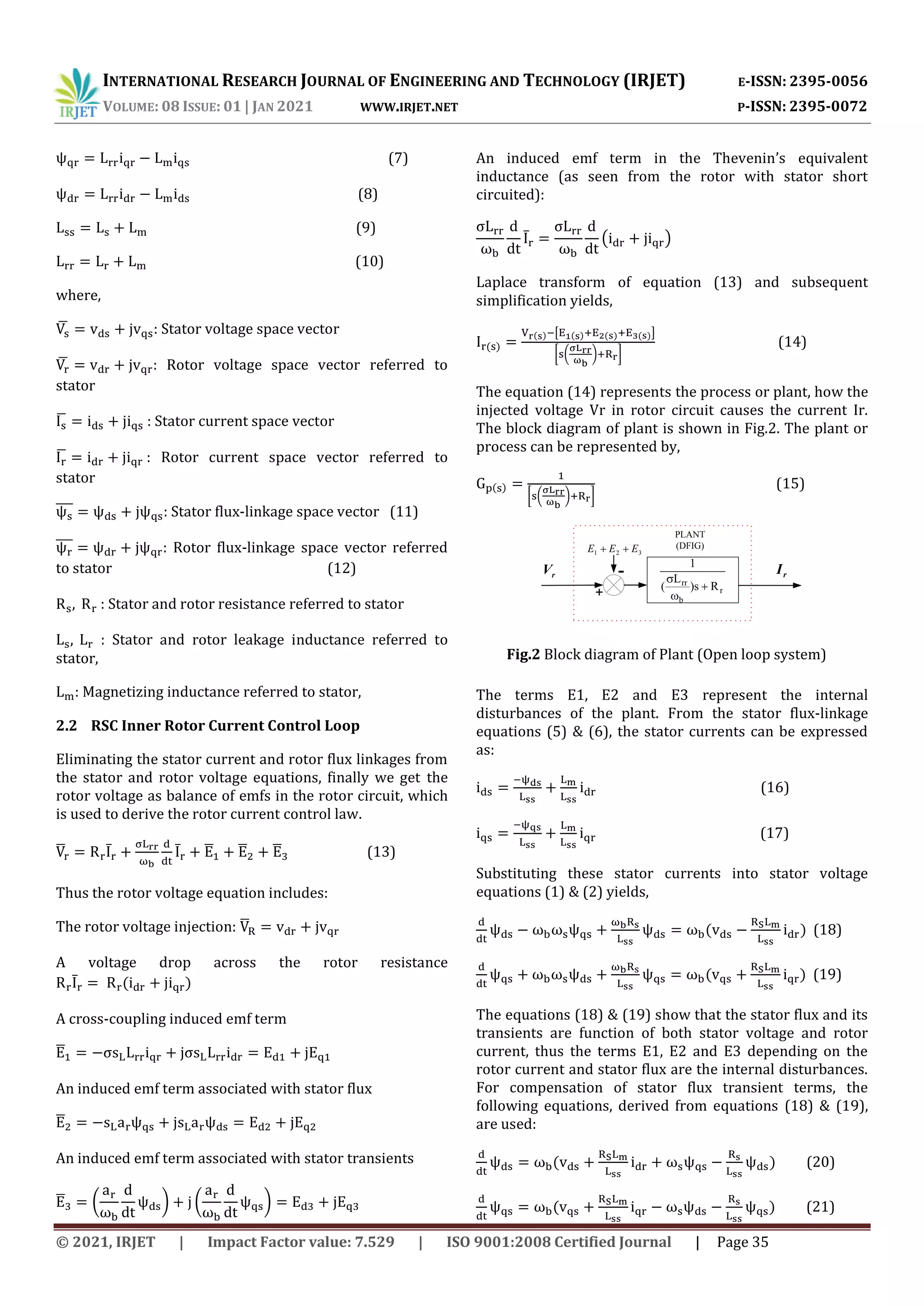 INTERNATIONAL RESEARCH JOURNAL OF ENGINEERING AND TECHNOLOGY (IRJET) E-ISSN: 2395-0056
VOLUME: 08 ISSUE: 01 | JAN 2021 WWW.IRJET.NET P-ISSN: 2395-0072
© 2021, IRJET | Impact Factor value: 7.529 | ISO 9001:2008 Certified Journal | Page 35
(7)
(8)
(9)
(10)
where,
̅ : Stator voltage space vector
̅ : Rotor voltage space vector referred to
stator
̅ : Stator current space vector
̅ : Rotor current space vector referred to
stator
̅
̅
̅
̅ : Stator flux-linkage space vector (11)
̅̅̅ : Rotor flux-linkage space vector referred
to stator (12)
: Stator and rotor resistance referred to stator
: Stator and rotor leakage inductance referred to
stator,
: Magnetizing inductance referred to stator,
2.2 RSC Inner Rotor Current Control Loop
Eliminating the stator current and rotor flux linkages from
the stator and rotor voltage equations, finally we get the
rotor voltage as balance of emfs in the rotor circuit, which
is used to derive the rotor current control law.
̅ ̅ ̅ ̅ ̅ ̅ (13)
Thus the rotor voltage equation includes:
The rotor voltage injection: ̅
A voltage drop across the rotor resistance
̅
A cross-coupling induced emf term
̅
An induced emf term associated with stator flux
̅
An induced emf term associated with stator transients
̅ ( ) ( )
An induced emf term in the Thevenin’s equivalent
inductance (as seen from the rotor with stator short
circuited):
̅ ( )
Laplace transform of equation (13) and subsequent
simplification yields,
[ ]
[ ( ) ]
(14)
The equation (14) represents the process or plant, how the
injected voltage Vr in rotor circuit causes the current Ir.
The block diagram of plant is shown in Fig.2. The plant or
process can be represented by,
[ ( ) ]
(15)
r
b
rr
R
s
)
L
(
1



3
2
1 E
E
E 

PLANT
(DFIG)
+
-
r
V r
I
The terms E1, E2 and E3 represent the internal
disturbances of the plant. From the stator flux-linkage
equations (5) & (6), the stator currents can be expressed
as:
(16)
(17)
Substituting these stator currents into stator voltage
equations (1) & (2) yields,
(18)
(19)
The equations (18) & (19) show that the stator flux and its
transients are function of both stator voltage and rotor
current, thus the terms E1, E2 and E3 depending on the
rotor current and stator flux are the internal disturbances.
For compensation of stator flux transient terms, the
following equations, derived from equations (18) & (19),
are used:
(20)
(21)
Fig.2 Block diagram of Plant (Open loop system)
 