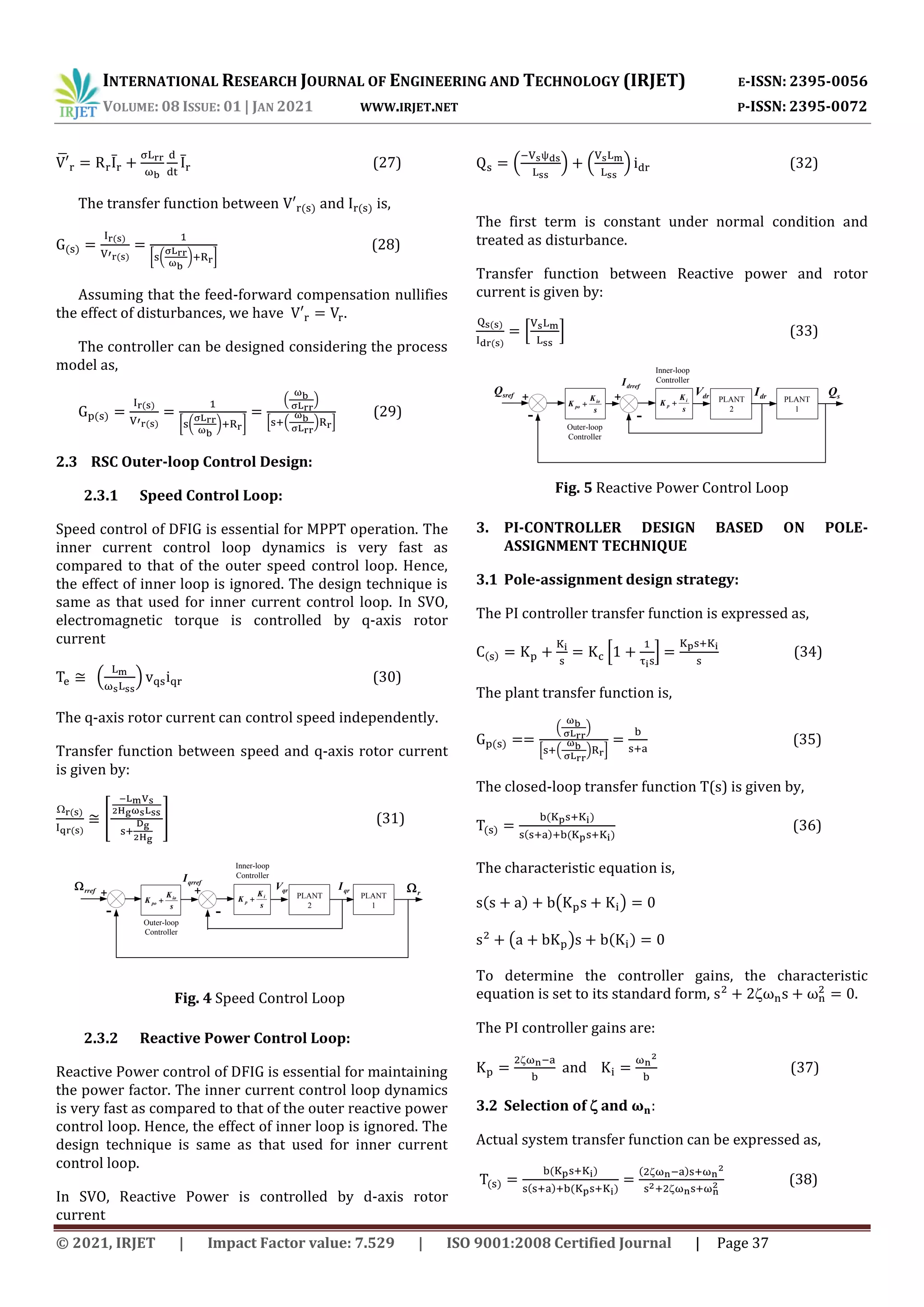 INTERNATIONAL RESEARCH JOURNAL OF ENGINEERING AND TECHNOLOGY (IRJET) E-ISSN: 2395-0056
VOLUME: 08 ISSUE: 01 | JAN 2021 WWW.IRJET.NET P-ISSN: 2395-0072
© 2021, IRJET | Impact Factor value: 7.529 | ISO 9001:2008 Certified Journal | Page 37
̅ ̅ ̅ (27)
The transfer function between and is,
[ ( ) ]
(28)
Assuming that the feed-forward compensation nullifies
the effect of disturbances, we have .
The controller can be designed considering the process
model as,
[ ( ) ]
( )
* ( ) +
(29)
2.3 RSC Outer-loop Control Design:
2.3.1 Speed Control Loop:
Speed control of DFIG is essential for MPPT operation. The
inner current control loop dynamics is very fast as
compared to that of the outer speed control loop. Hence,
the effect of inner loop is ignored. The design technique is
same as that used for inner current control loop. In SVO,
electromagnetic torque is controlled by q-axis rotor
current
( ) (30)
The q-axis rotor current can control speed independently.
Transfer function between speed and q-axis rotor current
is given by:
[ ] (31)
Outer-loop
Controller
s
K
K io
po 
-
+ + qr
I
rref
PLANT
2
s
K
K i
p  PLANT
1
r
qrref
I
qr
V
Inner-loop
Controller
-
2.3.2 Reactive Power Control Loop:
Reactive Power control of DFIG is essential for maintaining
the power factor. The inner current control loop dynamics
is very fast as compared to that of the outer reactive power
control loop. Hence, the effect of inner loop is ignored. The
design technique is same as that used for inner current
control loop.
In SVO, Reactive Power is controlled by d-axis rotor
current
( ) ( ) (32)
The first term is constant under normal condition and
treated as disturbance.
Transfer function between Reactive power and rotor
current is given by:
* + (33)
Outer-loop
Controller
s
K
K io
po 
-
+ + dr
I
sref
Q
PLANT
2
s
K
K i
p  PLANT
1
s
Q
drref
I
dr
V
Inner-loop
Controller
-
3. PI-CONTROLLER DESIGN BASED ON POLE-
ASSIGNMENT TECHNIQUE
3.1 Pole-assignment design strategy:
The PI controller transfer function is expressed as,
* + (34)
The plant transfer function is,
( )
* ( ) +
(35)
The closed-loop transfer function T(s) is given by,
(36)
The characteristic equation is,
( )
( )
To determine the controller gains, the characteristic
equation is set to its standard form, .
The PI controller gains are:
and (37)
3.2 Selection of and
Actual system transfer function can be expressed as,
(38)
Fig. 4 Speed Control Loop
Fig. 5 Reactive Power Control Loop
 