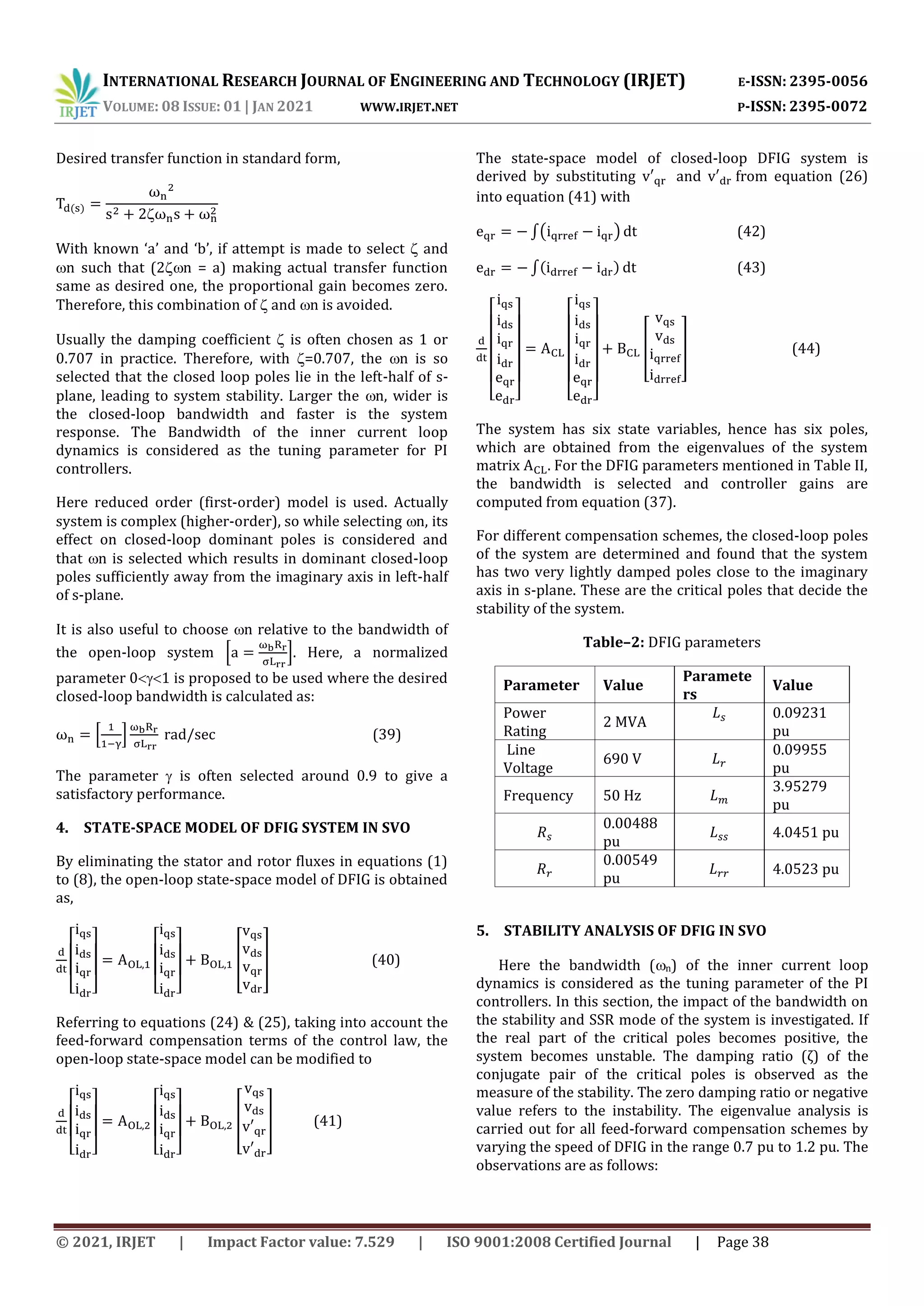 INTERNATIONAL RESEARCH JOURNAL OF ENGINEERING AND TECHNOLOGY (IRJET) E-ISSN: 2395-0056
VOLUME: 08 ISSUE: 01 | JAN 2021 WWW.IRJET.NET P-ISSN: 2395-0072
© 2021, IRJET | Impact Factor value: 7.529 | ISO 9001:2008 Certified Journal | Page 38
Desired transfer function in standard form,
With known ‘a’ and ‘b’, if attempt is made to select and
n such that (2 n = a) making actual transfer function
same as desired one, the proportional gain becomes zero.
Therefore, this combination of and n is avoided.
Usually the damping coefficient is often chosen as 1 or
0.707 in practice. Therefore, with =0.707, the n is so
selected that the closed loop poles lie in the left-half of s-
plane, leading to system stability. Larger the n, wider is
the closed-loop bandwidth and faster is the system
response. The Bandwidth of the inner current loop
dynamics is considered as the tuning parameter for PI
controllers.
Here reduced order (first-order) model is used. Actually
system is complex (higher-order), so while selecting n, its
effect on closed-loop dominant poles is considered and
that n is selected which results in dominant closed-loop
poles sufficiently away from the imaginary axis in left-half
of s-plane.
It is also useful to choose n relative to the bandwidth of
the open-loop system * +. Here, a normalized
parameter 01 is proposed to be used where the desired
closed-loop bandwidth is calculated as:
* + (39)
The parameter  is often selected around 0.9 to give a
satisfactory performance.
4. STATE-SPACE MODEL OF DFIG SYSTEM IN SVO
By eliminating the stator and rotor fluxes in equations (1)
to (8), the open-loop state-space model of DFIG is obtained
as,
[ ] [ ]
[ ] (40)
Referring to equations (24) & (25), taking into account the
feed-forward compensation terms of the control law, the
open-loop state-space model can be modified to
[ ] [ ]
[ ] (41)
The state-space model of closed-loop DFIG system is
derived by substituting and from equation (26)
into equation (41) with
∫( ) (42)
∫ (43)
[ ] [ ]
[ ] (44)
The system has six state variables, hence has six poles,
which are obtained from the eigenvalues of the system
matrix . For the DFIG parameters mentioned in Table II,
the bandwidth is selected and controller gains are
computed from equation (37).
For different compensation schemes, the closed-loop poles
of the system are determined and found that the system
has two very lightly damped poles close to the imaginary
axis in s-plane. These are the critical poles that decide the
stability of the system.
Table–2: DFIG parameters
Parameter Value
Paramete
rs
Value
Power
Rating
2 MVA
0.09231
pu
Line
Voltage
690 V
0.09955
pu
Frequency 50 Hz
3.95279
pu
0.00488
pu
4.0451 pu
0.00549
pu
4.0523 pu
5. STABILITY ANALYSIS OF DFIG IN SVO
Here the bandwidth (n) of the inner current loop
dynamics is considered as the tuning parameter of the PI
controllers. In this section, the impact of the bandwidth on
the stability and SSR mode of the system is investigated. If
the real part of the critical poles becomes positive, the
system becomes unstable. The damping ratio (ζ) of the
conjugate pair of the critical poles is observed as the
measure of the stability. The zero damping ratio or negative
value refers to the instability. The eigenvalue analysis is
carried out for all feed-forward compensation schemes by
varying the speed of DFIG in the range 0.7 pu to 1.2 pu. The
observations are as follows:
 