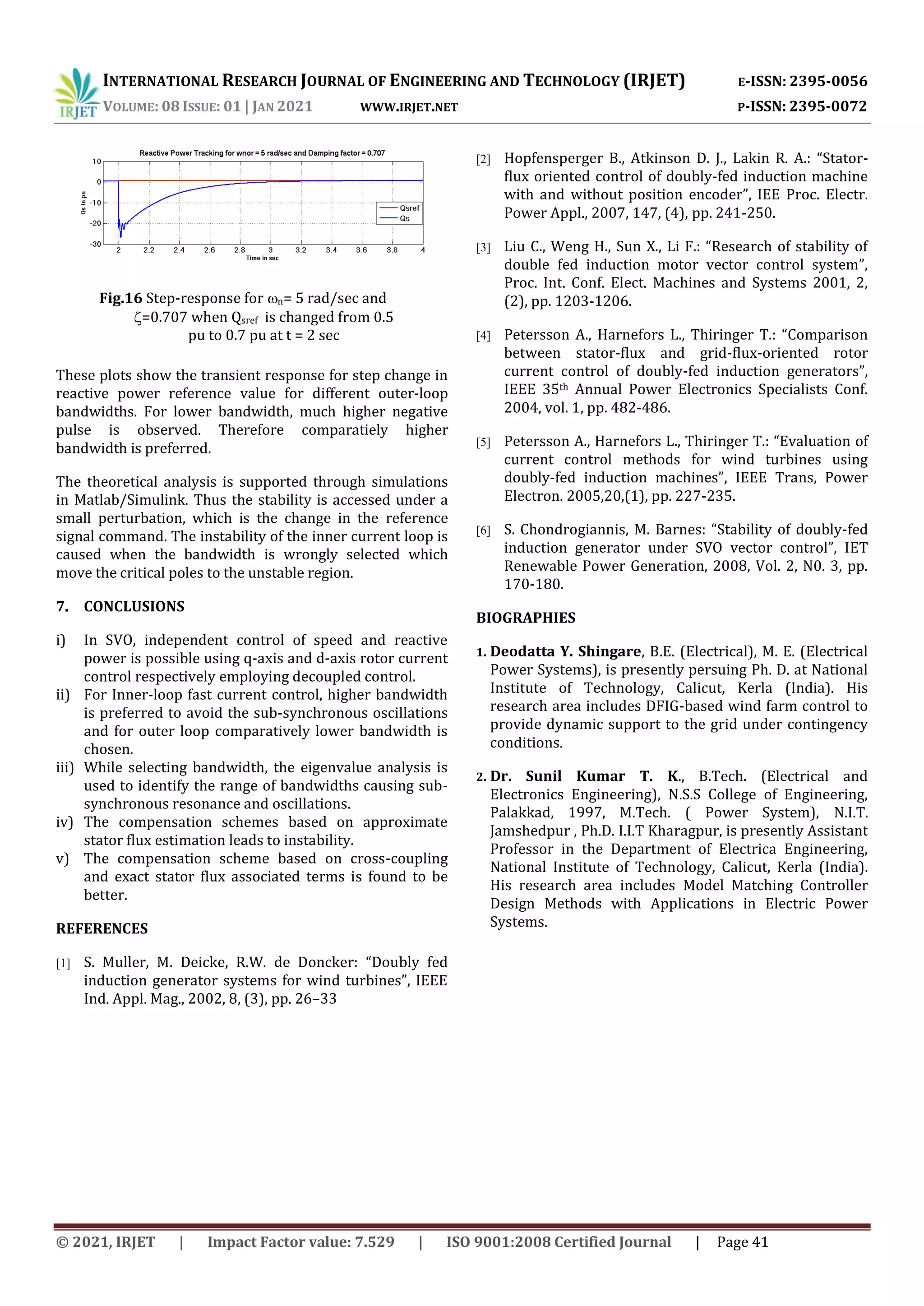 INTERNATIONAL RESEARCH JOURNAL OF ENGINEERING AND TECHNOLOGY (IRJET) E-ISSN: 2395-0056
VOLUME: 08 ISSUE: 01 | JAN 2021 WWW.IRJET.NET P-ISSN: 2395-0072
© 2021, IRJET | Impact Factor value: 7.529 | ISO 9001:2008 Certified Journal | Page 41
These plots show the transient response for step change in
reactive power reference value for different outer-loop
bandwidths. For lower bandwidth, much higher negative
pulse is observed. Therefore comparatiely higher
bandwidth is preferred.
The theoretical analysis is supported through simulations
in Matlab/Simulink. Thus the stability is accessed under a
small perturbation, which is the change in the reference
signal command. The instability of the inner current loop is
caused when the bandwidth is wrongly selected which
move the critical poles to the unstable region.
7. CONCLUSIONS
i) In SVO, independent control of speed and reactive
power is possible using q-axis and d-axis rotor current
control respectively employing decoupled control.
ii) For Inner-loop fast current control, higher bandwidth
is preferred to avoid the sub-synchronous oscillations
and for outer loop comparatively lower bandwidth is
chosen.
iii) While selecting bandwidth, the eigenvalue analysis is
used to identify the range of bandwidths causing sub-
synchronous resonance and oscillations.
iv) The compensation schemes based on approximate
stator flux estimation leads to instability.
v) The compensation scheme based on cross-coupling
and exact stator flux associated terms is found to be
better.
REFERENCES
[1] S. Muller, M. Deicke, R.W. de Doncker: “Doubly fed
induction generator systems for wind turbines”, IEEE
Ind. Appl. Mag., 2002, 8, (3), pp. 26–33
[2] Hopfensperger B., Atkinson D. J., Lakin R. A.: “Stator-
flux oriented control of doubly-fed induction machine
with and without position encoder”, IEE Proc. Electr.
Power Appl., 2007, 147, (4), pp. 241-250.
[3] Liu C., Weng H., Sun X., Li F.: “Research of stability of
double fed induction motor vector control system”,
Proc. Int. Conf. Elect. Machines and Systems 2001, 2,
(2), pp. 1203-1206.
[4] Petersson A., Harnefors L., Thiringer T.: “Comparison
between stator-flux and grid-flux-oriented rotor
current control of doubly-fed induction generators”,
IEEE 35th Annual Power Electronics Specialists Conf.
2004, vol. 1, pp. 482-486.
[5] Petersson A., Harnefors L., Thiringer T.: “Evaluation of
current control methods for wind turbines using
doubly-fed induction machines”, IEEE Trans, Power
Electron. 2005,20,(1), pp. 227-235.
[6] S. Chondrogiannis, M. Barnes: “Stability of doubly-fed
induction generator under SVO vector control”, IET
Renewable Power Generation, 2008, Vol. 2, N0. 3, pp.
170-180.
BIOGRAPHIES
1. Deodatta Y. Shingare, B.E. (Electrical), M. E. (Electrical
Power Systems), is presently persuing Ph. D. at National
Institute of Technology, Calicut, Kerla (India). His
research area includes DFIG-based wind farm control to
provide dynamic support to the grid under contingency
conditions.
2. Dr. Sunil Kumar T. K., B.Tech. (Electrical and
Electronics Engineering), N.S.S College of Engineering,
Palakkad, 1997, M.Tech. ( Power System), N.I.T.
Jamshedpur , Ph.D. I.I.T Kharagpur, is presently Assistant
Professor in the Department of Electrica Engineering,
National Institute of Technology, Calicut, Kerla (India).
His research area includes Model Matching Controller
Design Methods with Applications in Electric Power
Systems.
Fig.16 Step-response for n= 5 rad/sec and
=0.707 when Qsref is changed from 0.5
pu to 0.7 pu at t = 2 sec
 