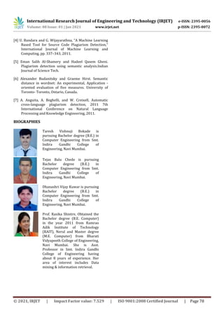 International Research Journal of Engineering and Technology (IRJET) e-ISSN: 2395-0056
Volume: 08 Issue: 01 | Jan 2021 www.irjet.net p-ISSN: 2395-0072
© 2021, IRJET | Impact Factor value: 7.529 | ISO 9001:2008 Certified Journal | Page 78
[4] U. Bandara and G. Wijayarathna, “A Machine Learning
Based Tool for Source Code Plagiarism Detection,”
International Journal of Machine Learning and
Computing, pp. 337–343, 2011.
[5] Eman Salih Al-Shamery and Hadeel Qasem Gheni.
Plagiarism detection using semantic analysis.Indian
Journal of Science Tech.
[6] Alexander Budanitsky and Graeme Hirst. Semantic
distance in wordnet: An experimental, Application -
oriented evaluation of five measures. University of
Toronto- Toronto, Ontario, Canada.
[7] A. Anguita, A. Beghelli, and W. Creixell, Automatic
cross-language plagiarism detection, 2011 7th
International Conference on Natural Language
Processing and Knowledge Engineering, 2011.
BIOGRAPHIES
Taresh Vishnuji Bokade is
pursuing Bachelor degree (B.E.) in
Computer Engineering from Smt.
Indira Gandhi College of
Engineering, Navi Mumbai.
Tejas Balu Chede is pursuing
Bachelor degree (B.E.) in
Computer Engineering from Smt.
Indira Gandhi College of
Engineering, Navi Mumbai.
Dhanashri Vijay Kuwar is pursuing
Bachelor degree (B.E.) in
Computer Engineering from Smt.
Indira Gandhi College of
Engineering, Navi Mumbai.
Prof. Rasika Shintre, Obtained the
Bachelor degree (B.E. Computer)
in the year 2011 from Ramrao
Adik Institute of Technology
(RAIT), Nerul and Master degree
(M.E. Computer) from Bharati
Vidyapeeth College of Engineering,
Navi Mumbai. She is Asst.
Professor in Smt. Indira Gandhi
College of Engineering having
about 8 years of experience. Her
area of interest includes Data
mining & information retrieval.
 