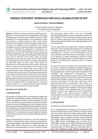 International Research Journal of Engineering and Technology (IRJET) e-ISSN: 2395-0056
Volume: 08 Issue: 01 | Jan 2021 www.irjet.net p-ISSN: 2395-0072
© 2021, IRJET | Impact Factor value: 7.529 | ISO 9001:2008 Certified Journal | Page 91
ENERGY EFFICIENT APPROACH FOR DATA AGGREGATION IN IOT
Amrit Pal Kaur1, Naveen Dhillon2
1M.Tech Scholar in R.I.E.T, Phagwara
2Principal in R.I.E.T, Phagwara
---------------------------------------------------------------------***----------------------------------------------------------------------
Abstract - With the emergence of Internet of Thing (IoT), a
gigantic rise has been seen in smart applications. IoT is going
to be ubiquitous in the near future. Billions of sensors will be
installed for the implementation of IoT applications which
will generate a massive amount of data. Such massive
amount of sensors, data and devices would cost huge amount
of money. In addition to the installation cost, energy
consumption by the IoT devices emerges as a prominent area
of concern. Although IoT applications in themselves are
considered to be very energy efficient, however their own
energy consumption ratio is very high. Energy efficiency of
IoT would make it the long term technology in the upcoming
years. Due to small size of the sensor nodes, the energy
consumption is the major issue of the network. The LEACH is
the energy efficient protocol which can divide whole network
into fixed size clusters. In each cluster, cluster heads are
selected which can transmit data to base station. The cluster
heads are selected in network based on the energy of each
node and distance from sensor node to base station. The
energy of the sensor node is dissipated wheneachnodereceive
or transmit data to base station. Intheproposedapproach, the
cache nodes are deployed between the cluster head and base
station. The cluster heads will transmit the data to nearest
gateway node and then gateway send data to thebasestation.
The simulation of the proposed technique is done in NS2 and
results are compared with the existing approach in terms of
certain parameters. It is analyzed that proposed technique
performs well as compared to existing technique.
Key Words: IoT, LEACH, NS2.
1. INTRODUCTION
The Internet of Things (IoT) is an emerging paradigm that
enables the communication between electronic devices and
sensors through the internet in order to facilitate our lives.
IoT use smart devices and internet to provide innovative
solutions to various challenges and issues related to various
business, governmental andpublic/privateindustriesacross
the world [1]. IoT is progressively becoming an important
aspect of our life that can be sensed everywhere around us.
In whole, IoT is an innovation that puts together extensive
variety of smart systems, frameworks andintelligentdevices
and sensors.
Energy consumption by IoT devices is one of the challenges
related to environmental impact. Energy consumption is
increasing at a high rate due to internet enabledservicesand
edge cutting devices. Moreover, it takes advantage of
quantum and nanotechnology in terms of storage, sensing
and processing speed which were not conceivable
beforehand [2]. Extensive research studies have been done
and available in terms of scientific articles, press reports
both on internet and in the form of printed materials to
illustrate the potential effectiveness and applicability of IoT
transformations.
The IoT application may range from a simple monitoring
application such as gauging the temperature in a building, to
a complex application such as providing complete energy
automation of a campus. IoT communications may be
required offline, where information is exchanged every day
or on demand, or online allowing for real-time control.
Building control applications can provide efficient useofthe
energy in a building while insuring comfort to building
occupants [3].
IoT stands for internet of things which is termed by the of
the Radio Frequency Identification (RFID) development
community in 1999. The applicationoftheIoTiswidelyused
in many applications due to large growth of mobile devices,
embedded and omnipresent communication, cloud
computing and data analytics. Large numbers of devices are
connected over public or private InternetProtocol networks
with the help of billions of objects can sense, communicate
and share information [4]. The data collected by these
interconnected devices continuously, after which it is
analyzed to perform action in order to provide a wealth of
intelligence for planning, management and decisionmaking.
Internet of Things in the upcoming years will be widely
utilized in almost every application. The IoT applications
provide Internet and various advance software and
communication services. Here, the objects can be connected
to each other or to the things and can access the media
present [5].
2. APPLICATIONS
2.1 Smart city, transport and vehicles:
IoT is transforming the traditional civil structure of the
society into high tech structure with the concept of smart
city, smart home and smart vehicles and transport. Rapid
improvements are being done with the help of supporting
technologies such as machine learning, natural language
processing to understand the need and use of technology at
home [58]. Various technologies such as cloud server
technology, wirelesssensor networksthatmustbeusedwith
IoT servers to provide an efficient smart city. Another
important issue is to think about environmental aspect of
smart city. Therefore, energy efficient technologies and
 