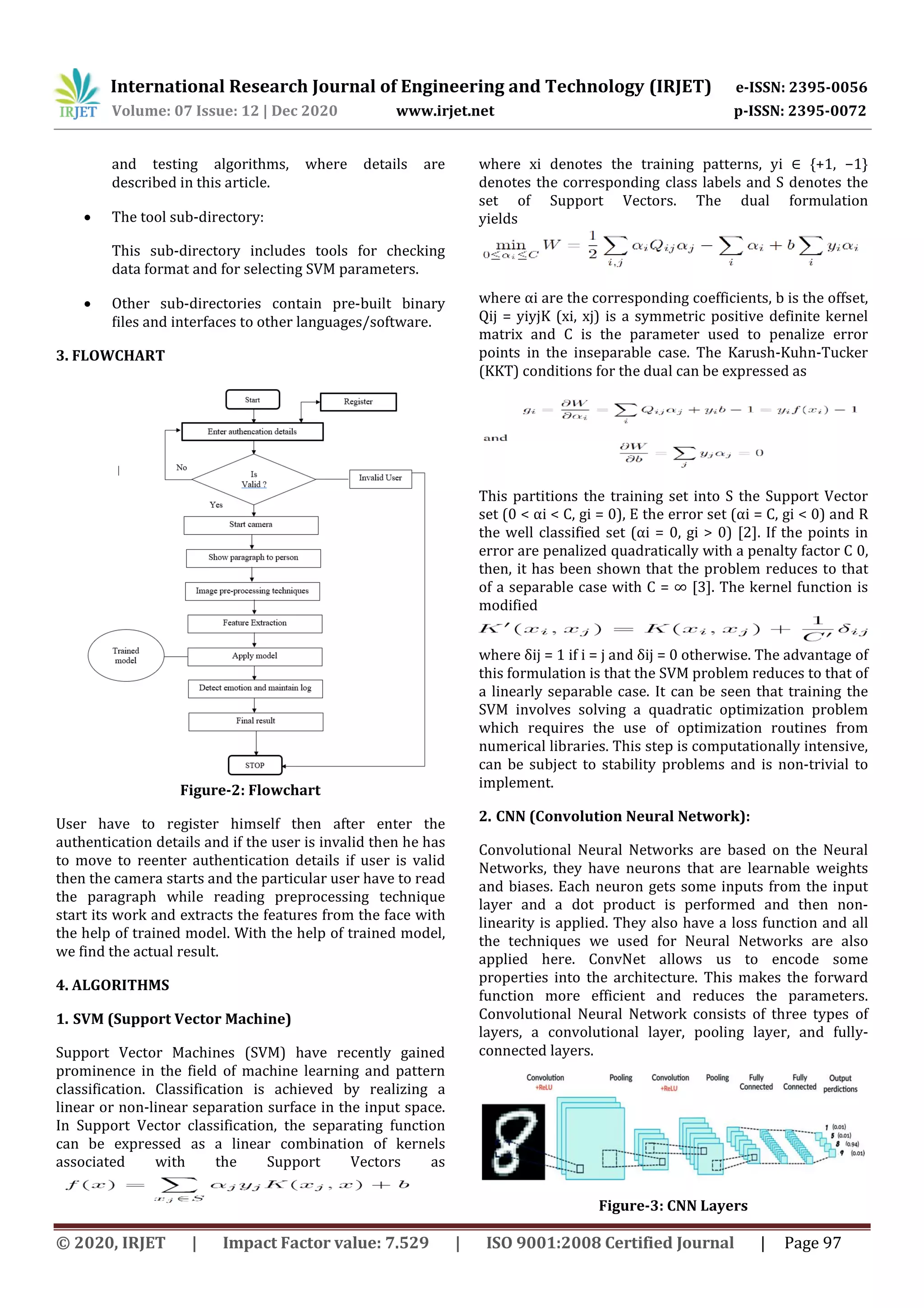 International Research Journal of Engineering and Technology (IRJET) e-ISSN: 2395-0056
Volume: 07 Issue: 12 | Dec 2020 www.irjet.net p-ISSN: 2395-0072
© 2020, IRJET | Impact Factor value: 7.529 | ISO 9001:2008 Certified Journal | Page 97
and testing algorithms, where details are
described in this article.
 The tool sub-directory:
This sub-directory includes tools for checking
data format and for selecting SVM parameters.
 Other sub-directories contain pre-built binary
ﬁles and interfaces to other languages/software.
3. FLOWCHART
Figure-2: Flowchart
User have to register himself then after enter the
authentication details and if the user is invalid then he has
to move to reenter authentication details if user is valid
then the camera starts and the particular user have to read
the paragraph while reading preprocessing technique
start its work and extracts the features from the face with
the help of trained model. With the help of trained model,
we find the actual result.
4. ALGORITHMS
1. SVM (Support Vector Machine)
Support Vector Machines (SVM) have recently gained
prominence in the field of machine learning and pattern
classification. Classification is achieved by realizing a
linear or non-linear separation surface in the input space.
In Support Vector classification, the separating function
can be expressed as a linear combination of kernels
associated with the Support Vectors as
where xi denotes the training patterns, yi ∈ {+1, −1}
denotes the corresponding class labels and S denotes the
set of Support Vectors. The dual formulation
yields
where αi are the corresponding coefficients, b is the offset,
Qij = yiyjK (xi, xj) is a symmetric positive definite kernel
matrix and C is the parameter used to penalize error
points in the inseparable case. The Karush-Kuhn-Tucker
(KKT) conditions for the dual can be expressed as
This partitions the training set into S the Support Vector
set (0 < αi < C, gi = 0), E the error set (αi = C, gi < 0) and R
the well classified set (αi = 0, gi > 0) [2]. If the points in
error are penalized quadratically with a penalty factor C 0,
then, it has been shown that the problem reduces to that
of a separable case with C = ∞ [3]. The kernel function is
modified
where δij = 1 if i = j and δij = 0 otherwise. The advantage of
this formulation is that the SVM problem reduces to that of
a linearly separable case. It can be seen that training the
SVM involves solving a quadratic optimization problem
which requires the use of optimization routines from
numerical libraries. This step is computationally intensive,
can be subject to stability problems and is non-trivial to
implement.
2. CNN (Convolution Neural Network):
Convolutional Neural Networks are based on the Neural
Networks, they have neurons that are learnable weights
and biases. Each neuron gets some inputs from the input
layer and a dot product is performed and then non-
linearity is applied. They also have a loss function and all
the techniques we used for Neural Networks are also
applied here. ConvNet allows us to encode some
properties into the architecture. This makes the forward
function more efficient and reduces the parameters.
Convolutional Neural Network consists of three types of
layers, a convolutional layer, pooling layer, and fully-
connected layers.
Figure-3: CNN Layers
 