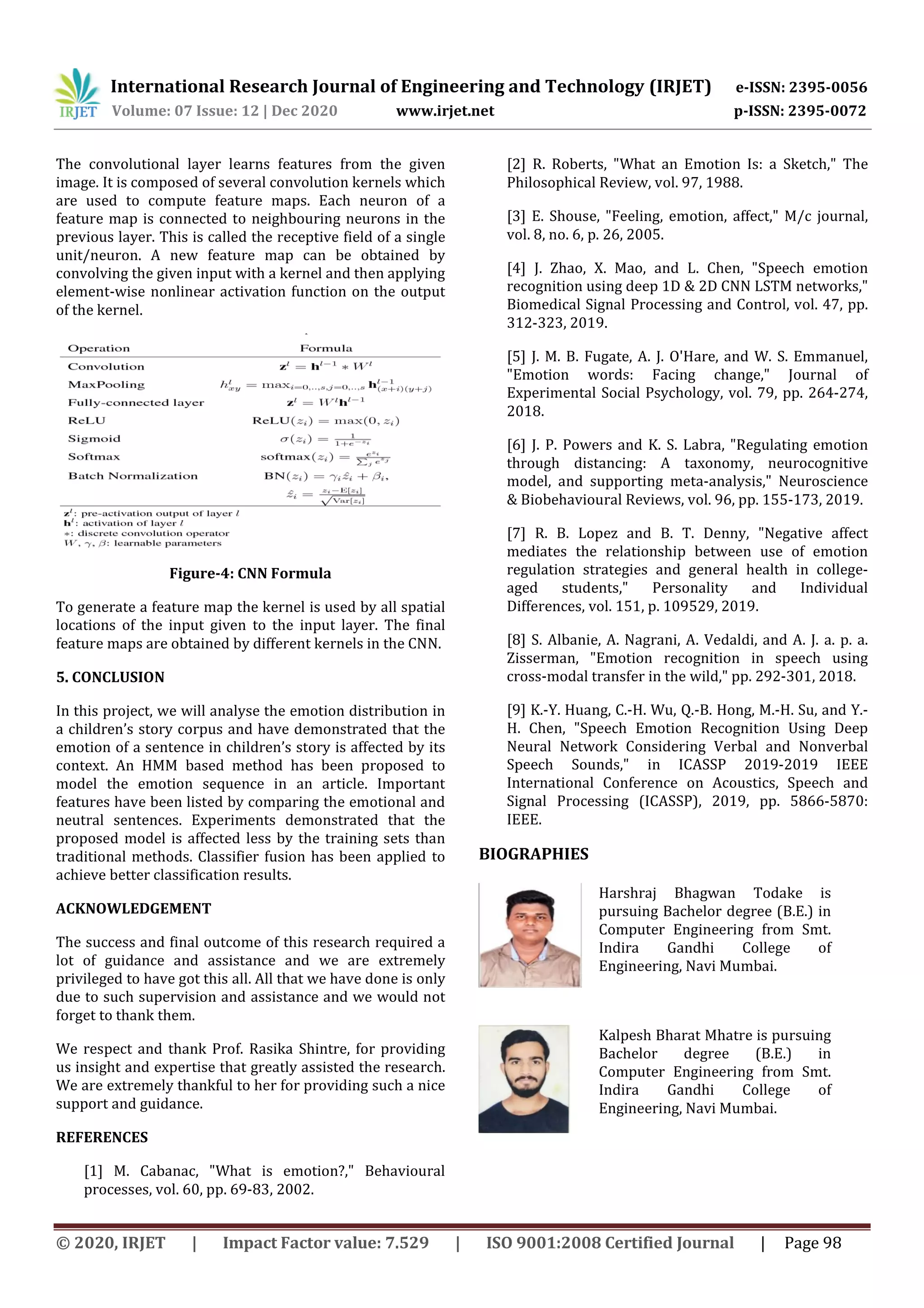 International Research Journal of Engineering and Technology (IRJET) e-ISSN: 2395-0056
Volume: 07 Issue: 12 | Dec 2020 www.irjet.net p-ISSN: 2395-0072
© 2020, IRJET | Impact Factor value: 7.529 | ISO 9001:2008 Certified Journal | Page 98
The convolutional layer learns features from the given
image. It is composed of several convolution kernels which
are used to compute feature maps. Each neuron of a
feature map is connected to neighbouring neurons in the
previous layer. This is called the receptive field of a single
unit/neuron. A new feature map can be obtained by
convolving the given input with a kernel and then applying
element-wise nonlinear activation function on the output
of the kernel.
Figure-4: CNN Formula
To generate a feature map the kernel is used by all spatial
locations of the input given to the input layer. The final
feature maps are obtained by different kernels in the CNN.
5. CONCLUSION
In this project, we will analyse the emotion distribution in
a children’s story corpus and have demonstrated that the
emotion of a sentence in children’s story is affected by its
context. An HMM based method has been proposed to
model the emotion sequence in an article. Important
features have been listed by comparing the emotional and
neutral sentences. Experiments demonstrated that the
proposed model is affected less by the training sets than
traditional methods. Classifier fusion has been applied to
achieve better classification results.
ACKNOWLEDGEMENT
The success and final outcome of this research required a
lot of guidance and assistance and we are extremely
privileged to have got this all. All that we have done is only
due to such supervision and assistance and we would not
forget to thank them.
We respect and thank Prof. Rasika Shintre, for providing
us insight and expertise that greatly assisted the research.
We are extremely thankful to her for providing such a nice
support and guidance.
REFERENCES
[1] M. Cabanac, "What is emotion?," Behavioural
processes, vol. 60, pp. 69-83, 2002.
[2] R. Roberts, "What an Emotion Is: a Sketch," The
Philosophical Review, vol. 97, 1988.
[3] E. Shouse, "Feeling, emotion, affect," M/c journal,
vol. 8, no. 6, p. 26, 2005.
[4] J. Zhao, X. Mao, and L. Chen, "Speech emotion
recognition using deep 1D & 2D CNN LSTM networks,"
Biomedical Signal Processing and Control, vol. 47, pp.
312-323, 2019.
[5] J. M. B. Fugate, A. J. O'Hare, and W. S. Emmanuel,
"Emotion words: Facing change," Journal of
Experimental Social Psychology, vol. 79, pp. 264-274,
2018.
[6] J. P. Powers and K. S. Labra, "Regulating emotion
through distancing: A taxonomy, neurocognitive
model, and supporting meta-analysis," Neuroscience
& Biobehavioural Reviews, vol. 96, pp. 155-173, 2019.
[7] R. B. Lopez and B. T. Denny, "Negative affect
mediates the relationship between use of emotion
regulation strategies and general health in college-
aged students," Personality and Individual
Differences, vol. 151, p. 109529, 2019.
[8] S. Albanie, A. Nagrani, A. Vedaldi, and A. J. a. p. a.
Zisserman, "Emotion recognition in speech using
cross-modal transfer in the wild," pp. 292-301, 2018.
[9] K.-Y. Huang, C.-H. Wu, Q.-B. Hong, M.-H. Su, and Y.-
H. Chen, "Speech Emotion Recognition Using Deep
Neural Network Considering Verbal and Nonverbal
Speech Sounds," in ICASSP 2019-2019 IEEE
International Conference on Acoustics, Speech and
Signal Processing (ICASSP), 2019, pp. 5866-5870:
IEEE.
BIOGRAPHIES
Harshraj Bhagwan Todake is
pursuing Bachelor degree (B.E.) in
Computer Engineering from Smt.
Indira Gandhi College of
Engineering, Navi Mumbai.
Kalpesh Bharat Mhatre is pursuing
Bachelor degree (B.E.) in
Computer Engineering from Smt.
Indira Gandhi College of
Engineering, Navi Mumbai.
 