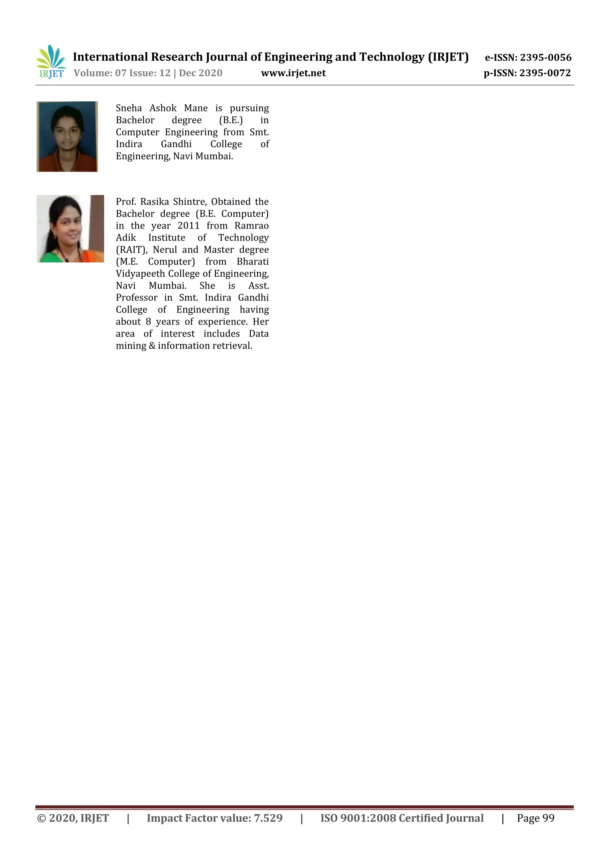 International Research Journal of Engineering and Technology (IRJET) e-ISSN: 2395-0056
Volume: 07 Issue: 12 | Dec 2020 www.irjet.net p-ISSN: 2395-0072
© 2020, IRJET | Impact Factor value: 7.529 | ISO 9001:2008 Certified Journal | Page 99
Sneha Ashok Mane is pursuing
Bachelor degree (B.E.) in
Computer Engineering from Smt.
Indira Gandhi College of
Engineering, Navi Mumbai.
Prof. Rasika Shintre, Obtained the
Bachelor degree (B.E. Computer)
in the year 2011 from Ramrao
Adik Institute of Technology
(RAIT), Nerul and Master degree
(M.E. Computer) from Bharati
Vidyapeeth College of Engineering,
Navi Mumbai. She is Asst.
Professor in Smt. Indira Gandhi
College of Engineering having
about 8 years of experience. Her
area of interest includes Data
mining & information retrieval.
 