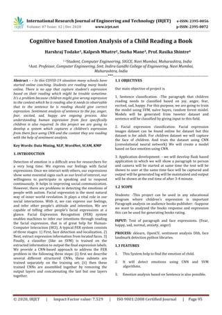 International Research Journal of Engineering and Technology (IRJET) e-ISSN: 2395-0056
Volume: 07 Issue: 12 | Dec 2020 www.irjet.net p-ISSN: 2395-0072
© 2020, IRJET | Impact Factor value: 7.529 | ISO 9001:2008 Certified Journal | Page 95
Cognitive based Emotion Analysis of a Child Reading a Book
Harshraj Todake1, Kalpesh Mhatre2, Sneha Mane3, Prof. Rasika Shintre4
1-3Student, Computer Engineering, SIGCE, Navi Mumbai, Maharashtra, India
4Asst. Professor, Computer Engineering, Smt. Indira Gandhi College of Engineering, Navi Mumbai,
Maharashtra, India
---------------------------------------------------------------------***----------------------------------------------------------------------
Abstract - - In this COVID-19 situation many schools have
started online coaching. Students are reading many books
online. There is no app that capture student’s expression
based on their reading which might be trouble sometime.
It’s a problem because children might give wrong expression
to the context which he is reading also it needs to observable
that to the sentence he is reading should give correct
expression. Sentiment analysis of sentence to the joy, anger,
fear, excited, sad, happy are ongoing process. Also
understanding human expression from face specifically
children is also required. In this project we are going to
develop a system which captures a children’s expression
from there face using CNN and the context they are reading
with the help of sentiment analysis.
Key Words: Data Mining, NLP, WordNet, SCAM, KMP
1. INTRODUCTION
Detection of emotion is a difficult area for researchers for
a very long time. We express our feelings with facial
expressions. Once we interact with others, our expressions
show some essential signs such as our level of interest, our
willingness to participate in speaking and to respond
continuously. It helps in improving social communication.
However, there are problems in detecting the emotions of
people with autism. Facial expression is the most natural
way of inner world revelation. It plays a vital role in our
social interactions. With it, we can express our feelings,
and infer other people’s attitude and intention. We are
capable of telling other people’s facial expressions at a
glance. Facial Expression Recognition (FER) system
enables machines to infer our intentions through reading
the facial expression, that is of great help for Human-
Computer Interaction (HCI). A typical FER system consists
of three stages: 1) First, face detection and localization. 2)
Next, extract expression information from located faces. 3)
Finally, a classifier (like an SVM) is trained on the
extracted information to output the final expression labels.
We provide a CNN-based approach to address the FER
problem in the following three steps: (i) first we describe
several different structured CNNs, these subnets are
trained separately on the training set; (ii) then these
trained CNNs are assembled together by removing the
output layers and concatenating the last but one layers
together.
1.1 OBJECTIVES
Our main objective of project is
1. Sentence classification: -The paragraph that children
reading needs to classified based on joy, anger, fear,
excited, sad, happy. For this purpose, we are going to train
the model using SVM, naïve bayes, random forest model.
Models will be generated from tweeter dataset and
sentence will be classified by giving input to this field.
2. Facial expression classification: Facial expression
images dataset can be found online fer dataset but this
dataset is for adult. For children dataset we will capture
the face of children. And train the dataset using CNN
(convolutional neural network) We will create a model
based on face emotion using CNN.
3. Application development: - we will develop flask based
application in which we will show a paragraph to person
and camera will be started at same time the text will be
shown to user at the same time face will be captured and
output will be generated log will be maintained and output
will be shown at the end time of after 3-4 minute.
1.2 SCOPE
Students: -This project can be used in any educational
program where children’s expression is important
Paragraph analysis on audience books publisher: -Suppose
we want to analyzed the books response and expression
this can be used for generating books rating.
INPUT: Text of paragraph and face expressions. (Fear,
happy, sad, normal, anxiety, anger)
PROCESS: sklearn, OpenCV, sentiment analysis Dlib, face
landmark detection python libraries.
1.3 FEATURES
1. This System help to find the emotion of child.
2. It will detect emotions using CNN and SVM
algorithms.
3. Emotion analysis based on Sentence is also possible.
 