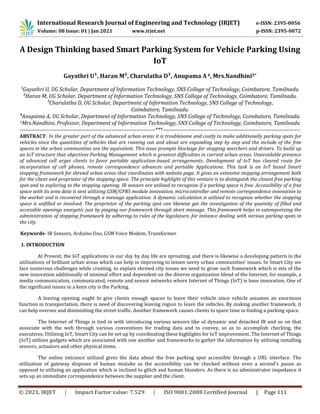 International Research Journal of Engineering and Technology (IRJET) e-ISSN: 2395-0056
Volume: 08 Issue: 01 | Jan 2021 www.irjet.net p-ISSN: 2395-0072
© 2021, IRJET | Impact Factor value: 7.529 | ISO 9001:2008 Certified Journal | Page 111
A Design Thinking based Smart Parking System for Vehicle Parking Using
IoT
Gayathri U¹, Haran M², Charulatha D³, Anupama A4, Mrs.Nandhini5*
¹Gayathri U, UG Scholar, Department of Information Technology, SNS College of Technology, Coimbatore, Tamilnadu.
²Haran M, UG Scholar, Department of Information Technology, SNS College of Technology, Coimbatore, Tamilnadu.
³Charulatha D, UG Scholar, Department of Information Technology, SNS College of Technology,
Coimbatore, Tamilnadu.
⁴Anupama A, UG Scholar, Department of Information Technology, SNS College of Technology, Coimbatore, Tamilnadu.
5Mrs.Nandhini, Professor, Department of Information Technology, SNS College of Technology, Coimbatore, Tamilnadu
-----------------------------------------------------------------------***------------------------------------------------------------------------
ABSTRACT: In the greater part of the advanced urban areas it is troublesome and costly to make additionally parking spots for
vehicles since the quantities of vehicles that are running out and about are expanding step by step and the include of the free
spaces in the urban communities are the equivalent. This issue prompts blockage for stopping searchers and drivers. To build up
an IoT structure that objectives Parking Management which is greatest difficulties in current urban areas. Unavoidable presence
of advanced cell urges clients to favor portable application-based arrangements. Development of IoT has cleared route for
incorporation of cell phones, remote correspondence advances and portable Applications. This task is an IoT based Smart
stopping framework for shrewd urban areas that coordinates with website page. It gives an extensive stopping arrangement both
for the client and proprietor of the stopping space. The principle highlight of this venture is to distinguish the closest free parking
spot and to exploring to the stopping opening. IR sensors are utilized to recognize if a parking space is free. Accessibility of a free
space with its area data is sent utilizing GSM/GPRS module innovation, microcontroller and remote correspondence innovation to
the worker and is recovered through a message application. A dynamic calculation is utilized to recognize whether the stopping
space is unfilled or involved. The proprietor of the parking spot can likewise get the investigation of the quantity of filled and
accessible openings energetic just by pinging our framework through short message. This framework helps in extemporizing the
administration of stopping framework by adhering to rules of the legislature, for instance dealing with various parking spots in
the city.
Keywords- IR Sensors, Arduino Uno, GSM Voice Modem, Transformer
1. INTRODUCTION
At Present, the IoT applications in our day by day life are sprouting, and there is likewise a developing pattern in the
utilizations of brilliant urban areas which can help in improving to lessen savvy urban communities’ issues. In Smart City we
face numerous challenges while creating, to explain shrewd city issues we need to grow such framework which is mix of the
new innovation additionally of minimal effort and dependent on the diverse organization blend of the Internet, for example, a
media communication, communicated, remote and sensor networks where Internet of Things (IoT) is base innovation. One of
the significant issues in a keen city is the Parking.
A leaving opening ought to give clients enough spaces to leave their vehicle since vehicle assumes an enormous
function in transportation, there is need of discovering leaving region to leave the vehicles. By making another framework, it
can help oversee and diminishing the street traffic. Another framework causes clients to spare time in finding a parking space.
The Internet of Things is tied in with introducing various sensors like ul dynamic and detached IR and so on that
associate with the web through various conventions for trading data and to convey, so as to accomplish checking, the
executives. Utilizing IoT, Smart City can be set up by coordinating these highlights for IoT improvement. The Internet of Things
(IoT) utilizes gadgets which are associated with one another and frameworks to gather the information by utilizing installing
sensors, actuators and other physical items.
The online entrance utilized gives the data about the free parking spot accessible through a URL interface. The
utilization of gateway disposes of human mistake as the accessibility can be checked without even a second's pause as
opposed to utilizing an application which is inclined to glitch and human blunders. As there is no administrator impedance it
sets up an immediate correspondence between the supplier and the client.
 