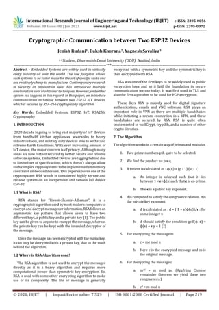 International Research Journal of Engineering and Technology (IRJET) e-ISSN: 2395-0056
Volume: 08 Issue: 01 | Jan 2021 www.irjet.net p-ISSN: 2395-0072
© 2021, IRJET | Impact Factor value: 7.529 | ISO 9001:2008 Certified Journal | Page 219
Cryptographic Communication between Two ESP32 Devices
Jenish Rudani1, Daksh Khorana2, Yagnesh Savaliya3
1-3Student, Dharmsinh Desai University (DDU), Nadiad, India
---------------------------------------------------------------------***----------------------------------------------------------------------
Abstract - Embedded Systems are widely used in virtually
every industry all over the world. The low footprint allows
such systems to be tailor made for the set of specific tasks and
are relatively cheap to manufacture. Contemporary research
in security at application level has introduced multiple
amelioration over traditional techniques. However,embedded
system is a laggard in this regard. In this paper, we introduce
communication technique between two ESP32 IoT devices,
which is secured by RSA-256 cryptography algorithm.
Key Words: Embedded Systems, ESP32, IoT, RSA256,
Cryptography
1. INTRODUCTION
2020 decade is going to bring vast majority of IoT devices
from handheld kitchen appliances, wearables to heavy
industrial tools, and military duty devices able to withstand
extreme Earth Conditions. With ever increasing amount of
IoT device, the major concern is of privacy. Although many
areas are now further secured by better, secure and reliable
software systems, EmbeddedDevices arelaggingbehind due
to limited set of specifications, which doesn’t always allow
such complex cryptosystems to be implementedonmemory
constraint embedded devices. This paper exploresoneofthe
cryptosystem RSA which is considered highly secure and
reliable system on an inexpensive and famous IoT device
ESP-32.
1.1 What is RSA?
RSA stands for “Rivest–Shamir–Adleman”, it is a
cryptographic algorithm used by most modern computersto
encrypt and decryptmessagesorinformation.RSAfollowsan
asymmetric key pattern that allows users to have two
different keys, a public key and a private key [1]. The public
key can be given to anyone to encrypt the message, whereas
the private key can be kept with the intended decryptor of
the message.
Once the message has beenencryptedwiththepublickey,
it can only be decrypted with a private key, due to the math
behind the algorithm.
1.2 Where is RSA Algorithm used?
The RSA algorithm is not used to encrypt the messages
directly as it is a heavy algorithm and requires more
computational power than symmetric key encryption. So,
RSA is used with some other encrypting algorithm to make
use of its complexity. The file or message is generally
encrypted with a symmetric key and the symmetric key is
then encrypted with RSA.
RSA was one of the first keys to be widely used as public
encryption keys and so it laid the foundation in secure
communication we use today. It was first used in TLS and
also the first algorithm to be used for PGP encryption.
These days RSA is majorly used for digital signature
authentication, emails and VNC software. RSA plays an
important role in VPN as there are multiple handshakes
while initiating a secure connection in a VPN, and these
handshakes are secured by RSA. RSA is quite often
implemented in wolfCrypt, cryptlib, and a number of other
crypto libraries.
2. The Algorithm
The algorithm works in a certain wayofprimesandmodulus.
1. Two prime numbers p & q are to be selected.
2. We find the product n= p x q.
3. A totient is calculated as : ɸ(n) = (p - 1) ( q - 1)
a. An integer is selected such that it lies
between 1 < ϵ<ɸ(n)such that ϵ is co-prime.
b. The ϵ is a public key exponent.
4. d is computed to satisfy the congruencerelation.Itis
the private key exponent
a. d is calculated as : d = ( 1 + x(ɸ(n))/ϵ : for
some integer x .
b. d should satisfy the condition gcd(ɸ, ϵ) =
ɸ(x) + ϵ y = 1 [2]
5. For encrypting the message m
a. c = mϵ mod n
b. Here c is the encrypted message and m is
the original message.
6. For decrypting the message c
a. med = m mod pq (Applying Chinese
remainder theorem we yield these two
congruences.)
b. cd = m mod n
 
