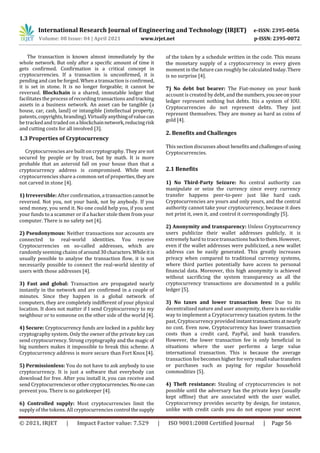 International Research Journal of Engineering and Technology (IRJET) e-ISSN: 2395-0056
Volume: 08 Issue: 04 | April 2021 www.irjet.net p-ISSN: 2395-0072
© 2021, IRJET | Impact Factor value: 7.529 | ISO 9001:2008 Certified Journal | Page 56
The transaction is known almost immediately by the
whole network. But only after a speciﬁc amount of time it
gets conﬁrmed. Conﬁrmation is a critical concept in
cryptocurrencies. If a transaction is unconﬁrmed, it is
pending and can be forged. When a transaction is conﬁrmed,
it is set in stone. It is no longer forgeable; it cannot be
reversed. Blockchain is a shared, immutable ledger that
facilitates the process of recording transactions and tracking
assets in a business network. An asset can be tangible (a
house, car, cash, land) or intangible (intellectual property,
patents,copyrights,branding).Virtuallyanythingofvaluecan
be trackedand traded on a blockchainnetwork,reducingrisk
and cutting costs for all involved [3].
1.3 Properties of Cryptocurrency
Cryptocurrencies are built on cryptography. They are not
secured by people or by trust, but by math. It is more
probable that an asteroid fall on your house than that a
cryptocurrency address is compromised. While most
cryptocurrencies share a common set of properties,they are
not carved in stone [4].
1) Irreversible: After conﬁrmation, a transaction cannot be
reversed. Not you, not your bank, not by anybody. If you
send money, you send it. No one could help you, if you sent
your funds to a scammer or if a hacker stole them from your
computer. There is no safety net [4].
2) Pseudonymous: Neither transactions nor accounts are
connected to real-world identities. You receive
Cryptocurrencies on so-called addresses, which are
randomly seeming chains of around30characters.While itis
usually possible to analyse the transaction ﬂow, it is not
necessarily possible to connect the real-world identity of
users with those addresses [4].
3) Fast and global: Transaction are propagated nearly
instantly in the network and are conﬁrmed in a couple of
minutes. Since they happen in a global network of
computers, they are completely indiﬀerent of your physical
location. It does not matter if I send Cryptocurrency to my
neighbour or to someone on the other side of the world [4].
4) Secure: Cryptocurrency funds are locked in a public key
cryptography system. Only the owner of the private key can
send cryptocurrency. Strong cryptography and the magic of
big numbers makes it impossible to break this scheme. A
Cryptocurrency address is more secure than Fort Knox [4].
5) Permissionless: You do not have to ask anybody to use
cryptocurrency. It is just a software that everybody can
download for free. After you install it, you can receive and
send Cryptocurrenciesorothercryptocurrencies.Noone can
prevent you. There is no gatekeeper [4].
6) Controlled supply: Most cryptocurrencies limit the
supply of the tokens. All cryptocurrencies control thesupply
of the token by a schedule written in the code. This means
the monetary supply of a cryptocurrency in every given
moment in the future can roughly be calculatedtoday.There
is no surprise [4].
7) No debt but bearer: The Fiat-money on your bank
account is created by debt, and the numbers,youseeonyour
ledger represent nothing but debts. Itis a system of IOU.
Cryptocurrencies do not represent debts. They just
represent themselves. They are money as hard as coins of
gold [4].
2. Benefits and Challenges
This section discusses about benefitsandchallengesofusing
Cryptocurrencies.
2.1 Benefits
1) No Third-Party Seizure: No central authority can
manipulate or seize the currency since every currency
transfer happens peer-to-peer just like hard cash.
Cryptocurrencies are yours and only yours, and the central
authority cannot take your cryptocurrency, because it does
not print it, own it, and control it correspondingly [5].
2) Anonymity and transparency: Unless Cryptocurrency
users publicize their wallet addresses publicly, it is
extremely hard to trace transactions back tothem.However,
even if the wallet addresses were publicized, a new wallet
address can be easily generated. This greatly increases
privacy when compared to traditional currency systems,
where third parties potentially have access to personal
financial data. Moreover, this high anonymity is achieved
without sacrificing the system transparency as all the
cryptocurrency transactions are documented in a public
ledger [5].
3) No taxes and lower transaction fees: Due to its
decentralized nature and user anonymity, there is no viable
way to implement a Cryptocurrency taxation system. In the
past, Cryptocurrency provided instanttransactionsatnearly
no cost. Even now, Cryptocurrency has lower transaction
costs than a credit card, PayPal, and bank transfers.
However, the lower transaction fee is only beneficial in
situations where the user performs a large value
international transaction. This is because the average
transaction fee becomeshigherforverysmall valuetransfers
or purchases such as paying for regular household
commodities [5].
4) Theft resistance: Stealing of cryptocurrencies is not
possible until the adversary has the private keys (usually
kept offline) that are associated with the user wallet.
Cryptocurrency provides security by design, for instance,
unlike with credit cards you do not expose your secret
 