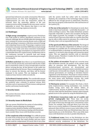 International Research Journal of Engineering and Technology (IRJET) e-ISSN: 2395-0056
Volume: 08 Issue: 04 | April 2021 www.irjet.net p-ISSN: 2395-0072
© 2021, IRJET | Impact Factor value: 7.529 | ISO 9001:2008 Certified Journal | Page 57
(private key) whenever you make a transaction. Moreover,
cryptocurrencies are free from Chargebacks, i.e., once
cryptocurrencies are sent, the transaction cannot be
reversed. Since the ownership address of the sent
cryptocurrencies will be changed to the new owner, and it is
impossible to revert. This ensures that there is no risk
involved when receiving cryptocurrencies [5].
2.2 Challenges
1) High energy consumption: cryptocurrency blockchain
uses PoW model to achieve distributed consensus in the
network. Although, theuseofPoWmakestheminingprocess
more resistant to various security threats such as sybil and
double spending, it consumes a ridiculous amount of energy
and computing resources [6]. Processing a cryptocurrency
transaction consumes morethan5000timesasmuchenergy
as using a Visa credit card, hence innovative technologies
that reduce this energy consumption are required to ensure
a sustainable future for cryptocurrency.Furthermore,due to
the continuous increase in network load and energy
consumption, the time requiredfortransactionprocessingis
increasing [5].
2) Wallets can be lost: Since there is no trusted third party
if a user lost the private key associated with his/her wallet
due to a hard drive crash or a virus corrupts data or lost the
device carrying the key, all the bitcoins in the wallet has
been considered lost for forever. Thereisnothingthatcan be
done to recover the bitcoins, and these will be forever
orphaned in the system. This can bankrupt a wealthy
cryptocurrency investor within seconds [5].
3) (Facilitate) Criminal activity: The considerableamount
of anonymity provided by the cryptocurrency system helps
the would-be cyber criminals to perform various illicit
activities such as ransomware [7] tax evasion, underground
market, and money laundering [5].
3. Security issues
This section discusses about security issues in Blockchain
and Cryptocurrencies.
3.1 Security issues in Blockchain
Like any system, blockchain has points of vulnerability.
Therefore, anyone planning on investing in
cryptocurrency should be familiar with those points of
vulnerability [12]. Any business dealing with blockchain
must consider these issues with blockchain security:
1) The complexity of the technology: Itisa diﬃcultsystem
to create from scratch (if you are trying to create a version
for your own brand). One small misstep, and your entire
system could be compromised. Of course, this is not a ﬂaw
with the system itself, but rather with its execution.
Similarly, the complexity of the technology makes it more
diﬃcult for the average person to understand. Therefore,
they may not properly understand the risks and function of
the system [12].
2) The size of the network: For blockchain to work, there
needs to beat least hundreds — preferably thousands — of
nodes working in unison. This makes blockchain systems
especially vulnerable to attack and corruption during the
early stages of growth. For example, if a single user gets
control of just 51percent of the nodes on a system, then they
may be able to fully control its outcomes. On a scale of just
20 nodes, that is not an impossible feat [12].
3) The speed and eﬃciency of the network: The designof
the block chain may also compromise its ability to process
exchanges at a suitable rate. If a system grows too complex
or in-demand before it develops an infrastructure that can
support it, it can lead to data storage and transaction speed
issues. This can negatively interfere with an otherwise
eﬃcient system. Therefore, it makes the list of issues with
blockchain security [12].
4) The politics of execution: Though not a security issue
with blockchain directly, the politics of the system could
aﬀect its execution and development. The fact that
blockchain-based currencies are decentralized and
international means that government-controlled currencies
could become intrinsically less valuable. Accordingly, some
national governments are working to introduce heavier
regulations to the blockchain. They hope to control it before
it threatens their economy or grows too powerful. As one of
the many issues with blockchain security, this could
postpone widespread adoption of the technology [12].
5) Third-party systems: For example, Nice Hash, a third-
party Cryptocurrency mining marketplace, was recently
hacked, losing more than 60 million dollars of
cryptocurrency, because its platform was not secure. This
was not a ﬂaw with the blockchain. Instead, cybercriminals
gained access to the system by using the blockchain [12].
6) Blockchain transactions make use of a public and
private cryptographic key: Those keys are nearly
impossible to crack on their own, but a cybercriminal could
get a hold of those keys through more conventional, easier
means. For example, they could get them if you store the
keys on an in secure platform. If someone ﬁnds your email
password, they will have access to your entire inbox. In the
same way, if someone ﬁnds your blockchain keys, they can
impersonate you on the blockchain. This is one of the main
issues with blockchain security to ponder [9] [10] [12].
7) Traditional scams: Users on the blockchain are also
vulnerable toother traditional scams.However,theseare not
inherent security weaknesses of the blockchain. For
 