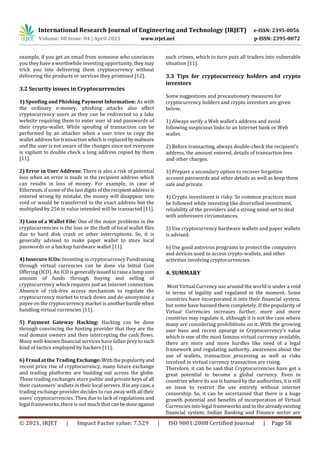 International Research Journal of Engineering and Technology (IRJET) e-ISSN: 2395-0056
Volume: 08 Issue: 04 | April 2021 www.irjet.net p-ISSN: 2395-0072
© 2021, IRJET | Impact Factor value: 7.529 | ISO 9001:2008 Certified Journal | Page 58
example, if you get an email from someone who convinces
you they have a worthwhile investing opportunity,theymay
trick you into delivering them cryptocurrency without
delivering the products or services they promised [12].
3.2 Security issues in Cryptocurrencies
1) Spoofing and Phishing Payment Information: As with
the ordinary e-money, phishing attacks also affect
cryptocurrency users as they can be redirected to a fake
website requiring them to enter user id and passwords of
their crypto-wallet. While spoofing of transaction can be
performed by an attacker when a user tries to copy the
wallet address for transaction which is replacedbymalware
and the user is not aware of the changes since not everyone
is vigilant to double check a long address copied by them
[11].
2) Error in User Address: There is also a risk of potential
loss when an error is made in the recipient address which
can results in loss of money. For example, in case of
Ethereum, if some of the last digits of therecipientaddressis
entered wrong by mistake, the money will disappear into
void or would be transferred to the exact address but the
multiplied by 256 in value intended will be transacted [11].
3) Loss of a Wallet File: One of the major problems in the
cryptocurrencies is the loss or the theft of local wallet files
due to hard disk crash or other interruptions. So, it is
generally advised to make paper wallet to store local
passwords or a backup hardware wallet [11].
4) Insecure ICOs: Investing in cryptocurrency Fundraising
through virtual currencies can be done via Initial Coin
Offering (ICO). An ICO is generallyissuedtoraisea lumpsum
amount of funds through buying and selling of
cryptocurrency which requires just an Internet connection.
Absence of risk-free access mechanism to regulate the
cryptocurrency market to track down and de-anonymize a
payee on the cryptocurrency market is anotherhurdlewhen
handling virtual currencies [11].
5) Payment Gateway Hacking: Hacking can be done
through convincing the hosting provider that they are the
real domain owners and then intercepting the cash flows.
Many well-known financial services have fallen prey to such
kind of tactics employed by hackers [11].
6) Fraud at the Trading Exchange: Withthepopularityand
recent price rise of cryptocurrency, many future exchange
and trading platforms are budding out across the globe.
These trading exchanges store public and private keys of all
their customers’ wallets in their local servers.Ifinanycase,a
trading exchange provider decides to run awaywithall their
users’ cryptocurrencies. Then due to lack of regulations and
legal frameworks, there is not much that canbedoneagainst
such crimes, which in turn puts all traders into vulnerable
situation [11].
3.3 Tips for cryptocurrency holders and crypto
investors
Some suggestions and precautionary measures for
cryptocurrency holders and crypto investors are given
below,
1) Always verify a Web wallet’s address and avoid
following suspicious links to an Internet bank or Web
wallet.
2) Before transacting, always double-check the recipient’s
address, the amount entered, details of transaction fees
and other charges.
3) Prepare a secondary option to recover forgotten
account passwords and other details as well as keep them
safe and private.
4) Crypto investment is risky. So common practices must
be followed while investing like diversified investment,
reliability of the providers and a strong mind-set to deal
with unforeseen circumstances.
5) Use cryptocurrency hardware wallets and paper wallets
is advised.
6) Use good antivirus programs to protect the computers
and devices used to access crypto-wallets, and other
activities involving cryptocurrencies.
4. SUMMARY
Most Virtual Currency use around the world is under a void
in terms of legality and regulated in the moment. Some
countries have incorporated it into their financial system,
but some have banned them completely. If the popularity of
Virtual Currencies increases further, more and more
countries may regulate it, although it is not the case where
many are considering prohibitions on it. With the growing
user base and recent upsurge in Cryptocurrency’s value
which is one of the most famous virtual currency available,
there are more and more hurdles like need of a legal
framework and regulating authority, awareness about the
use of wallets, transaction processing as well as risks
involved in virtual currency transaction are rising.
Therefore, it can be said that Cryptocurrencies have got a
great potential to become a global currency. Even in
countries where its use is banned by the authorities, itisstill
an issue to restrict the use entirely without internet
censorship. So, it can be ascertained that there is a huge
growth potential and benefits of incorporation of Virtual
Currencies into legal frameworks and to the already existing
financial system. Indian Banking and Finance sector are
 
