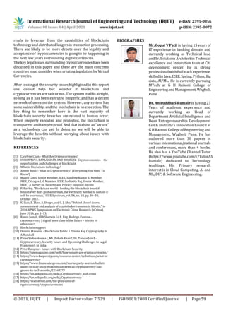 International Research Journal of Engineering and Technology (IRJET) e-ISSN: 2395-0056
Volume: 08 Issue: 04 | April 2021 www.irjet.net p-ISSN: 2395-0072
© 2021, IRJET | Impact Factor value: 7.529 | ISO 9001:2008 Certified Journal | Page 59
ready to leverage from the capabilities of blockchain
technologyanddistributedledgersintransaction processing.
There are likely to be more debate over the legality and
acceptance of cryptocurrencies is going to be happening in
the next few years surrounding digital currencies.
The key legal issuessurroundingcryptocurrencieshave been
discussed in this paper and these are the main concerns
countries must consider whencreatinglegislationforVirtual
Currencies.
After looking at the security issues highlighted in this report
one cannot help but wonder if blockchain and
cryptocurrencies are safe or not. The system itselfisairtight,
so long as it has been executed properly, and has a decent
network of users on the system. However, any system has
some vulnerability, and the blockchain is no exception. The
key thing to remember here is the vast majority of
blockchain security breaches are related to human error.
When properly executed and protected, the blockchain is
transparent and tamper-proof. And that is about as “secure”
as a technology can get. In doing so, we will be able to
leverage the beneﬁts without worrying about issues with
blockchain security.
REFERENCES
[1] Carylyne Chan - What Are Cryptocurrencies?
[2] UURIINTUYA BATSAIKHAN AND BRUEGEL- Cryptoeconomics – the
opportunities and challenges of blockchain
[3] What is blockchain technology?
[4] Ameer Rosic - What is Cryptocurrency? [Everything You Need To
Know!]
[5] Mauro Conti, Senior Member, IEEE, Sandeep Kumar E, Member,
IEEE, Chhagan Lal, Member, IEEE, Sushmita Ruj, Senior Member,
IEEE - A Survey on Security and Privacy Issues of Bitcoin
[6] P. Fairley, “Blockchain world - feeding the blockchain beast if
bitcoin ever does go mainstream, the electricity needed to sustain it
will be enormous,” IEEE Spectrum, vol. 54, no. 10, pp. 36–59,
October 2017.
[7] K. Liao, Z. Zhao, A. Doupe, and G. J. Ahn, “Behind closed doors:
measurement and analysis of cryptolocker ransoms in bitcoin,” in
2016 APWG Symposium on Electronic Crime Research (eCrime),
June 2016, pp. 1–13.
[8] Ramis Jamali, CFA Sherwin Li, P. Eng. Rodrigo Pantoja -
cryptocurrency | digital asset class of the future – bitcoin vs
ethereum?
[9] Blockchain support
[10] Demiro Massessi - Blockchain Public / Private Key Cryptography In
A Nutshell
[11] Paras Vishwakarma1, Mr. Zohaib Khan2, Dr. Taruna Jain3 -
Cryptocurrency, Security Issues and Upcoming Challenges to Legal
Framework in India
[12] Peter Daisyme - Issues with Blockchain Security
[13] https://cpomagazine.com/tech/how-secure-are-cryptocurrencies/
[14] https://www.kaspersky.com/resource-center/definitions/what-is-
cryptocurrency
[15] https://www.financialexpress.com/market/why-warren-buffett-
wants-to-stay-away-from-bitcoin-even-as-cryptocurrency-has-
grown-6x-in-5-months/2216877/
[16] https://en.wikipedia.org/wiki/Cryptocurrency_and_crime
[17] https://en.wikipedia.org/wiki/Cryptocurrency
[18] https://wall-street.com/the-pros-cons-of-
ryptocurrency/cryptocurrencies
BIOGRAPHIES
Mr. Gopal V Patil is having 15 years of
IT experience in banking domain and
currently working as Technical lead
and Sr. Solutions Architect in Technical
excellence and Innovation team at Citi
development center. He is strong
professional withFull stack experience,
skilled in Java, J2EE, Spring,Python,Big
data, AI/ML. He is currently pursuing
MTech at G H Raisoni College of
EngineeringandManagement,Wagholi,
Pune.
Dr. Aniruddha S Rumale is having 23
Years of academic experience and
currently working as Head of
Department Artificial Intelligence and
Dean Entrepreneurship Development
Cell & Institute’s Innovation Council at
G H Raisoni College of Engineering and
Management, Wagholi, Pune. He has
authored more than 30 papers in
various international/national journals
and conferences, more than 4 books.
He also has a YouTube Channel Tutor
(https://www.youtube.com/c/TutorAS
Rumale) dedicated to Technology
teachings. His Primary research
interest is in Cloud Computing, AI and
ML, DIP, & Software Engineering.
 