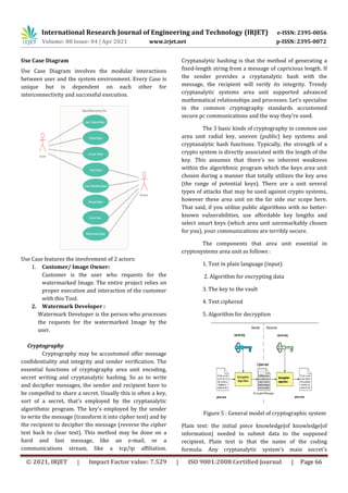 International Research Journal of Engineering and Technology (IRJET) e-ISSN: 2395-0056
Volume: 08 Issue: 04 | Apr 2021 www.irjet.net p-ISSN: 2395-0072
© 2021, IRJET | Impact Factor value: 7.529 | ISO 9001:2008 Certified Journal | Page 66
Use Case Diagram
Use Case Diagram involves the modular interactions
between user and the system environment. Every Case is
unique but is dependent on each other for
interconnectivity and successful execution.
Use Case features the involvement of 2 actors:
1. Customer/ Image Owner:
Customer is the user who requests for the
watermarked Image. The entire project relies on
proper execution and interaction of the customer
with this Tool.
2. Watermark Developer :
Watermark Developer is the person who processes
the requests for the watermarked Image by the
user.
Cryptography
Cryptography may be accustomed offer message
confidentiality and integrity and sender verification. The
essential functions of cryptography area unit encoding,
secret writing and cryptanalytic hashing. So as to write
and decipher messages, the sender and recipient have to
be compelled to share a secret. Usually this is often a key,
sort of a secret, that's employed by the cryptanalytic
algorithmic program. The key's employed by the sender
to write the message (transform it into cipher text) and by
the recipient to decipher the message (reverse the cipher
text back to clear text). This method may be done on a
hard and fast message, like an e-mail, or a
communications stream, like a tcp/ip affiliation.
Cryptanalytic hashing is that the method of generating a
fixed-length string from a message of capricious length. If
the sender provides a cryptanalytic hash with the
message, the recipient will verify its integrity. Trendy
cryptanalytic systems area unit supported advanced
mathematical relationships and processes. Let’s specialise
in the common cryptography standards accustomed
secure pc communications and the way they're used.
The 3 basic kinds of cryptography in common use
area unit radial key, uneven (public) key systems and
cryptanalytic hash functions. Typically, the strength of a
crypto system is directly associated with the length of the
key. This assumes that there's no inherent weakness
within the algorithmic program which the keys area unit
chosen during a manner that totally utilizes the key area
(the range of potential keys). There are a unit several
types of attacks that may be used against crypto systems,
however these area unit on the far side our scope here.
That said, if you utilize public algorithms with no better-
known vulnerabilities, use affordable key lengths and
select smart keys (which area unit unremarkably chosen
for you), your communications are terribly secure.
The components that area unit essential in
cryptosystems area unit as follows :
1. Text in plain language (input)
2. Algorithm for encrypting data
3. The key to the vault
4. Text ciphered
5. Algorithm for decryption
Figure 5 : General model of cryptographic system
Plain text: the initial piece knowledge|of knowledge|of
information} needed to submit data to the supposed
recipient. Plain text is that the name of the coding
formula. Any cryptanalytic system's main secret's
 