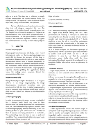 International Research Journal of Engineering and Technology (IRJET) e-ISSN: 2395-0056
Volume: 08 Issue: 04 | Apr 2021 www.irjet.net p-ISSN: 2395-0072
© 2021, IRJET | Impact Factor value: 7.529 | ISO 9001:2008 Certified Journal | Page 67
referred to as it. The plain text is subjected to totally
different substitutions and transformations during this
coding formula. The key secret's used as associate degree
input to the coding formula that the user specifies.
Various substitutions and transformations on the
plain text will disagree supported this key. The
performance of the coding formula is named cypher text.
The disorderly text is that the cypher text. Every secret
key that has been given to the coding formula ends up in a
distinct cypher text. The "decryption formula" is that the
inverse of the "encryption algorithm." it'll soak up cypher
text and therefore the secret key as input and output plain
text.
V. ANALYSIS
Basics of steganography:
Steganography aims to conceal data during a piece of cowl
information in such a way that non-participating persons
aren't able to discover the presence of this data by
analysing the data detection. In contrast to watermarking,
steganography doesn't mean to stop the hidden data by
opponents of removing or dynamical the hidden message,
that is embedded within the cowl information however it
emphasizes on remains it undetectable. Steganography is
especially attention-grabbing for applications during
which the coding cannot accustom defend the
communication of direction.
Image steganography
Hiding the info by taking the duvet object as an image is
referred to as image steganography. In image
steganography, constituent intensities area unit
accustomed to hide the info. In digital steganography,
pictures area unit wide used cowl supply as a result of
there area unit range of bits presents in digital illustration
of a picture.
Audio steganography
In audio steganography, the secret message is embedded
into a digitized audio signal that result in slight
sterilization of the binary sequence of the corresponding
audio file. There area unit many ways area units out there
for audio steganography. We have a tendency to area unit
reaching to have a quick introduction on a number of
them. It involves concealing information in audio files.
This methodology hides the info in wav, au and mp3
sound files. There area unit totally different ways of audio
steganography. These ways area unit
I) low bit coding
Ii) section committal to writing
Iii) unfold spectrum.
Video Steganography
It is a method of concealing any quite files or information
into digital video format. During this case video
(combination of pictures) is employed as carrier for
concealing the info. Usually separate circular function
remodel (dct) alter the values (e.G., 8.667 to 9) that is
employed to cover the info in every of the photographs
within the video, that is unnoticeable by the human eye.
H.264, mp4, mpeg, avi area unit the formats utilized by
video steganography.
In all of those strategies, the fundamental principle of
steganography is that a secret message is to be embedded
in another cowl object which can not be of any
significance in such the way that the encrypted
information would finally show solely the duvet
information. Therefore it can not be detected simply to be
containing hidden info unless correct cryptography is
employed.
Functional Analysis
1. Login: login perform can demonstrate the sender if
username and word area unit correct otherwise it'll exit
the system.
2. Secret text message file: during this file you'll have to be
compelled to write secret message to cover otherwise you
will choose any computer file of secret message.
3. Cowl object: cowl object is that the object that is to be
elect during which secret text message are often hidden.
4. Stego coding lsb implementation is performed on cowl
object to cover secret text message by substitution bits of
canopy object by the bits of message.
5. Sender during this sender send this stego object file to
meant recipient to that he will wish to speak.
6. Receiver during this receiver receives the stego object
and opens in decipherment choice for obtaining hidden
text message within that image.
Non- Functional Analysis
1. Safety requirements: sender and receiver ought to
certify that solely they're having an equivalent computer
code to inscribe and decipher information within the
image. Each ought to watch out of eavesdropping.
2. Security requirements: we tend to area units aiming to
develop a computer code during which embedding secret
 