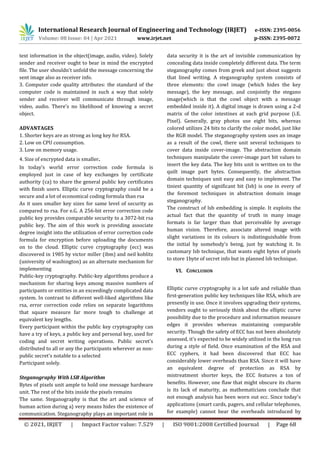 International Research Journal of Engineering and Technology (IRJET) e-ISSN: 2395-0056
Volume: 08 Issue: 04 | Apr 2021 www.irjet.net p-ISSN: 2395-0072
© 2021, IRJET | Impact Factor value: 7.529 | ISO 9001:2008 Certified Journal | Page 68
text information in the object(image, audio, video). Solely
sender and receiver ought to bear in mind the encrypted
file. The user shouldn't unfold the message concerning the
sent image also as receiver info.
3. Computer code quality attributes: the standard of the
computer code is maintained in such a way that solely
sender and receiver will communicate through image,
video, audio. There's no likelihood of knowing a secret
object.
ADVANTAGES
1. Shorter keys are as strong as long key for RSA.
2. Low on CPU consumption.
3. Low on memory usage.
4. Size of encrypted data is smaller.
In today’s world error correction code formula is
employed just in case of key exchanges by certificate
authority (ca) to share the general public key certificates
with finish users. Elliptic curve cryptography could be a
secure and a lot of economical coding formula than rsa
As it uses smaller key sizes for same level of security as
compared to rsa. For e.G. A 256-bit error correction code
public key provides comparable security to a 3072-bit rsa
public key. The aim of this work is providing associate
degree insight into the utilization of error correction code
formula for encryption before uploading the documents
on to the cloud. Elliptic curve cryptography (ecc) was
discovered in 1985 by victor miller (ibm) and neil koblitz
(university of washington) as an alternate mechanism for
implementing
Public-key cryptography. Public-key algorithms produce a
mechanism for sharing keys among massive numbers of
participants or entities in an exceedingly complicated data
system. In contrast to different well-liked algorithms like
rsa, error correction code relies on separate logarithms
that square measure far more tough to challenge at
equivalent key lengths.
Every participant within the public key cryptography can
have a try of keys, a public key and personal key, used for
coding and secret writing operations. Public secret's
distributed to all or any the participants wherever as non-
public secret's notable to a selected
Participant solely.
Steganography With LSB Algorithm
Bytes of pixels unit ample to hold one message hardware
unit. The rest of the bits inside the pixels remains
The same. Steganography is that the art and science of
human action during a} very means hides the existence of
communication. Steganography plays an important role in
data security it is the art of invisible communication by
concealing data inside completely different data. The term
steganography comes from greek and just about suggests
that lined writing. A steganography system consists of
three elements: the cowl image (which hides the key
message), the key message, and conjointly the stegano
image(which is that the cowl object with a message
embedded inside it). A digital image is drawn using a 2-d
matrix of the color intestines at each grid purpose (i.E.
Pixel). Generally, gray photos use eight bits, whereas
colored utilizes 24 bits to clarify the color model, just like
the RGB model. The steganography system uses an image
as a result of the cowl, there unit several techniques to
cover data inside cover-image. The abstraction domain
techniques manipulate the cover-image part bit values to
insert the key data. The key bits unit is written on to the
quilt image part bytes. Consequently, the abstraction
domain techniques unit easy and easy to implement. The
tiniest quantity of significant bit (lsb) is one in every of
the foremost techniques in abstraction domain image
steganography.
The construct of lsb embedding is simple. It exploits the
actual fact that the quantity of truth in many image
formats is far larger than that perceivable by average
human vision. Therefore, associate altered image with
slight variations in its colours is indistinguishable from
the initial by somebody's being, just by watching it. In
customary lsb technique, that wants eight bytes of pixels
to store 1byte of secret info but in planned lsb technique.
VI. CONCLUSION
Elliptic curve cryptography is a lot safe and reliable than
first-generation public key techniques like RSA, which are
presently in use. Once it involves upgrading their systems,
vendors ought to seriously think about the elliptic curve
possibility due to the procedure and information measure
edges it provides whereas maintaining comparable
security. Though the safety of ECC has not been absolutely
assessed, it's expected to be widely utilized in the long run
during a style of field. Once examination of the RSA and
ECC cyphers, it had been discovered that ECC has
considerably lower overheads than RSA. Since it will have
an equivalent degree of protection as RSA by
mistreatment shorter keys, the ECC features a ton of
benefits. However, one flaw that might obscure its charm
is its lack of maturity, as mathematicians conclude that
not enough analysis has been worn out ecc. Since today's
applications (smart cards, pagers, and cellular telephones,
for example) cannot bear the overheads introduced by
 