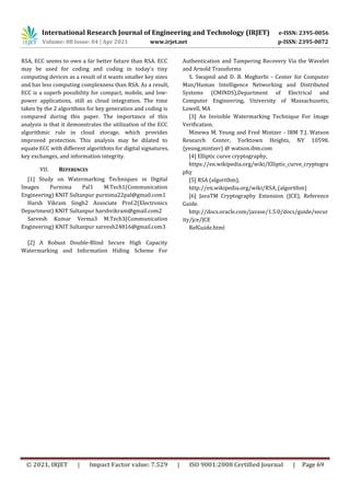 International Research Journal of Engineering and Technology (IRJET) e-ISSN: 2395-0056
Volume: 08 Issue: 04 | Apr 2021 www.irjet.net p-ISSN: 2395-0072
© 2021, IRJET | Impact Factor value: 7.529 | ISO 9001:2008 Certified Journal | Page 69
RSA, ECC seems to own a far better future than RSA. ECC
may be used for coding and coding in today's tiny
computing devices as a result of it wants smaller key sizes
and has less computing complexness than RSA. As a result,
ECC is a superb possibility for compact, mobile, and low-
power applications, still as cloud integration. The time
taken by the 2 algorithms for key generation and coding is
compared during this paper. The importance of this
analysis is that it demonstrates the utilization of the ECC
algorithmic rule in cloud storage, which provides
improved protection. This analysis may be dilated to
equate ECC with different algorithms for digital signatures,
key exchanges, and information integrity.
VII. REFERENCES
[1] Study on Watermarking Techniques in Digital
Images Purnima Pal1 M.Tech1(Communication
Engineering) KNIT Sultanpur purnima22pal@gmail.com1
Harsh Vikram Singh2 Associate Prof.2(Electronics
Department) KNIT Sultanpur harshvikram@gmail.com2
Sarvesh Kumar Verma3 M.Tech3(Communication
Engineering) KNIT Sultanpur sarvesh24816@gmail.com3
[2] A Robust Double-Blind Secure High Capacity
Watermarking and Information Hiding Scheme For
Authentication and Tampering Recovery Via the Wavelet
and Arnold Transforms
S. Swapnil and D. B. Megherbi - Center for Computer
Man/Human Intelligence Networking and Distributed
Systems (CMINDS),Department of Electrical and
Computer Engineering, University of Massachusetts,
Lowell, MA
[3] An Invisible Watermarking Technique For Image
Verification.
Minewa M. Yeung and Fred Mintzer - IBM T.J. Watson
Research Center, Yorktown Heights, NY 10598.
{yeung,mintzer} @ watson.ibm.com
[4] Elliptic curve cryptography,
https://en.wikipedia.org/wiki/Elliptic_curve_cryptogra
phy
[5] RSA (algorithm),
http://en.wikipedia.org/wiki/RSA_(algorithm)
[6] JavaTM Cryptography Extension (JCE), Reference
Guide.
http://docs.oracle.com/javase/1.5.0/docs/guide/secur
ity/jce/JCE
RefGuide.html
 