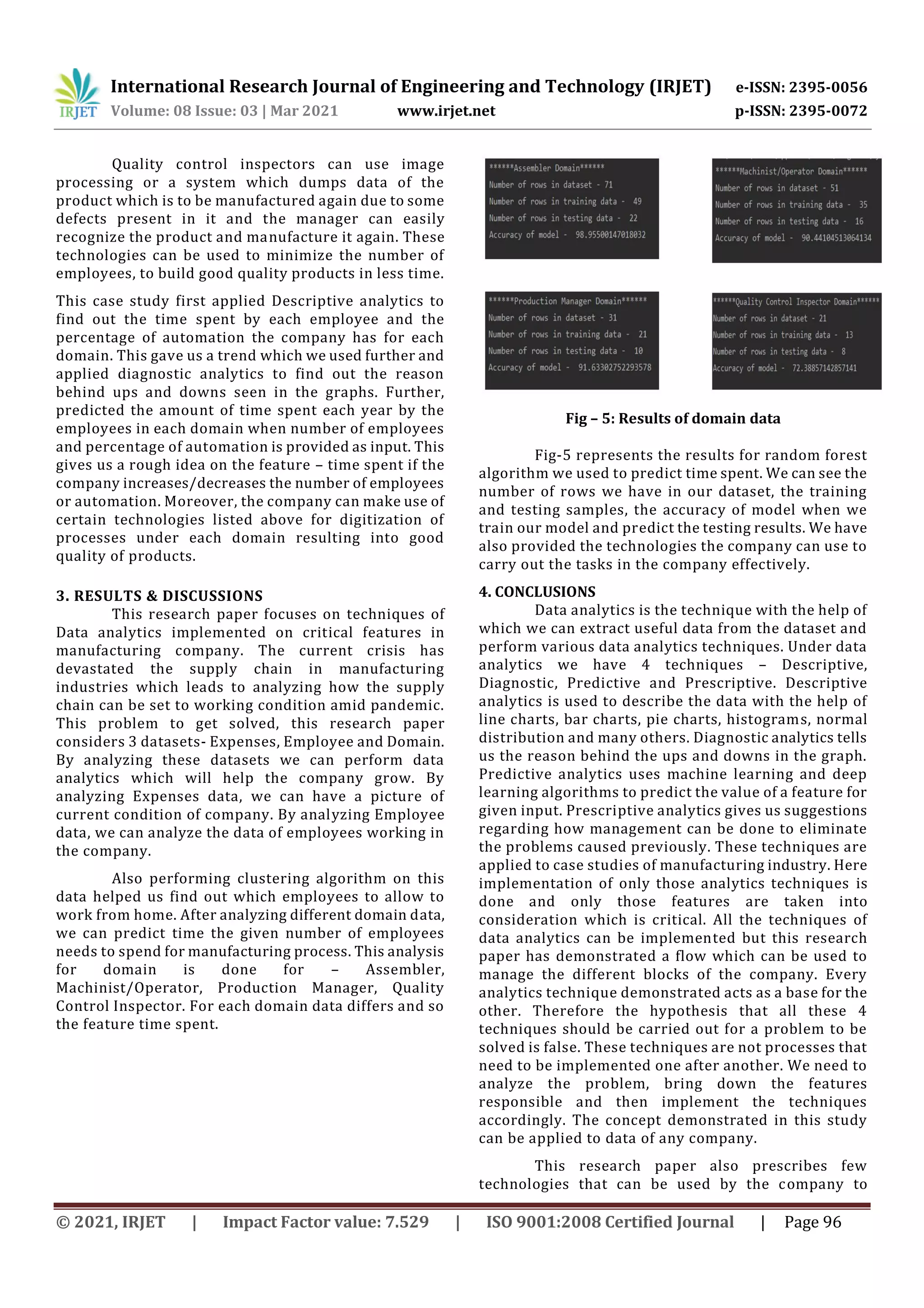 International Research Journal of Engineering and Technology (IRJET) e-ISSN: 2395-0056
Volume: 08 Issue: 03 | Mar 2021 www.irjet.net p-ISSN: 2395-0072
© 2021, IRJET | Impact Factor value: 7.529 | ISO 9001:2008 Certified Journal | Page 96
Quality control inspectors can use image
processing or a system which dumps data of the
product which is to be manufactured again due to some
defects present in it and the manager can easily
recognize the product and manufacture it again. These
technologies can be used to minimize the number of
employees, to build good quality products in less time.
This case study first applied Descriptive analytics to
find out the time spent by each employee and the
percentage of automation the company has for each
domain. This gave us a trend which we used further and
applied diagnostic analytics to find out the reason
behind ups and downs seen in the graphs. Further,
predicted the amount of time spent each year by the
employees in each domain when number of employees
and percentage of automation is provided as input. This
gives us a rough idea on the feature – time spent if the
company increases/decreases the number of employees
or automation. Moreover, the company can make use of
certain technologies listed above for digitization of
processes under each domain resulting into good
quality of products.
3. RESULTS & DISCUSSIONS
This research paper focuses on techniques of
Data analytics implemented on critical features in
manufacturing company. The current crisis has
devastated the supply chain in manufacturing
industries which leads to analyzing how the supply
chain can be set to working condition amid pandemic.
This problem to get solved, this research paper
considers 3 datasets- Expenses, Employee and Domain.
By analyzing these datasets we can perform data
analytics which will help the company grow. By
analyzing Expenses data, we can have a picture of
current condition of company. By analyzing Employee
data, we can analyze the data of employees working in
the company.
Also performing clustering algorithm on this
data helped us find out which employees to allow to
work from home. After analyzing different domain data,
we can predict time the given number of employees
needs to spend for manufacturing process. This analysis
for domain is done for – Assembler,
Machinist/Operator, Production Manager, Quality
Control Inspector. For each domain data differs and so
the feature time spent.
Fig – 5: Results of domain data
Fig-5 represents the results for random forest
algorithm we used to predict time spent. We can see the
number of rows we have in our dataset, the training
and testing samples, the accuracy of model when we
train our model and predict the testing results. We have
also provided the technologies the company can use to
carry out the tasks in the company effectively.
4. CONCLUSIONS
Data analytics is the technique with the help of
which we can extract useful data from the dataset and
perform various data analytics techniques. Under data
analytics we have 4 techniques – Descriptive,
Diagnostic, Predictive and Prescriptive. Descriptive
analytics is used to describe the data with the help of
line charts, bar charts, pie charts, histograms, normal
distribution and many others. Diagnostic analytics tells
us the reason behind the ups and downs in the graph.
Predictive analytics uses machine learning and deep
learning algorithms to predict the value of a feature for
given input. Prescriptive analytics gives us suggestions
regarding how management can be done to eliminate
the problems caused previously. These techniques are
applied to case studies of manufacturing industry. Here
implementation of only those analytics techniques is
done and only those features are taken into
consideration which is critical. All the techniques of
data analytics can be implemented but this research
paper has demonstrated a flow which can be used to
manage the different blocks of the company. Every
analytics technique demonstrated acts as a base for the
other. Therefore the hypothesis that all these 4
techniques should be carried out for a problem to be
solved is false. These techniques are not processes that
need to be implemented one after another. We need to
analyze the problem, bring down the features
responsible and then implement the techniques
accordingly. The concept demonstrated in this study
can be applied to data of any company.
This research paper also prescribes few
technologies that can be used by the company to
 