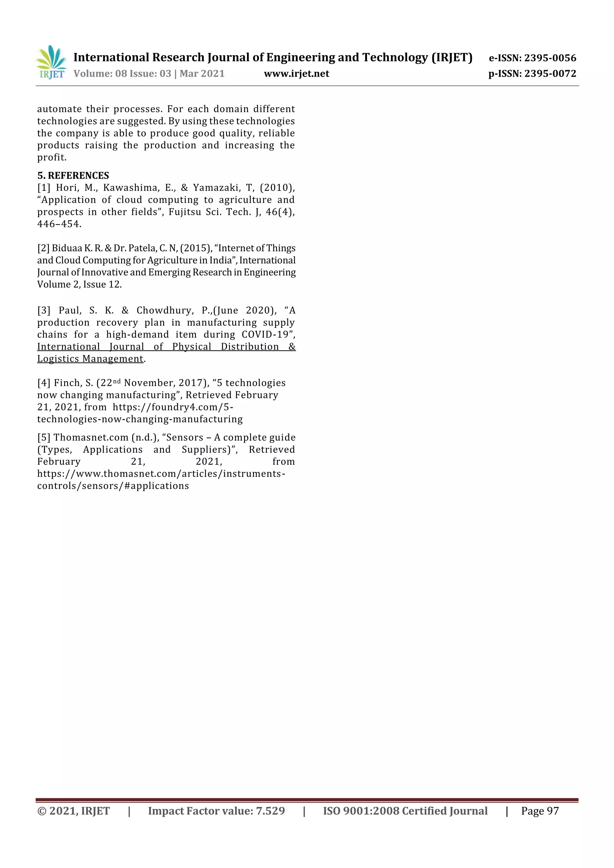 International Research Journal of Engineering and Technology (IRJET) e-ISSN: 2395-0056
Volume: 08 Issue: 03 | Mar 2021 www.irjet.net p-ISSN: 2395-0072
© 2021, IRJET | Impact Factor value: 7.529 | ISO 9001:2008 Certified Journal | Page 97
automate their processes. For each domain different
technologies are suggested. By using these technologies
the company is able to produce good quality, reliable
products raising the production and increasing the
profit.
5. REFERENCES
[1] Hori, M., Kawashima, E., & Yamazaki, T, (2010),
“Application of cloud computing to agriculture and
prospects in other fields”, Fujitsu Sci. Tech. J, 46(4),
446–454.
[2] Biduaa K. R. & Dr. Patela, C. N, (2015), “Internet of Things
and Cloud Computing for Agriculture in India”,International
Journal of Innovative and Emerging ResearchinEngineering
Volume 2, Issue 12.
[3] Paul, S. K. & Chowdhury, P.,(June 2020), “A
production recovery plan in manufacturing supply
chains for a high-demand item during COVID-19”,
International Journal of Physical Distribution &
Logistics Management.
[4] Finch, S. (22nd November, 2017), “5 technologies
now changing manufacturing”, Retrieved February
21, 2021, from https://foundry4.com/5-
technologies-now-changing-manufacturing
[5] Thomasnet.com (n.d.), “Sensors – A complete guide
(Types, Applications and Suppliers)”, Retrieved
February 21, 2021, from
https://www.thomasnet.com/articles/instruments-
controls/sensors/#applications
 