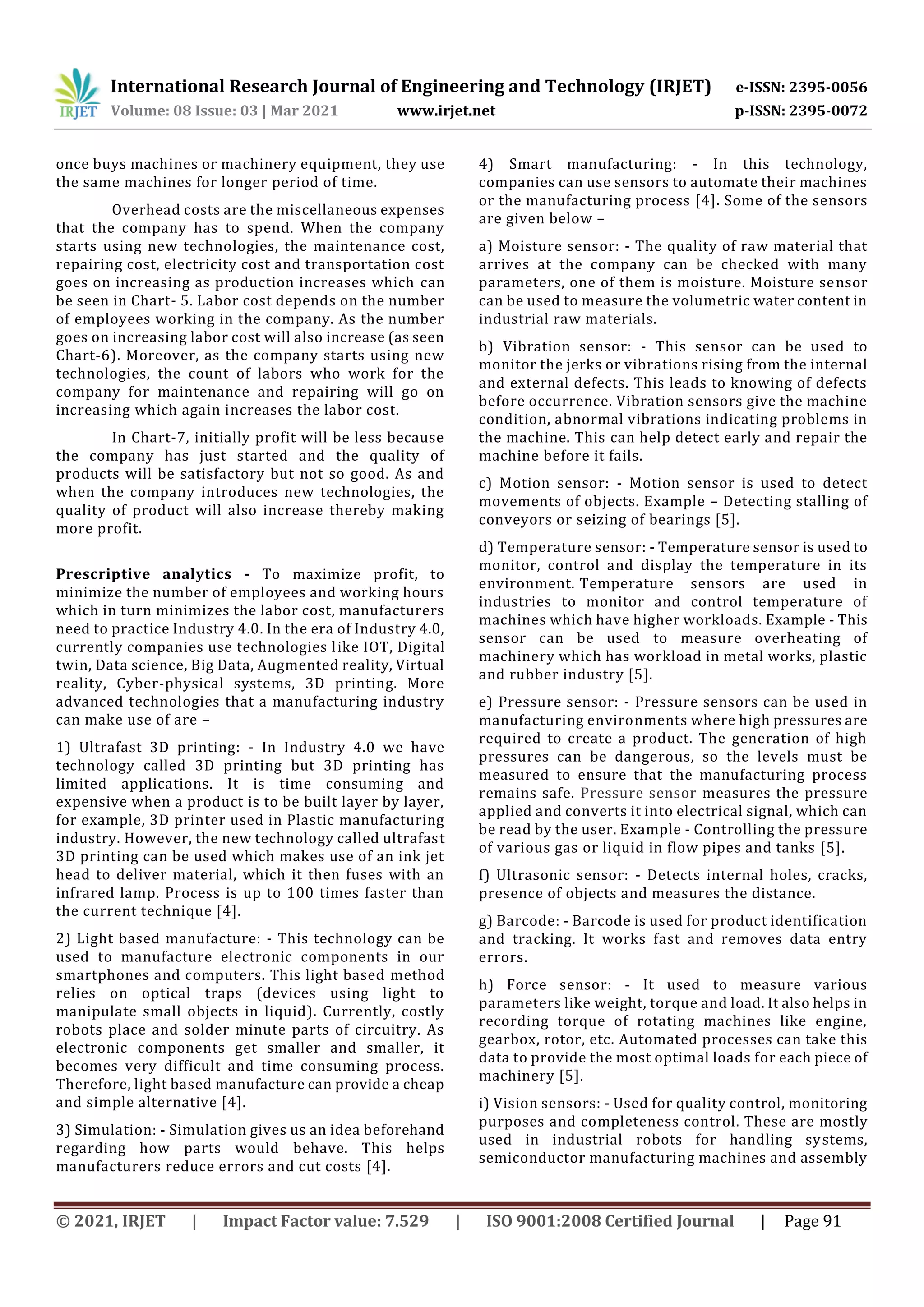 International Research Journal of Engineering and Technology (IRJET) e-ISSN: 2395-0056
Volume: 08 Issue: 03 | Mar 2021 www.irjet.net p-ISSN: 2395-0072
© 2021, IRJET | Impact Factor value: 7.529 | ISO 9001:2008 Certified Journal | Page 91
once buys machines or machinery equipment, they use
the same machines for longer period of time.
Overhead costs are the miscellaneous expenses
that the company has to spend. When the company
starts using new technologies, the maintenance cost,
repairing cost, electricity cost and transportation cost
goes on increasing as production increases which can
be seen in Chart- 5. Labor cost depends on the number
of employees working in the company. As the number
goes on increasing labor cost will also increase (as seen
Chart-6). Moreover, as the company starts using new
technologies, the count of labors who work for the
company for maintenance and repairing will go on
increasing which again increases the labor cost.
In Chart-7, initially profit will be less because
the company has just started and the quality of
products will be satisfactory but not so good. As and
when the company introduces new technologies, the
quality of product will also increase thereby making
more profit.
Prescriptive analytics - To maximize profit, to
minimize the number of employees and working hours
which in turn minimizes the labor cost, manufacturers
need to practice Industry 4.0. In the era of Industry 4.0,
currently companies use technologies like IOT, Digital
twin, Data science, Big Data, Augmented reality, Virtual
reality, Cyber-physical systems, 3D printing. More
advanced technologies that a manufacturing industry
can make use of are –
1) Ultrafast 3D printing: - In Industry 4.0 we have
technology called 3D printing but 3D printing has
limited applications. It is time consuming and
expensive when a product is to be built layer by layer,
for example, 3D printer used in Plastic manufacturing
industry. However, the new technology called ultrafast
3D printing can be used which makes use of an ink jet
head to deliver material, which it then fuses with an
infrared lamp. Process is up to 100 times faster than
the current technique [4].
2) Light based manufacture: - This technology can be
used to manufacture electronic components in our
smartphones and computers. This light based method
relies on optical traps (devices using light to
manipulate small objects in liquid). Currently, costly
robots place and solder minute parts of circuitry. As
electronic components get smaller and smaller, it
becomes very difficult and time consuming process.
Therefore, light based manufacture can provide a cheap
and simple alternative [4].
3) Simulation: - Simulation gives us an idea beforehand
regarding how parts would behave. This helps
manufacturers reduce errors and cut costs [4].
4) Smart manufacturing: - In this technology,
companies can use sensors to automate their machines
or the manufacturing process [4]. Some of the sensors
are given below –
a) Moisture sensor: - The quality of raw material that
arrives at the company can be checked with many
parameters, one of them is moisture. Moisture sensor
can be used to measure the volumetric water content in
industrial raw materials.
b) Vibration sensor: - This sensor can be used to
monitor the jerks or vibrations rising from the internal
and external defects. This leads to knowing of defects
before occurrence. Vibration sensors give the machine
condition, abnormal vibrations indicating problems in
the machine. This can help detect early and repair the
machine before it fails.
c) Motion sensor: - Motion sensor is used to detect
movements of objects. Example – Detecting stalling of
conveyors or seizing of bearings [5].
d) Temperature sensor: - Temperature sensor is used to
monitor, control and display the temperature in its
environment. Temperature sensors are used in
industries to monitor and control temperature of
machines which have higher workloads. Example - This
sensor can be used to measure overheating of
machinery which has workload in metal works, plastic
and rubber industry [5].
e) Pressure sensor: - Pressure sensors can be used in
manufacturing environments where high pressures are
required to create a product. The generation of high
pressures can be dangerous, so the levels must be
measured to ensure that the manufacturing process
remains safe. Pressure sensor measures the pressure
applied and converts it into electrical signal, which can
be read by the user. Example - Controlling the pressure
of various gas or liquid in flow pipes and tanks [5].
f) Ultrasonic sensor: - Detects internal holes, cracks,
presence of objects and measures the distance.
g) Barcode: - Barcode is used for product identification
and tracking. It works fast and removes data entry
errors.
h) Force sensor: - It used to measure various
parameters like weight, torque and load. It also helps in
recording torque of rotating machines like engine,
gearbox, rotor, etc. Automated processes can take this
data to provide the most optimal loads for each piece of
machinery [5].
i) Vision sensors: - Used for quality control, monitoring
purposes and completeness control. These are mostly
used in industrial robots for handling systems,
semiconductor manufacturing machines and assembly
 