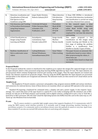 International Research Journal of Engineering and Technology (IRJET) e-ISSN: 2395-0056
Volume: 08 Issue: 04 | Apr 2021 www.irjet.net p-ISSN: 2395-0072
© 2021, IRJET | Impact Factor value: 7.529 | ISO 9001:2008 Certified Journal | Page 99
Proposed Model:
In the Proposed method the camera is interfaced to the raspberry pi to capture the images.The captured images are used
as input datasets which is then processed using deep learning RCNN algorithm by Open CV tool. The input datasets are
pre-processed which contains background removal and resizing of the images. Then the input datasets are trained and
tested. The datasets acquired are grayscale images. Then by using the RCNN algorithm the input datasets are processed
and the fishes in the datasets are recognized and detected. The detected results are then stored in IoT cloud which can be
used further.
Raspberry pi:
The Raspberry Pi board contains a processor and graphics chip, program memory (RAM) and various interfaces
and connectors for external devices. Some of these devices are essential, others are optional. RPi operates in the same way
as a
Standard PC,requiring a keyboard for command entry, a display unit and a power supply. It also requires ‘mass-
storage’, but a hard disk drive of the type found in a typical PC is not really in keeping with the miniature size of RPi.
Instead, we will use an SD Flash memory card normally used in digital cameras, configured in such a way to ‘look like’ a
hard drive to RPi’s processor. RPi will ‘boot’ (load the Operating System into RAM) from this card in the same way as a PC
‘boots up’ into Windows from its hard disk.
Pi cam:
The Pi camera module is a portable light weight camera that supports Raspberry Pi. It communicates with Pi
using the MIPI camera serial interface protocol. It is normally used in image processing, machine learning or in
surveillance projects. It is commonly used in surveillance drones since the payload of camera is very less. Apart from
these modules Pi can also use normal USB webcams that are used along with computer.
3. Detection, Localization and
Classification of Fish and
Fish Species in Poor
Conditions using CNN
Jesper Haahr Christen,
Roberto Galeazzi,2019
Object detection
Fish detection
Deep learning
CNN
A Deep CNN OFDNet is introduced.
The task of fish detection, localization
and classification is carried out using
visual data obtained from cameras
4. Fish Detection and Tracking
in Pisciculture Environment
using Deep Instance
Segmentation
C.S.Arvind, R.Prajwal,
Prithvi Narayana Bhat,
A.Sreedevi, K.N.
Prabhudeva ,2019
Pisciculture
Mask-RCNN
RP N/W
FP N/W
UAV
In this research paper, a deep
instance segmentation algorithm
called Mask R-CNN along with
GOTURN tracking algorithm is
employed for real time fish detection
and tracking.
5. A Fish Classification on
Images using Transfer
Learning and Matlab
Suryadiputra
Liawatimena, Yaya
Heryadi, Lukas,2018
Image classify
Machine
Marine classify
This paper proposed a fish
classification on fish images using
transfer learning and Matlab as the
first stage of tackling the problem
FishNet is a modification from
AlexNet to classify 3 types of fishes.
6. Realtime classification of
fish in underwater sonar
videos
Ludwig Bothmann,
Michael Windmann,
GoeranKauermann,2016
Sonar Videos
Video tracking
This paper focuses on automatic fish
classification based on sonar videos.
After preprocessing the videos, it
shows how can
we classify fishes based on shape and
movement.
 