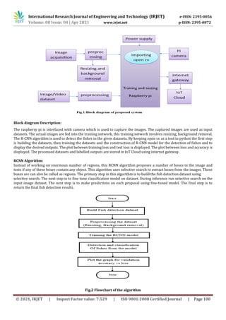 International Research Journal of Engineering and Technology (IRJET) e-ISSN: 2395-0056
Volume: 08 Issue: 04 | Apr 2021 www.irjet.net p-ISSN: 2395-0072
© 2021, IRJET | Impact Factor value: 7.529 | ISO 9001:2008 Certified Journal | Page 100
Block diagram Description:
The raspberry pi is interfaced with camera which is used to capture the images. The captured images are used as input
datasets. The actual images are fed into the training network, this training network involves resizing, background removal.
The R-CNN algorithm is used to detect the fishes in the given datasets. By keeping open cv as a tool in python the first step
is building the datasets, then training the datasets and the construction of R-CNN model for the detection of fishes and to
display the desired outputs. The plot between training loss and test loss is displayed. The plot between loss and accuracy is
displayed. The processed datasets and labelled outputs are stored in IoT Cloud using internet gateway.
RCNN Algorithm:
Instead of working on enormous number of regions, this RCNN algorithm proposes a number of boxes in the image and
tests if any of these boxes contain any object. This algorithm uses selective search to extract boxes from the images. These
boxes are can also be called as regions. The primary step in this algorithm is to build the fish detection dataset using
selective search. The next step is to fine tune classification model on dataset. During inference run selective search on the
input image dataset. The next step is to make predictions on each proposal using fine-tuned model. The final step is to
return the final fish detection results.
Fig.2 Flowchart of the algorithm
 