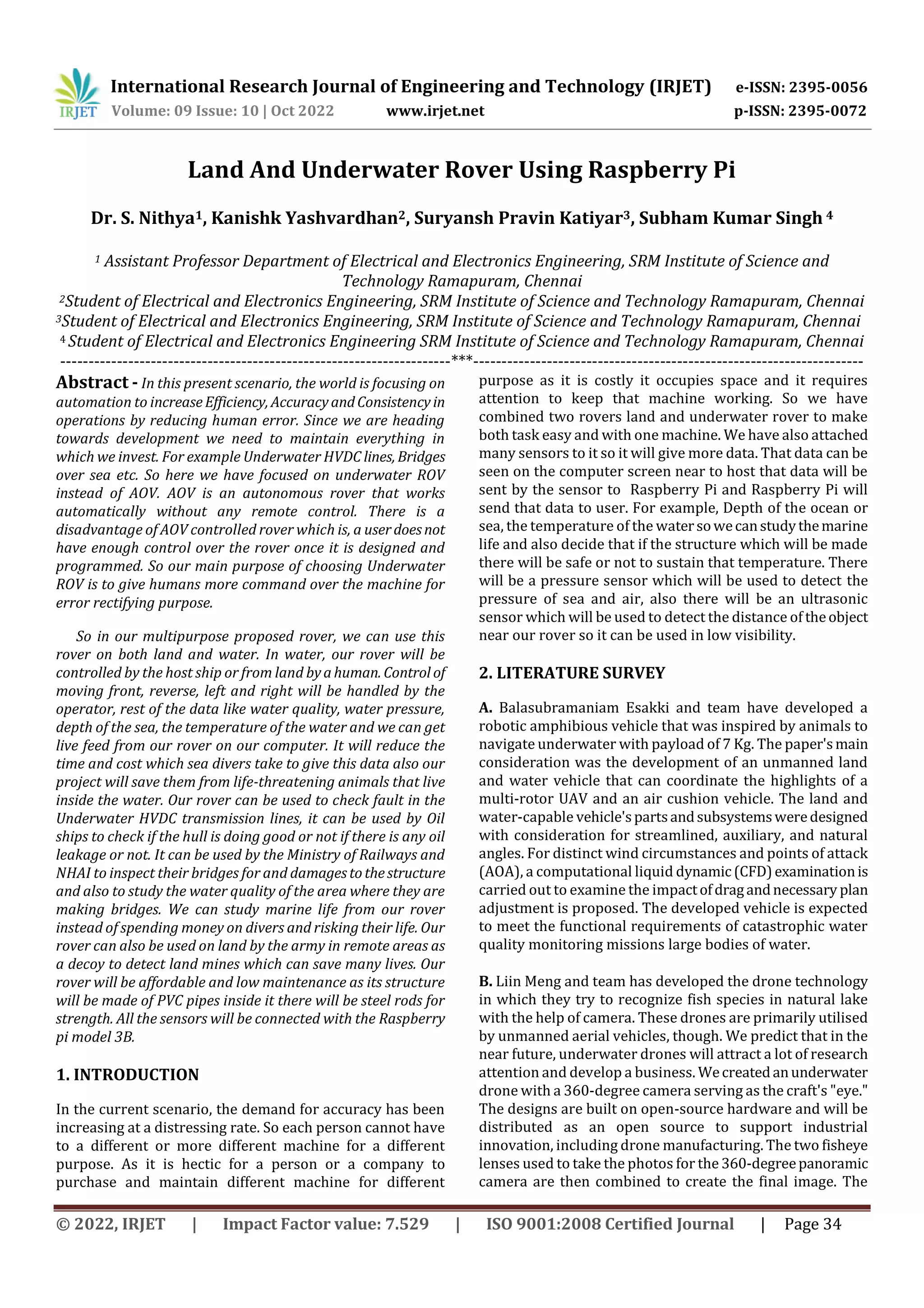 International Research Journal of Engineering and Technology (IRJET) e-ISSN: 2395-0056
Volume: 09 Issue: 10 | Oct 2022 www.irjet.net p-ISSN: 2395-0072
© 2022, IRJET | Impact Factor value: 7.529 | ISO 9001:2008 Certified Journal | Page 34
Land And Underwater Rover Using Raspberry Pi
Dr. S. Nithya1, Kanishk Yashvardhan2, Suryansh Pravin Katiyar3, Subham Kumar Singh 4
1 Assistant Professor Department of Electrical and Electronics Engineering, SRM Institute of Science and
Technology Ramapuram, Chennai
2Student of Electrical and Electronics Engineering, SRM Institute of Science and Technology Ramapuram, Chennai
3Student of Electrical and Electronics Engineering, SRM Institute of Science and Technology Ramapuram, Chennai
4 Student of Electrical and Electronics Engineering SRM Institute of Science and Technology Ramapuram, Chennai
---------------------------------------------------------------------***---------------------------------------------------------------------
Abstract - In this present scenario, the world is focusing on
automation to increaseEfficiency, AccuracyandConsistencyin
operations by reducing human error. Since we are heading
towards development we need to maintain everything in
which we invest. For example Underwater HVDC lines, Bridges
over sea etc. So here we have focused on underwater ROV
instead of AOV. AOV is an autonomous rover that works
automatically without any remote control. There is a
disadvantage of AOV controlled rover which is, a userdoesnot
have enough control over the rover once it is designed and
programmed. So our main purpose of choosing Underwater
ROV is to give humans more command over the machine for
error rectifying purpose.
So in our multipurpose proposed rover, we can use this
rover on both land and water. In water, our rover will be
controlled by the host ship or from land byahuman. Control of
moving front, reverse, left and right will be handled by the
operator, rest of the data like water quality, water pressure,
depth of the sea, the temperature of the water and we can get
live feed from our rover on our computer. It will reduce the
time and cost which sea divers take to give this data also our
project will save them from life-threatening animals that live
inside the water. Our rover can be used to check fault in the
Underwater HVDC transmission lines, it can be used by Oil
ships to check if the hull is doing good or not if there is any oil
leakage or not. It can be used by the Ministry of Railways and
NHAI to inspect their bridges for and damagestothestructure
and also to study the water quality of the area where they are
making bridges. We can study marine life from our rover
instead of spending money on divers and risking their life. Our
rover can also be used on land by the army in remote areas as
a decoy to detect land mines which can save many lives. Our
rover will be affordable and low maintenance as its structure
will be made of PVC pipes inside it there will be steel rods for
strength. All the sensors will be connected with the Raspberry
pi model 3B.
1. INTRODUCTION
In the current scenario, the demand for accuracy has been
increasing at a distressing rate. So each person cannot have
to a different or more different machine for a different
purpose. As it is hectic for a person or a company to
purchase and maintain different machine for different
purpose as it is costly it occupies space and it requires
attention to keep that machine working. So we have
combined two rovers land and underwater rover to make
both task easy and with one machine. We have also attached
many sensors to it so it will give more data. That data can be
seen on the computer screen near to host that data will be
sent by the sensor to Raspberry Pi and Raspberry Pi will
send that data to user. For example, Depth of the ocean or
sea, the temperature of the watersowecanstudythemarine
life and also decide that if the structure which will be made
there will be safe or not to sustain that temperature. There
will be a pressure sensor which will be used to detect the
pressure of sea and air, also there will be an ultrasonic
sensor which will be used to detect the distance of theobject
near our rover so it can be used in low visibility.
2. LITERATURE SURVEY
A. Balasubramaniam Esakki and team have developed a
robotic amphibious vehicle that was inspired by animals to
navigate underwater with payload of 7 Kg. The paper'smain
consideration was the development of an unmanned land
and water vehicle that can coordinate the highlights of a
multi-rotor UAV and an air cushion vehicle. The land and
water-capable vehicle'spartsandsubsystemsweredesigned
with consideration for streamlined, auxiliary, and natural
angles. For distinct wind circumstances and points of attack
(AOA), a computational liquid dynamic(CFD)examinationis
carried out to examine the impactofdragandnecessary plan
adjustment is proposed. The developed vehicle is expected
to meet the functional requirements of catastrophic water
quality monitoring missions large bodies of water.
B. Liin Meng and team has developed the drone technology
in which they try to recognize fish species in natural lake
with the help of camera. These drones are primarily utilised
by unmanned aerial vehicles, though. We predict that in the
near future, underwater drones will attract a lot of research
attention and develop a business. Wecreatedanunderwater
drone with a 360-degree camera serving as the craft's "eye."
The designs are built on open-source hardware and will be
distributed as an open source to support industrial
innovation, including drone manufacturing. The two fisheye
lenses used to take the photos for the 360-degreepanoramic
camera are then combined to create the final image. The
 
