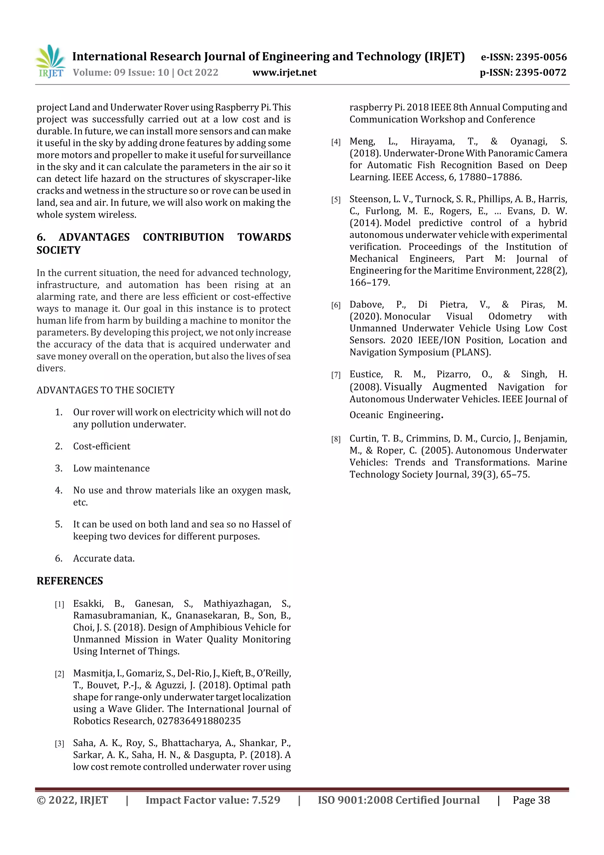 International Research Journal of Engineering and Technology (IRJET) e-ISSN: 2395-0056
Volume: 09 Issue: 10 | Oct 2022 www.irjet.net p-ISSN: 2395-0072
© 2022, IRJET | Impact Factor value: 7.529 | ISO 9001:2008 Certified Journal | Page 38
project Land and UnderwaterRoverusingRaspberryPi.This
project was successfully carried out at a low cost and is
durable. In future, we can install more sensorsandcanmake
it useful in the sky by adding drone features by adding some
more motors and propeller to make it useful forsurveillance
in the sky and it can calculate the parameters in the air so it
can detect life hazard on the structures of skyscraper-like
cracks and wetness in the structure so or rove canbeused in
land, sea and air. In future, we will also work on making the
whole system wireless.
6. ADVANTAGES CONTRIBUTION TOWARDS
SOCIETY
In the current situation, the need for advanced technology,
infrastructure, and automation has been rising at an
alarming rate, and there are less efficient or cost-effective
ways to manage it. Our goal in this instance is to protect
human life from harm by building a machine to monitor the
parameters. By developing this project, we notonlyincrease
the accuracy of the data that is acquired underwater and
save money overall on the operation, but also the livesofsea
divers.
ADVANTAGES TO THE SOCIETY
1. Our rover will work on electricity which will not do
any pollution underwater.
2. Cost-efficient
3. Low maintenance
4. No use and throw materials like an oxygen mask,
etc.
5. It can be used on both land and sea so no Hassel of
keeping two devices for different purposes.
6. Accurate data.
REFERENCES
[1] Esakki, B., Ganesan, S., Mathiyazhagan, S.,
Ramasubramanian, K., Gnanasekaran, B., Son, B.,
Choi, J. S. (2018). Design of Amphibious Vehicle for
Unmanned Mission in Water Quality Monitoring
Using Internet of Things.
[2] Masmitja, I., Gomariz, S., Del-Rio,J.,Kieft,B.,O’Reilly,
T., Bouvet, P.-J., & Aguzzi, J. (2018). Optimal path
shape for range-only underwatertargetlocalization
using a Wave Glider. The International Journal of
Robotics Research, 027836491880235
[3] Saha, A. K., Roy, S., Bhattacharya, A., Shankar, P.,
Sarkar, A. K., Saha, H. N., & Dasgupta, P. (2018). A
low cost remote controlled underwater rover using
raspberry Pi. 2018 IEEE 8th Annual Computing and
Communication Workshop and Conference
[4] Meng, L., Hirayama, T., & Oyanagi, S.
(2018). Underwater-Drone WithPanoramicCamera
for Automatic Fish Recognition Based on Deep
Learning. IEEE Access, 6, 17880–17886.
[5] Steenson, L. V., Turnock, S. R., Phillips, A. B., Harris,
C., Furlong, M. E., Rogers, E., … Evans, D. W.
(2014). Model predictive control of a hybrid
autonomous underwater vehiclewithexperimental
verification. Proceedings of the Institution of
Mechanical Engineers, Part M: Journal of
Engineering for the Maritime Environment,228(2),
166–179.
[6] Dabove, P., Di Pietra, V., & Piras, M.
(2020). Monocular Visual Odometry with
Unmanned Underwater Vehicle Using Low Cost
Sensors. 2020 IEEE/ION Position, Location and
Navigation Symposium (PLANS).
[7] Eustice, R. M., Pizarro, O., & Singh, H.
(2008). Visually Augmented Navigation for
Autonomous Underwater Vehicles. IEEE Journal of
Oceanic Engineering.
[8] Curtin, T. B., Crimmins, D. M., Curcio, J., Benjamin,
M., & Roper, C. (2005). Autonomous Underwater
Vehicles: Trends and Transformations. Marine
Technology Society Journal, 39(3), 65–75.
 