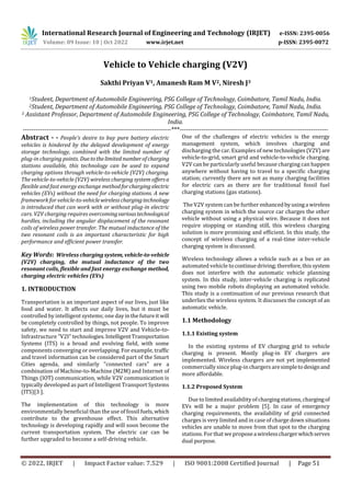International Research Journal of Engineering and Technology (IRJET) e-ISSN: 2395-0056
Volume: 09 Issue: 10 | Oct 2022 www.irjet.net p-ISSN: 2395-0072
© 2022, IRJET | Impact Factor value: 7.529 | ISO 9001:2008 Certified Journal | Page 51
Vehicle to Vehicle charging (V2V)
Sakthi Priyan V1, Amanesh Ram M V2, Niresh J3
1Student, Department of Automobile Engineering, PSG College of Technology, Coimbatore, Tamil Nadu, India.
2Student, Department of Automobile Engineering, PSG College of Technology, Coimbatore, Tamil Nadu, India.
3 Assistant Professor, Department of Automobile Engineering, PSG College of Technology, Coimbatore, Tamil Nadu,
India.
---------------------------------------------------------------------***---------------------------------------------------------------------
Abstract - - People's desire to buy pure battery electric
vehicles is hindered by the delayed development of energy
storage technology, combined with the limited number of
plug-in charging points. Duetothelimited numberofcharging
stations available, this technology can be used to expand
charging options through vehicle-to-vehicle (V2V) charging.
The vehicle-to-vehicle (V2V) wireless charging system offersa
flexible and fast energy exchange methodforcharging electric
vehicles (EVs) without the need for charging stations. A new
framework for vehicle-to-vehiclewirelesschargingtechnology
is introduced that can work with or without plug-in electric
cars. V2V charging requires overcomingvarioustechnological
hurdles, including the angular displacement of the resonant
coils of wireless power transfer. The mutual inductance of the
two resonant coils is an important characteristic for high
performance and efficient power transfer.
Key Words: Wireless chargingsystem,vehicle-to-vehicle
(V2V) charging, the mutual inductance of the two
resonant coils, flexible and fast energy exchange method,
charging electric vehicles (EVs)
1. INTRODUCTION
Transportation is an important aspect of our lives, just like
food and water. It affects our daily lives, but it must be
controlled by intelligent systems; one dayinthefutureit will
be completely controlled by things, not people. To improve
safety, we need to start and improve V2V and Vehicle-to-
Infrastructure "V2I" technologies.IntelligentTransportation
Systems (ITS) is a broad and evolving field, with some
components converging or overlapping. For example, traffic
and travel information can be considered part of the Smart
Cities agenda, and similarly "connected cars" are a
combination of Machine-to-Machine (M2M) and Internet of
Things (IOT) communication, while V2V communication is
typically developed as part of Intelligent Transport Systems
(ITS)[3 ].
The implementation of this technology is more
environmentally beneficial than the use of fossil fuels,which
contribute to the greenhouse effect. This alternative
technology is developing rapidly and will soon become the
current transportation system. The electric car can be
further upgraded to become a self-driving vehicle.
One of the challenges of electric vehicles is the energy
management system, which involves charging and
discharging the car. Examples of new technologies(V2V)are
vehicle-to-grid, smart grid and vehicle-to-vehicle charging.
V2V can be particularly useful because charging can happen
anywhere without having to travel to a specific charging
station; currently there are not as many charging facilities
for electric cars as there are for traditional fossil fuel
charging stations (gas stations).
The V2V system can be further enhancedbyusinga wireless
charging system in which the source car charges the other
vehicle without using a physical wire. Because it does not
require stopping or standing still, this wireless charging
solution is more promising and efficient. In this study, the
concept of wireless charging of a real-time inter-vehicle
charging system is discussed.
Wireless technology allows a vehicle such as a bus or an
automated vehicle to continuedriving;therefore,thissystem
does not interfere with the automatic vehicle planning
system. In this study, inter-vehicle charging is replicated
using two mobile robots displaying an automated vehicle.
This study is a continuation of our previous research that
underlies the wireless system. It discusses the concept of an
automatic vehicle.
1.1 Methodology
1.1.1 Existing system
In the existing systems of EV charging grid to vehicle
charging is present. Mostly plug-in EV chargers are
implemented. Wireless chargers are not yet implemented
commerciallysince plug-in chargers aresimpletodesignand
more affordable.
1.1.2 Proposed System
Due to limited availability ofchargingstations, chargingof
EVs will be a major problem [5]. In case of emergency
charging requirements, the availability of grid connected
charges is very limited and in case of charge down situations
vehicles are unable to move from that spot to the charging
stations. For that weproposeawirelesschargerwhichserves
dual purpose.
 