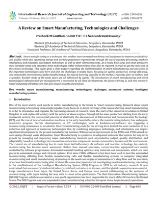 © 2022, IRJET | Impact Factor value: 7.529 | ISO 9001:2008 Certified Journal | Page 663
A Review on Smart Manufacturing, Technologies and Challenges
Pratheek M Goutham1,Rohit Y R2, T S Nanjundeswaraswamy3
1Student, JSS Academy of Technical Education, Bengaluru, Karnataka, INDIA
2Student, JSS Academy of Technical Education, Bengaluru, Karnataka, INDIA
3Associate Professor, JSS Academy of Technical Education, Bengaluru, Karnataka, INDIA
----------------------------------------------------------------------------------------------------------------------------------------
Abstract: Smart manufacturing is a technique that enables interconnected machinery and equipment to improve productivity
and quality while also optimising energy and working population requirements through the use of big data processing, machine
intelligence, and industrial automation technology, as well as their interconnectivity. As a result, both large and small producers
must carefully select and prioritise these technologies. Other enhancements may also be required in order to get the most out of
the chosen technology. This paper gives a clear picture regarding the implementation of smart manufacturing and also some of
the important technologies used here and also the challenges it widely faces. Focusing on agility, production, energy efficiency,
and sustainable environmental yields benefits that go far beyond lowering volatility in the market. Creativity, time-to-market, and
a speedier, broader study of the trade space are all influenced by agility. The introduction of smart manufacturing and latest
technological infrastructure for manufacturers is motivated by all these developments, the factors driving it, and new network-
based computing infrastructure that give unique insights and analysis.
Key words: smart manufacturing; manufacturing; technologies; challenges; automated systems; intelligent
manufacturing systems
1. Introduction
One of the most widely used words to define manufacturing in the future is "smart manufacturing. Research about smart
manufacturing is becoming increasingly popular. Many focus on in-depth coverage of the issues affecting smart manufacturing
in order to streamline and organize the increasing amount of research. Since the start of the industrial revolution in United
Kingdom in mid-eighteenth century with the arrival of steam engines, through all the mass production starting from the early
nineteenth century, the commercial potential of electricity, the advancement of Information and Communication Technology
(ICT), and the rise of new of automation machines in the early twentieth century, the manufacturing industry has undergone
innovative progress. Current developments in ICT technologies, such as hardware and software, are triggering a
manufacturing renaissance or revolution. Smart Manufacturing could be the driving force behind the next revolution. It is a
collection and approach of numerous technologies that, by combining employees, technology, and information, can inspire
significant development in the present manufacturing business. While process improvement in the 1980s and 1990s aimed for
cost savings through waste elimination, Smart Manufacturing is a potential development enhancer that aspires for long-term
growth by managing and improving major manufacturing elements such as productive output, quality, distribution, and
adaptability, based on technology interconnection and various components across communities, humans and the environment.
The current era of manufacturing has its roots from last half-century. As software and machine technology has evolved,
manufacturing has become more automated. Rather than manual processes, current machine equipment’s are mostly
controlled by software programmes. Automated material handling systems carry materials and components, which are then
placed in automated storage and retrieval systems. Ever since 1980s, different terms have been used to describe automated
manufacturing, differing from flexible manufacturing cells and flexible manufacturing systems to computer integrated
manufacturing and smart manufacturing, depending on the needs and degree of automation of a shop floor and the execution
of various functional manufacturing sites. At about the same time, Japan started investigating smart manufacturing, concluding
in the establishment of the Intelligent Manufacturing System (IMS) Program in 1995 to aid industry research. It was
understood that one country's industrial industry could not restructure on its own, and that global cooperation was essential.
Large manufacturers from Japan, the United States, Korea, and Europe have started collaborating on the evolution of
manufacturing, with Japan leading the way with its most active participants. The Next Generation Manufacturing Systems
(NGMS) Program, which was created as a non-profit organization, has been responsible for much of the IMS work in the United
States. The IMS Program was later expanded in smart manufacturing when the European Union began research operations.
International Research Journal of Engineering and Technology (IRJET) e-ISSN: 2395-0056
Volume: 09 Issue: 10 | Oct 2022 www.irjet.net p-ISSN: 2395-0072
 