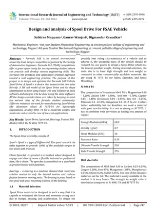 International Research Journal of Engineering and Technology (IRJET)
© 2022, IRJET | Impact Factor value: 7.529 | ISO 9001:2008 Certified Journal | Page 747
Design and analysis of Spool Drive For FSAE Vehicle
Saikiran Muppana1, Gaurav Wanjari2, Digmandar Kawadkar3
1Mechanical Engineer, 24th year Student Mechanical Engineering, st. vincent pallotti college of engineering and
technology, Nagpur,34th year Student Mechanical Engineering, st. vincent pallotti college of engineering and
technology, Nagpur.
---------------------------------------------------------------------***---------------------------------------------------------------------
Abstract - Formula SAE is an annual international
university-level design competition organized by the Society
of Automotive Engineers. Formula SAE (FSAE) competitions
offer a great opportunity for an engineering student where
can practice and develop various engineering skills. This
increases the practical and application-oriented approach
toward a real engineering practice. The purpose of this
project is to design and optimize the Formula SAE Vehicle
Spool Drive. A Spool is a device that connects the two axles
directly. A 3D cad model of the Spool Drive and its shape
optimization is done using Fusion 360 and Solidworks 2021
software and analysis is to be done using the same software.
All the design considerations are taken by keeping in mind
the various rules of the formula student community.
Different materials are used for manufacturing Spool Drives
like Aluminum alloys Al 7075-T6 for lightweight
applications, Al alloy 6061-T6 for a moderate weight, and
moderate cost or steel in case of low-cost applications.
Key Words: Spool Drive, Sprocket, Bearings, Fusion 360,
Al alloy 6061 T6, Al alloy 7075 T6.
1. INTRODUCTION
The Spool Drive assembly consists of
Spool – Spool is a type of Differential. The spool can lock the
axles together to provide 100% of the available torque to
the wheel with traction.
Chain Sprocket -A sprocket is a toothed wheel designed to
engage and directly move a flexible indented or perforated
item, like a chain. The sprocket is assembled on a spool with
a sprocket mount with fasteners.
Bearings – A bearing is a machine element that constrains
relative motion to only the desired motion and reduces
friction between moving parts. The bearing is press fitted on
the spool and spool mounting is fitted on the bearing.
1.1 Material Selection
Spool Drive needs to be designed in such a way that it is
capable to withstand the forces and moments acting on it
due to bumps, braking, and acceleration. To obtain the
possibly best riding characteristics of a vehicle and to
achieve it, the unsprung mass of the vehicle should be
reduced. So, our goal is to design a Spool Drive which has
the lowest possible weight. During material selection, the
main aim is to have high strength and less weight as
compared to other commercially available materials. We
are using Al 7075 T6 for Spool, Sprocket, and Spool
Mountings.
Al 6061 T6
The composition of Aluminum 6061 T6 is Magnesium 0.80
- 1.20% ,Silicon 0.40 - 0.80%, Iron 0.0 - 0.70%, Copper
0.15 - 0.40% Chromium 0.04 - 0.35%, Zinc 0.0 - 0.25%,
Titanium 0.0 - 0.15%, Manganese 0.0 - 0.15 %, etc. It offers
better weldability but for knuckles, we need a material
with good machinability. It is not as strong as Al 7075. It
has no problem with corrosion as having less amount of
copper.
Young’s Modulus (GPa) 68.9
Density (g/cc) 2.7
Shear Modulus (GPa) 26
Poisson’s Ratio 0.33
Ultimate Tensile Strength 310
Yield Tensile Strength 276
Mild steel A36
The composition of Mild Steel A36 is Carbon 0.25-0.29%,
Copper 0.20%, Iron 97%, Manganese 1.03%, Phosphorous
0.04%, Silicon 0.2%, Sulfur 0.05%. It is one of the cheapest
materials on the list. The material is easily available in the
market. It is very heavy. The strength to weight ratio is
very bad as compared to Al 6061 T6 and Al 7075 T6.
e-ISSN: 2395-0056
Volume: 09 Issue: 10 | Oct 2022 www.irjet.net p-ISSN: 2395-0072
 