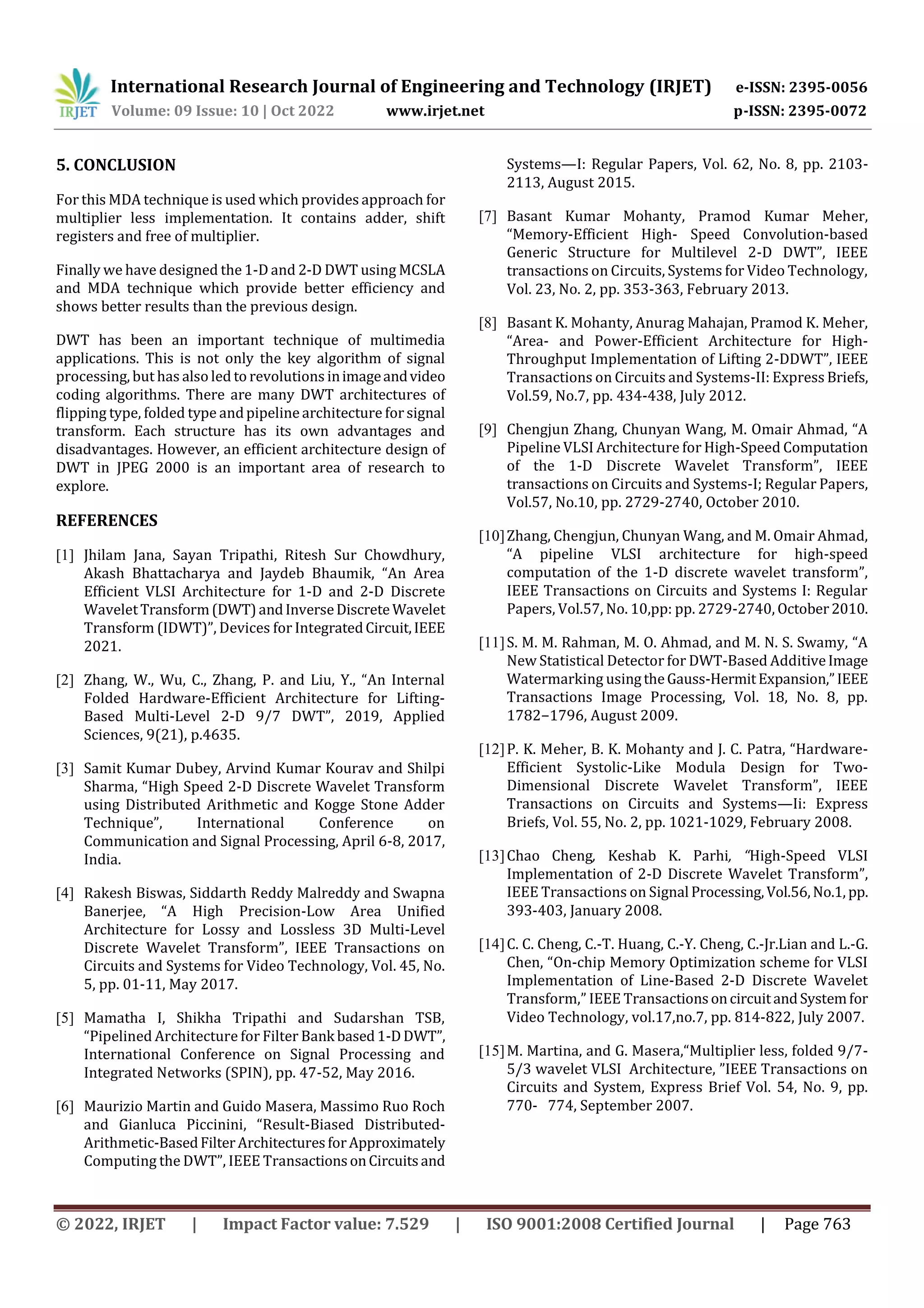 International Research Journal of Engineering and Technology (IRJET) e-ISSN: 2395-0056 Volume: 09 Issue: 10 | Oct 2022 www.irjet.net p-ISSN: 2395-0072 © 2022, IRJET | Impact Factor value: 7.529 | ISO 9001:2008 Certified Journal | Page 763 5. CONCLUSION For this MDA technique is used which provides approach for multiplier less implementation. It contains adder, shift registers and free of multiplier. Finally we have designed the 1-D and 2-D DWT using MCSLA and MDA technique which provide better efficiency and shows better results than the previous design. DWT has been an important technique of multimedia applications. This is not only the key algorithm of signal processing, but has also led to revolutions inimageandvideo coding algorithms. There are many DWT architectures of flipping type, folded type andpipeline architecture forsignal transform. Each structure has its own advantages and disadvantages. However, an efficient architecture design of DWT in JPEG 2000 is an important area of research to explore. REFERENCES [1] Jhilam Jana, Sayan Tripathi, Ritesh Sur Chowdhury, Akash Bhattacharya and Jaydeb Bhaumik, “An Area Efficient VLSI Architecture for 1-D and 2-D Discrete WaveletTransform(DWT)andInverseDiscrete Wavelet Transform (IDWT)”, Devices for IntegratedCircuit,IEEE 2021. [2] Zhang, W., Wu, C., Zhang, P. and Liu, Y., “An Internal Folded Hardware-Efficient Architecture for Lifting- Based Multi-Level 2-D 9/7 DWT”, 2019, Applied Sciences, 9(21), p.4635. [3] Samit Kumar Dubey, Arvind Kumar Kourav and Shilpi Sharma, “High Speed 2-D Discrete Wavelet Transform using Distributed Arithmetic and Kogge Stone Adder Technique”, International Conference on Communication and Signal Processing, April 6-8, 2017, India. [4] Rakesh Biswas, Siddarth Reddy Malreddy and Swapna Banerjee, “A High Precision-Low Area Unified Architecture for Lossy and Lossless 3D Multi-Level Discrete Wavelet Transform”, IEEE Transactions on Circuits and Systems for Video Technology, Vol. 45, No. 5, pp. 01-11, May 2017. [5] Mamatha I, Shikha Tripathi and Sudarshan TSB, “Pipelined Architecture for Filter Bank based1-DDWT”, International Conference on Signal Processing and Integrated Networks (SPIN), pp. 47-52, May 2016. [6] Maurizio Martin and Guido Masera, Massimo Ruo Roch and Gianluca Piccinini, “Result-Biased Distributed- Arithmetic-BasedFilterArchitecturesforApproximately Computing the DWT”, IEEE TransactionsonCircuitsand Systems—I: Regular Papers, Vol. 62, No. 8, pp. 2103- 2113, August 2015. [7] Basant Kumar Mohanty, Pramod Kumar Meher, “Memory-Efficient High- Speed Convolution-based Generic Structure for Multilevel 2-D DWT”, IEEE transactions on Circuits, Systems for Video Technology, Vol. 23, No. 2, pp. 353-363, February 2013. [8] Basant K. Mohanty, Anurag Mahajan, Pramod K. Meher, “Area- and Power-Efficient Architecture for High- Throughput Implementation of Lifting 2-DDWT”, IEEE Transactions on Circuits and Systems-II: Express Briefs, Vol.59, No.7, pp. 434-438, July 2012. [9] Chengjun Zhang, Chunyan Wang, M. Omair Ahmad, “A Pipeline VLSI Architecture for High-Speed Computation of the 1-D Discrete Wavelet Transform”, IEEE transactions on Circuits and Systems-I; Regular Papers, Vol.57, No.10, pp. 2729-2740, October 2010. [10]Zhang, Chengjun, Chunyan Wang, and M. Omair Ahmad, “A pipeline VLSI architecture for high-speed computation of the 1-D discrete wavelet transform”, IEEE Transactions on Circuits and Systems I: Regular Papers, Vol.57, No. 10,pp: pp. 2729-2740, October2010. [11]S. M. M. Rahman, M. O. Ahmad, and M. N. S. Swamy, “A New Statistical Detector for DWT-Based AdditiveImage Watermarking usingtheGauss-HermitExpansion,”IEEE Transactions Image Processing, Vol. 18, No. 8, pp. 1782−1796, August 2009. [12]P. K. Meher, B. K. Mohanty and J. C. Patra, “Hardware- Efficient Systolic-Like Modula Design for Two- Dimensional Discrete Wavelet Transform”, IEEE Transactions on Circuits and Systems—Ii: Express Briefs, Vol. 55, No. 2, pp. 1021-1029, February 2008. [13]Chao Cheng, Keshab K. Parhi, “High-Speed VLSI Implementation of 2-D Discrete Wavelet Transform”, IEEE Transactions on Signal Processing,Vol.56,No.1, pp. 393-403, January 2008. [14]C. C. Cheng, C.-T. Huang, C.-Y. Cheng, C.-Jr.Lian and L.-G. Chen, “On-chip Memory Optimization scheme for VLSI Implementation of Line-Based 2-D Discrete Wavelet Transform,” IEEE TransactionsoncircuitandSystemfor Video Technology, vol.17,no.7, pp. 814-822, July 2007. [15]M. Martina, and G. Masera,“Multiplier less, folded 9/7- 5/3 wavelet VLSI Architecture, ”IEEE Transactions on Circuits and System, Express Brief Vol. 54, No. 9, pp. 770- 774, September 2007. 