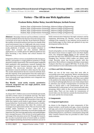 International Research Journal of Engineering and Technology (IRJET) e-ISSN: 2395-0056
Volume: 09 Issue: 10 | Oct 2022 www.irjet.net p-ISSN: 2395-0072
© 2022, IRJET | Impact Factor value: 7.529 | ISO 9001:2008 Certified Journal | Page 769
Vertex – The All in one Web Application
Prasham Mehta, Malhar Mulay, Saurabh Mahajan, Sarthak Parmar
Student, Dept. of Information Technology, Atharva College of Engineering
Student, Dept. of Information Technology, Atharva College of Engineering
Student, Dept. of Information Technology, Atharva College of Engineering
Student, Dept. of Information Technology, Atharva College of Engineering
---------------------------------------------------------------------***---------------------------------------------------------------------
Abstract - Nowadays Internet and Social Media combined
form Social Media Networks that have been becominga very
crucial part of our day-to-day life. As per Network analysis,
the number of involved netizens (net users)ina family ofthe
social environment rises at a high peak rate every second.
Due to such comprehending situationamongstvarioussocial
media platforms, it become a very complex situation to
handle their accounts and also maintain different
applications on a mobile phone for different platforms has
been becoming a very chaotic and critical situation for
Netizens.
Integration of these various social platforms like Instagram,
Hotstar, and Spotify in a single platform (website) is in high
demand in today’s generation. The researchpaperemployed
both qualitative and quantitative research methods that
investigate how user transits between apps for different
purposes. The one-on-one interview was used as a
quantitative research method to collect data for the study.
The results obtained from the two research methods show
that the majority of the participants from this study had a
good experience in terms of user convenience when all the
most commonly used apps/websites were integrated into
one single platform.
Key Words: social media, transits, quantitative
research, integrated into one single platform, social
environment, vertex.
1. INTRODUCTION
As of June 2017, 2 billion users access Facebook eachmonth,
and 66% of them return to Facebook each day. The latter
indicates that social media applications are becoming an
important part of everyday life. Researchers from various
fields thus exploit social media to gain deeper insight into
human behaviour. Social media is defined as web or mobile-
based Internet applications that allow the creation and
exchange of user-generated content. The use of social media
enables online marketers to have control over the
customers' databases so that they can track theirloyaltyand
important life. New learning approaches and methodologies
have emerged because of the arrival of varied applications
and usage in the education sector [1]. Through the research,
We can also in practical terms of social media as another
type of digital marketing channel that marketers can use to
build communicative behaviour through customers and by
employing advertising [2]. Besides, crucial information
relating to the company or any industry can be posted on
social media pages so that clients get updated on any new
development within the firm.
1.1 Music Streaming
Sound and graphics are two intriguing areas of technology
that attract music lovers to explore more into their depths
more. Our Integrated Music Player on the website also
provides the best User Interactive GUI with a dynamically
changing User Interface which makes our player more
crispy. Recently, music has become popular with this
generation. Most softwarecompaniesdevelopsomanytypes
of players that they can support MP3 files. To do this, we’ll
need a database to store informationonthecreated playlists.
1.2 Filters and Video Streaming
Filters are one of the main ways that were able to
successfully grow their popularity. Before introducing the
world to these swappable filters, the app was downloaded
600,000 times each day worldwide; once filters were added
to the platform the daily download rate Doubled. A filter is
an overlay for photographs that youcancreateandpurchase
to advertise your brand. Transportation of real-time live
video or stored video is the predominant part of live
multimedia [6]. In this project, we are concerned with video
streaming, which refers to the real-time transmission of
stored video. There are two modes for transmission of
stored video over the Internet, namely the download-from-
site mode and the live-stream mode.
2. Components
2.1 Integrated Applications
As shown in the diagram, the main components of this
project include a social media web app, a music streaming
web app, and a movie streaming web app. Among the most
important components include features such as face filters,
bookmarking features, and Theme customizationalongwith
other common features that are provided on other social
media websites.
 
